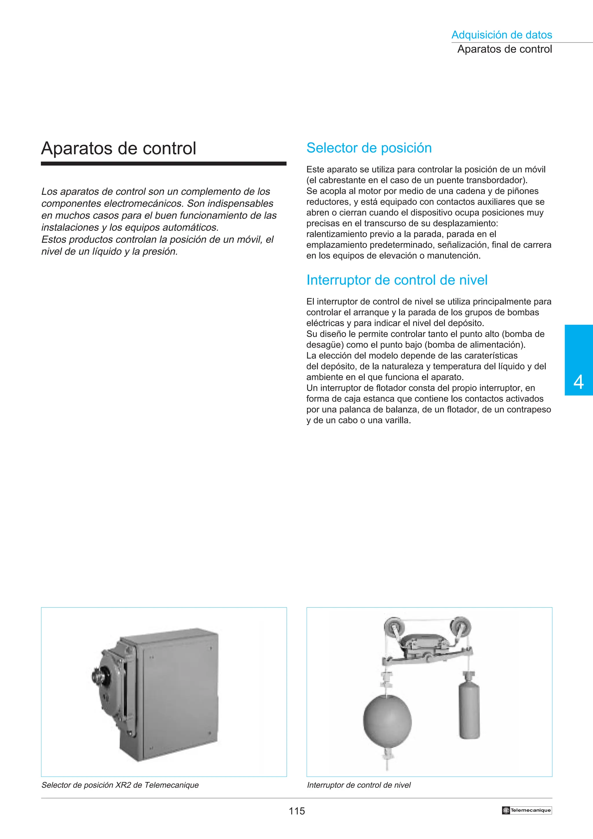 115
Adquisición de datos
4
†
Aparatos de control
Interruptor de control de nivel
Selector de posición XR2 de Telemecanique
Selector de posición
Este aparato se utiliza para controlar la posición de un móvil
(el cabrestante en el caso de un puente transbordador).
Se acopla al motor por medio de una cadena y de piñones
reductores, y está equipado con contactos auxiliares que se
abren o cierran cuando el dispositivo ocupa posiciones muy
precisas en el transcurso de su desplazamiento:
ralentizamiento previo a la parada, parada en el
emplazamiento predeterminado, señalización, final de carrera
en los equipos de elevación o manutención.
Interruptor de control de nivel
El interruptor de control de nivel se utiliza principalmente para
controlar el arranque y la parada de los grupos de bombas
eléctricas y para indicar el nivel del depósito.
Su diseño le permite controlar tanto el punto alto (bomba de
desagüe) como el punto bajo (bomba de alimentación).
La elección del modelo depende de las caraterísticas
del depósito, de la naturaleza y temperatura del líquido y del
ambiente en el que funciona el aparato.
Un interruptor de flotador consta del propio interruptor, en
forma de caja estanca que contiene los contactos activados
por una palanca de balanza, de un flotador, de un contrapeso
y de un cabo o una varilla.
Aparatos de control
Los aparatos de control son un complemento de los
componentes electromecánicos. Son indispensables
en muchos casos para el buen funcionamiento de las
instalaciones y los equipos automáticos.
Estos productos controlan la posición de un móvil, el
nivel de un líquido y la presión.
 