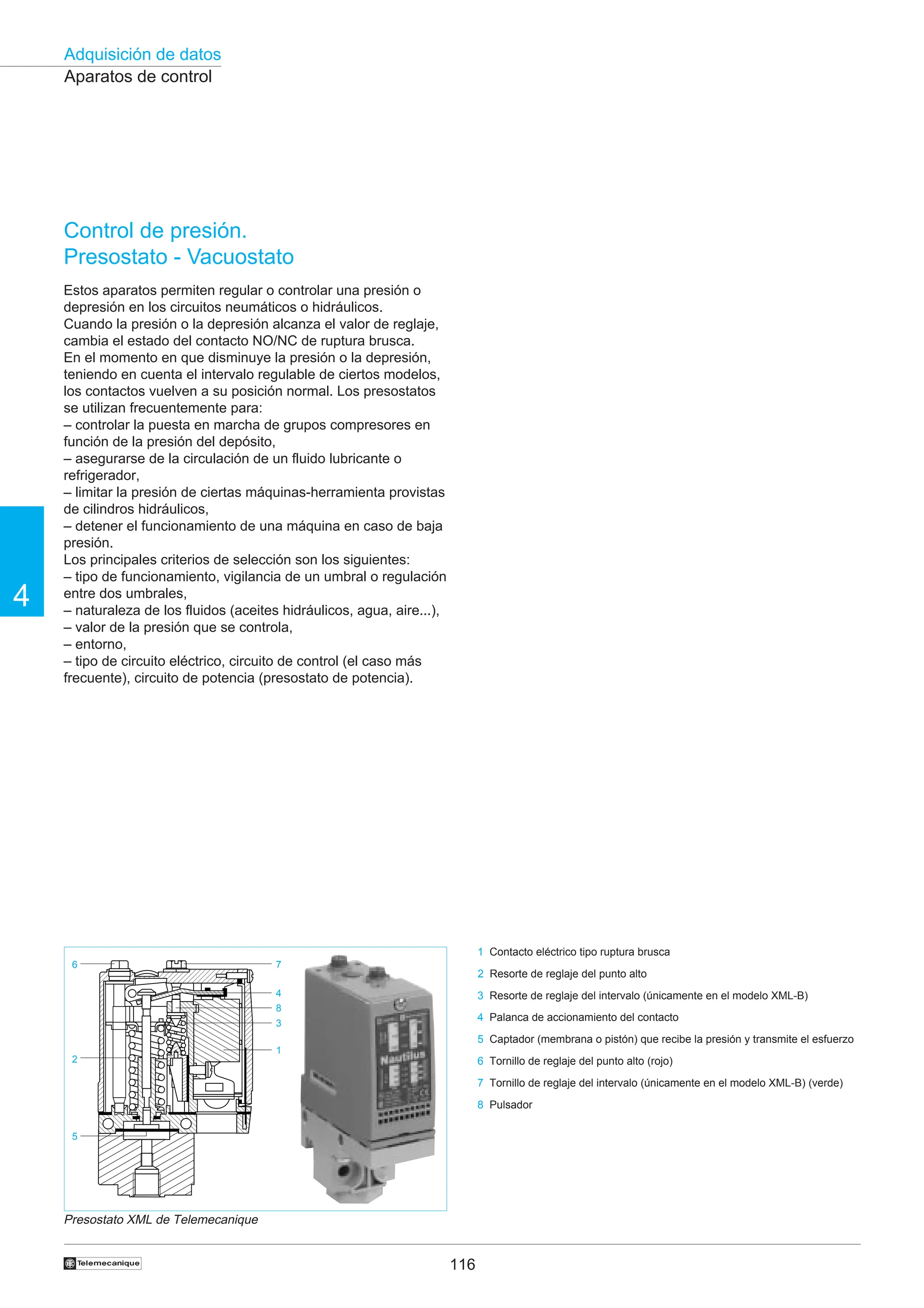 116
Adquisición de datos
4
†
Aparatos de control
Control de presión.
Presostato - Vacuostato
Estos aparatos permiten regular o controlar una presión o
depresión en los circuitos neumáticos o hidráulicos.
Cuando la presión o la depresión alcanza el valor de reglaje,
cambia el estado del contacto NO/NC de ruptura brusca.
En el momento en que disminuye la presión o la depresión,
teniendo en cuenta el intervalo regulable de ciertos modelos,
los contactos vuelven a su posición normal. Los presostatos
se utilizan frecuentemente para:
– controlar la puesta en marcha de grupos compresores en
función de la presión del depósito,
– asegurarse de la circulación de un fluido lubricante o
refrigerador,
– limitar la presión de ciertas máquinas-herramienta provistas
de cilindros hidráulicos,
– detener el funcionamiento de una máquina en caso de baja
presión.
Los principales criterios de selección son los siguientes:
– tipo de funcionamiento, vigilancia de un umbral o regulación
entre dos umbrales,
– naturaleza de los fluidos (aceites hidráulicos, agua, aire...),
– valor de la presión que se controla,
– entorno,
– tipo de circuito eléctrico, circuito de control (el caso más
frecuente), circuito de potencia (presostato de potencia).































































































































































































!
!
!
!
!
!
!
!











)
)
)
)
)
)
)
)
*
*
*
*
*
*
*
*
*
*
*
1
1
1
1
1
1
1
1
2
2
2
2
2
2
2
2
2
2
2
9
9
9
9
9
9
9
:
:
:
:
:
:
:
:
:
:


















































































































































,
,
,
,
,
,
,
,
,
,
,























































































































































































































































































































































































































































































































































































































































































#
#
#
#
#
#
#
#
#
#
#
#
#
#
#
#
#
#
#
#
,
,
,
,
,
,
,
,
,
,
,
,
,
,
,
,
,
























































































































































































































































1
5
2
6
3
4
8
7
Presostato XML de Telemecanique
1 Contacto eléctrico tipo ruptura brusca
2 Resorte de reglaje del punto alto
3 Resorte de reglaje del intervalo (únicamente en el modelo XML-B)
4 Palanca de accionamiento del contacto
5 Captador (membrana o pistón) que recibe la presión y transmite el esfuerzo
6 Tornillo de reglaje del punto alto (rojo)
7 Tornillo de reglaje del intervalo (únicamente en el modelo XML-B) (verde)
8 Pulsador
 