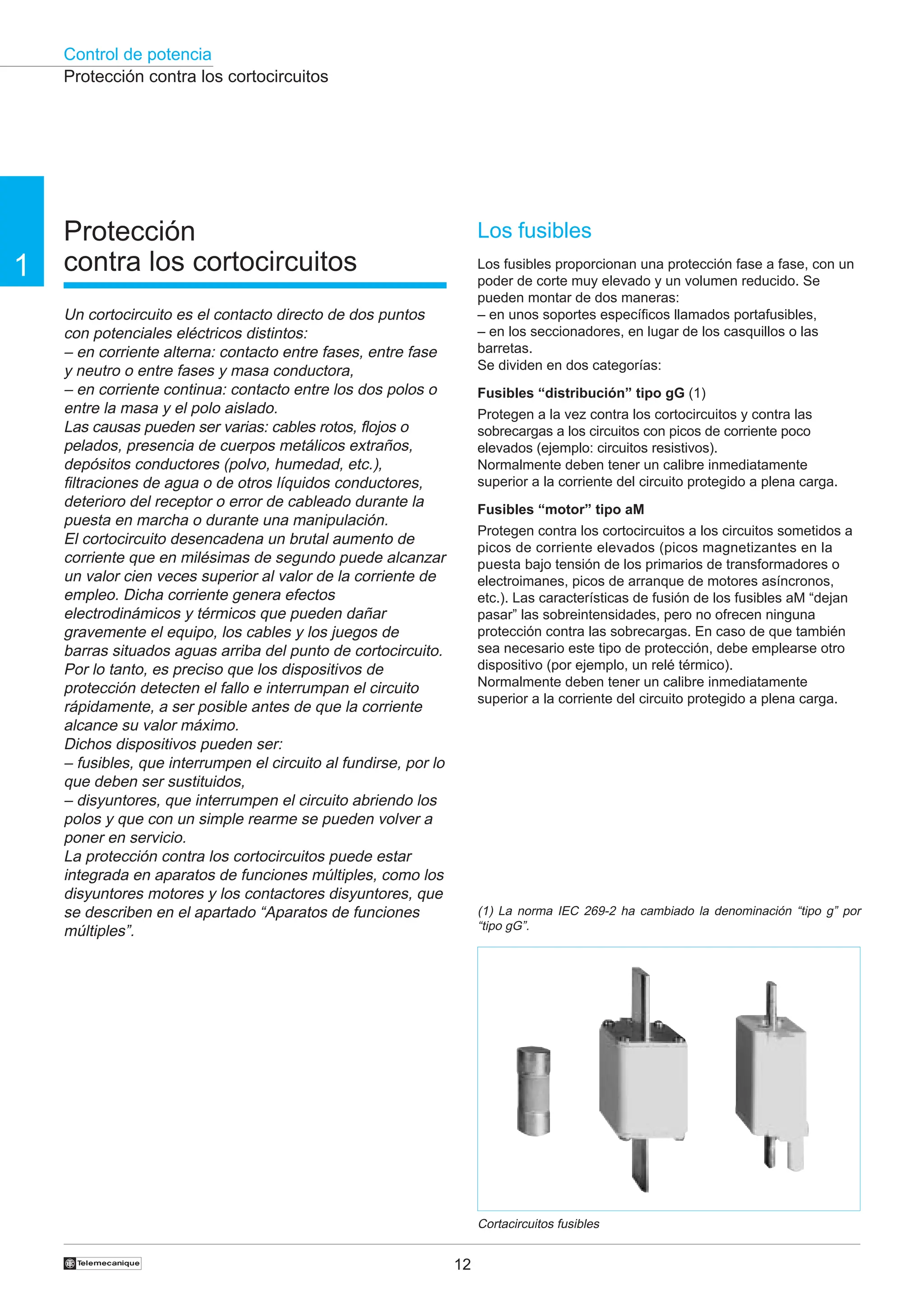 Control de potencia
12
1
†
Protección
contra los cortocircuitos
Un cortocircuito es el contacto directo de dos puntos
con potenciales eléctricos distintos:
– en corriente alterna: contacto entre fases, entre fase
y neutro o entre fases y masa conductora,
– en corriente continua: contacto entre los dos polos o
entre la masa y el polo aislado.
Las causas pueden ser varias: cables rotos, flojos o
pelados, presencia de cuerpos metálicos extraños,
depósitos conductores (polvo, humedad, etc.),
filtraciones de agua o de otros líquidos conductores,
deterioro del receptor o error de cableado durante la
puesta en marcha o durante una manipulación.
El cortocircuito desencadena un brutal aumento de
corriente que en milésimas de segundo puede alcanzar
un valor cien veces superior al valor de la corriente de
empleo. Dicha corriente genera efectos
electrodinámicos y térmicos que pueden dañar
gravemente el equipo, los cables y los juegos de
barras situados aguas arriba del punto de cortocircuito.
Por lo tanto, es preciso que los dispositivos de
protección detecten el fallo e interrumpan el circuito
rápidamente, a ser posible antes de que la corriente
alcance su valor máximo.
Dichos dispositivos pueden ser:
– fusibles, que interrumpen el circuito al fundirse, por lo
que deben ser sustituidos,
– disyuntores, que interrumpen el circuito abriendo los
polos y que con un simple rearme se pueden volver a
poner en servicio.
La protección contra los cortocircuitos puede estar
integrada en aparatos de funciones múltiples, como los
disyuntores motores y los contactores disyuntores, que
se describen en el apartado “Aparatos de funciones
múltiples”.
Los fusibles
Los fusibles proporcionan una protección fase a fase, con un
poder de corte muy elevado y un volumen reducido. Se
pueden montar de dos maneras:
– en unos soportes específicos llamados portafusibles,
– en los seccionadores, en lugar de los casquillos o las
barretas.
Se dividen en dos categorías:
Fusibles “distribución” tipo gG (1)
Protegen a la vez contra los cortocircuitos y contra las
sobrecargas a los circuitos con picos de corriente poco
elevados (ejemplo: circuitos resistivos).
Normalmente deben tener un calibre inmediatamente
superior a la corriente del circuito protegido a plena carga.
Fusibles “motor” tipo aM
Protegen contra los cortocircuitos a los circuitos sometidos a
picos de corriente elevados (picos magnetizantes en la
puesta bajo tensión de los primarios de transformadores o
electroimanes, picos de arranque de motores asíncronos,
etc.). Las características de fusión de los fusibles aM “dejan
pasar” las sobreintensidades, pero no ofrecen ninguna
protección contra las sobrecargas. En caso de que también
sea necesario este tipo de protección, debe emplearse otro
dispositivo (por ejemplo, un relé térmico).
Normalmente deben tener un calibre inmediatamente
superior a la corriente del circuito protegido a plena carga.
Cortacircuitos fusibles
Protección contra los cortocircuitos
(1) La norma IEC 269-2 ha cambiado la denominación “tipo g” por
“tipo gG”.
 