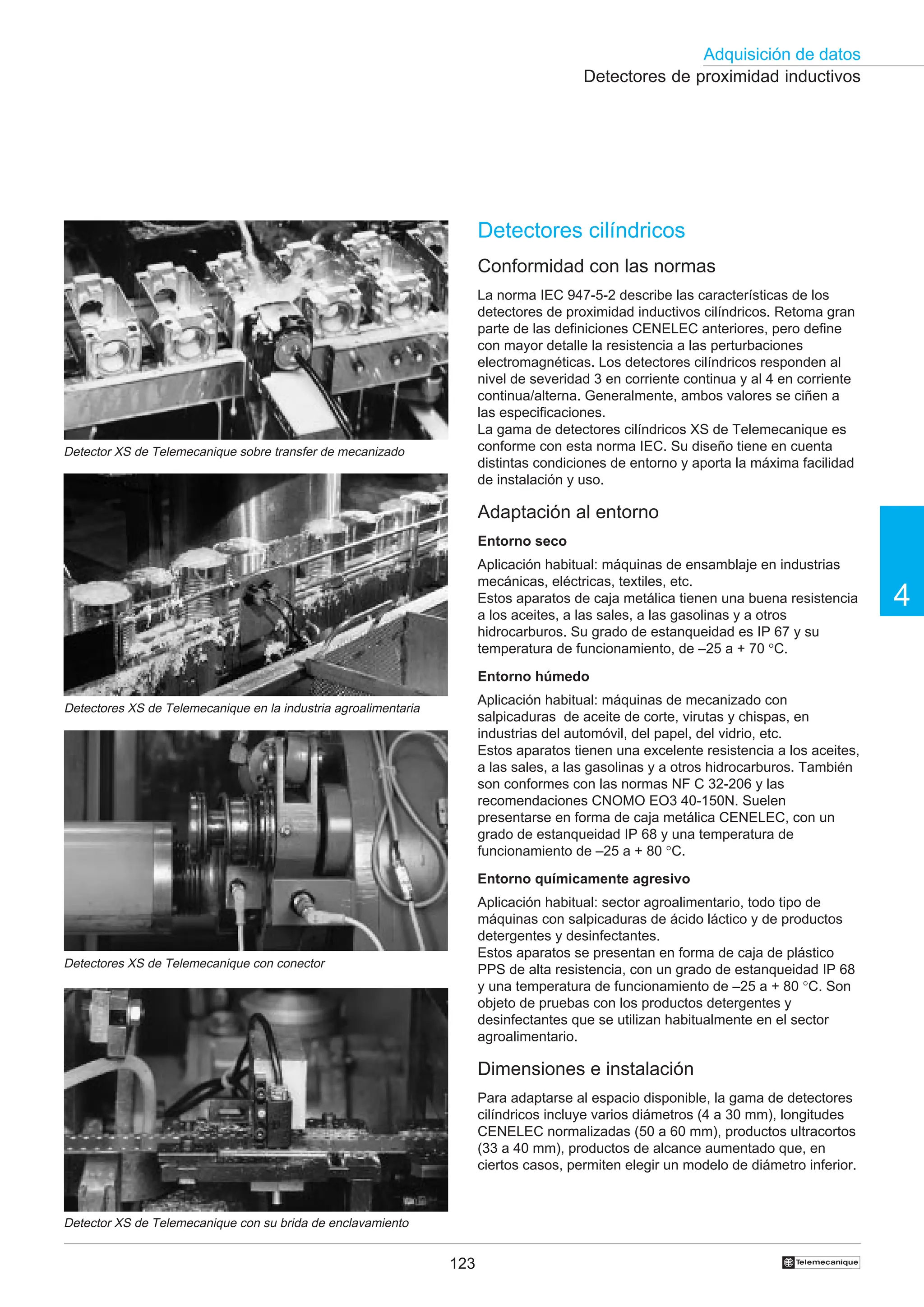 123
Adquisición de datos
4
†
Detectores de proximidad inductivos
Detectores cilíndricos
Conformidad con las normas
La norma IEC 947-5-2 describe las características de los
detectores de proximidad inductivos cilíndricos. Retoma gran
parte de las definiciones CENELEC anteriores, pero define
con mayor detalle la resistencia a las perturbaciones
electromagnéticas. Los detectores cilíndricos responden al
nivel de severidad 3 en corriente continua y al 4 en corriente
continua/alterna. Generalmente, ambos valores se ciñen a
las especificaciones.
La gama de detectores cilíndricos XS de Telemecanique es
conforme con esta norma IEC. Su diseño tiene en cuenta
distintas condiciones de entorno y aporta la máxima facilidad
de instalación y uso.
Adaptación al entorno
Entorno seco
Aplicación habitual: máquinas de ensamblaje en industrias
mecánicas, eléctricas, textiles, etc.
Estos aparatos de caja metálica tienen una buena resistencia
a los aceites, a las sales, a las gasolinas y a otros
hidrocarburos. Su grado de estanqueidad es IP 67 y su
temperatura de funcionamiento, de –25 a + 70 °C.
Entorno húmedo
Aplicación habitual: máquinas de mecanizado con
salpicaduras de aceite de corte, virutas y chispas, en
industrias del automóvil, del papel, del vidrio, etc.
Estos aparatos tienen una excelente resistencia a los aceites,
a las sales, a las gasolinas y a otros hidrocarburos. También
son conformes con las normas NF C 32-206 y las
recomendaciones CNOMO EO3 40-150N. Suelen
presentarse en forma de caja metálica CENELEC, con un
grado de estanqueidad IP 68 y una temperatura de
funcionamiento de –25 a + 80 °C.
Entorno químicamente agresivo
Aplicación habitual: sector agroalimentario, todo tipo de
máquinas con salpicaduras de ácido láctico y de productos
detergentes y desinfectantes.
Estos aparatos se presentan en forma de caja de plástico
PPS de alta resistencia, con un grado de estanqueidad IP 68
y una temperatura de funcionamiento de –25 a + 80 °C. Son
objeto de pruebas con los productos detergentes y
desinfectantes que se utilizan habitualmente en el sector
agroalimentario.
Dimensiones e instalación
Para adaptarse al espacio disponible, la gama de detectores
cilíndricos incluye varios diámetros (4 a 30 mm), longitudes
CENELEC normalizadas (50 a 60 mm), productos ultracortos
(33 a 40 mm), productos de alcance aumentado que, en
ciertos casos, permiten elegir un modelo de diámetro inferior.
Detector XS de Telemecanique sobre transfer de mecanizado
Detectores XS de Telemecanique en la industria agroalimentaria
Detectores XS de Telemecanique con conector
Detector XS de Telemecanique con su brida de enclavamiento
 