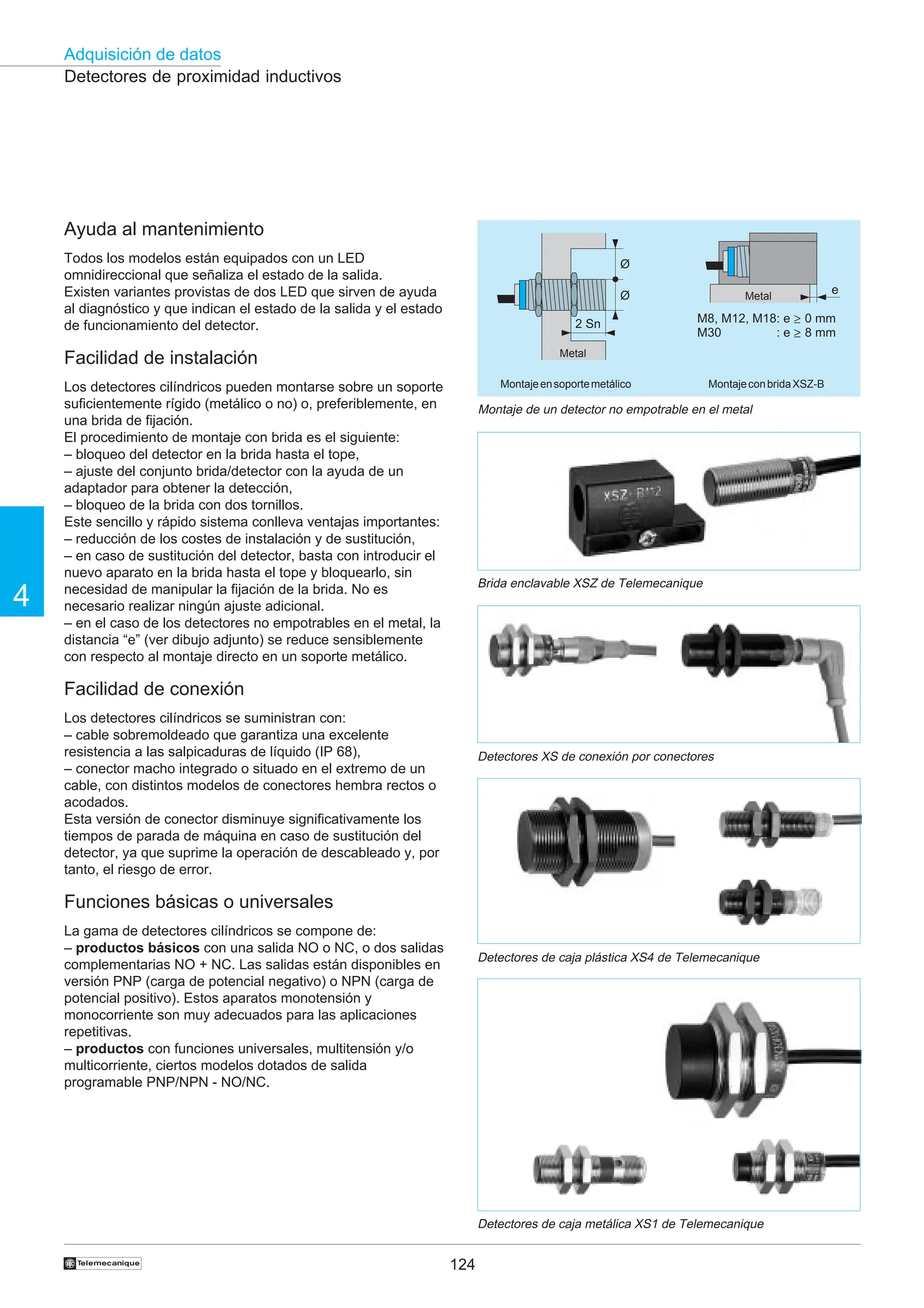 124
Adquisición de datos
4
†
2 Sn
Ø
Ø e
M8, M12, M18: e
M30 : e
0 mm
8 mm
≥
≥
Detectores de proximidad inductivos
Montaje de un detector no empotrable en el metal
Montajeensoportemetálico MontajeconbridaXSZ-B
Metal
Metal
Detectores de caja metálica XS1 de Telemecanique
Ayuda al mantenimiento
Todos los modelos están equipados con un LED
omnidireccional que señaliza el estado de la salida.
Existen variantes provistas de dos LED que sirven de ayuda
al diagnóstico y que indican el estado de la salida y el estado
de funcionamiento del detector.
Facilidad de instalación
Los detectores cilíndricos pueden montarse sobre un soporte
suficientemente rígido (metálico o no) o, preferiblemente, en
una brida de fijación.
El procedimiento de montaje con brida es el siguiente:
– bloqueo del detector en la brida hasta el tope,
– ajuste del conjunto brida/detector con la ayuda de un
adaptador para obtener la detección,
– bloqueo de la brida con dos tornillos.
Este sencillo y rápido sistema conlleva ventajas importantes:
– reducción de los costes de instalación y de sustitución,
– en caso de sustitución del detector, basta con introducir el
nuevo aparato en la brida hasta el tope y bloquearlo, sin
necesidad de manipular la fijación de la brida. No es
necesario realizar ningún ajuste adicional.
– en el caso de los detectores no empotrables en el metal, la
distancia “e” (ver dibujo adjunto) se reduce sensiblemente
con respecto al montaje directo en un soporte metálico.
Facilidad de conexión
Los detectores cilíndricos se suministran con:
– cable sobremoldeado que garantiza una excelente
resistencia a las salpicaduras de líquido (IP 68),
– conector macho integrado o situado en el extremo de un
cable, con distintos modelos de conectores hembra rectos o
acodados.
Esta versión de conector disminuye significativamente los
tiempos de parada de máquina en caso de sustitución del
detector, ya que suprime la operación de descableado y, por
tanto, el riesgo de error.
Funciones básicas o universales
La gama de detectores cilíndricos se compone de:
– productos básicos con una salida NO o NC, o dos salidas
complementarias NO + NC. Las salidas están disponibles en
versión PNP (carga de potencial negativo) o NPN (carga de
potencial positivo). Estos aparatos monotensión y
monocorriente son muy adecuados para las aplicaciones
repetitivas.
– productos con funciones universales, multitensión y/o
multicorriente, ciertos modelos dotados de salida
programable PNP/NPN - NO/NC.
Detectores XS de conexión por conectores
Brida enclavable XSZ de Telemecanique
Detectores de caja plástica XS4 de Telemecanique
 