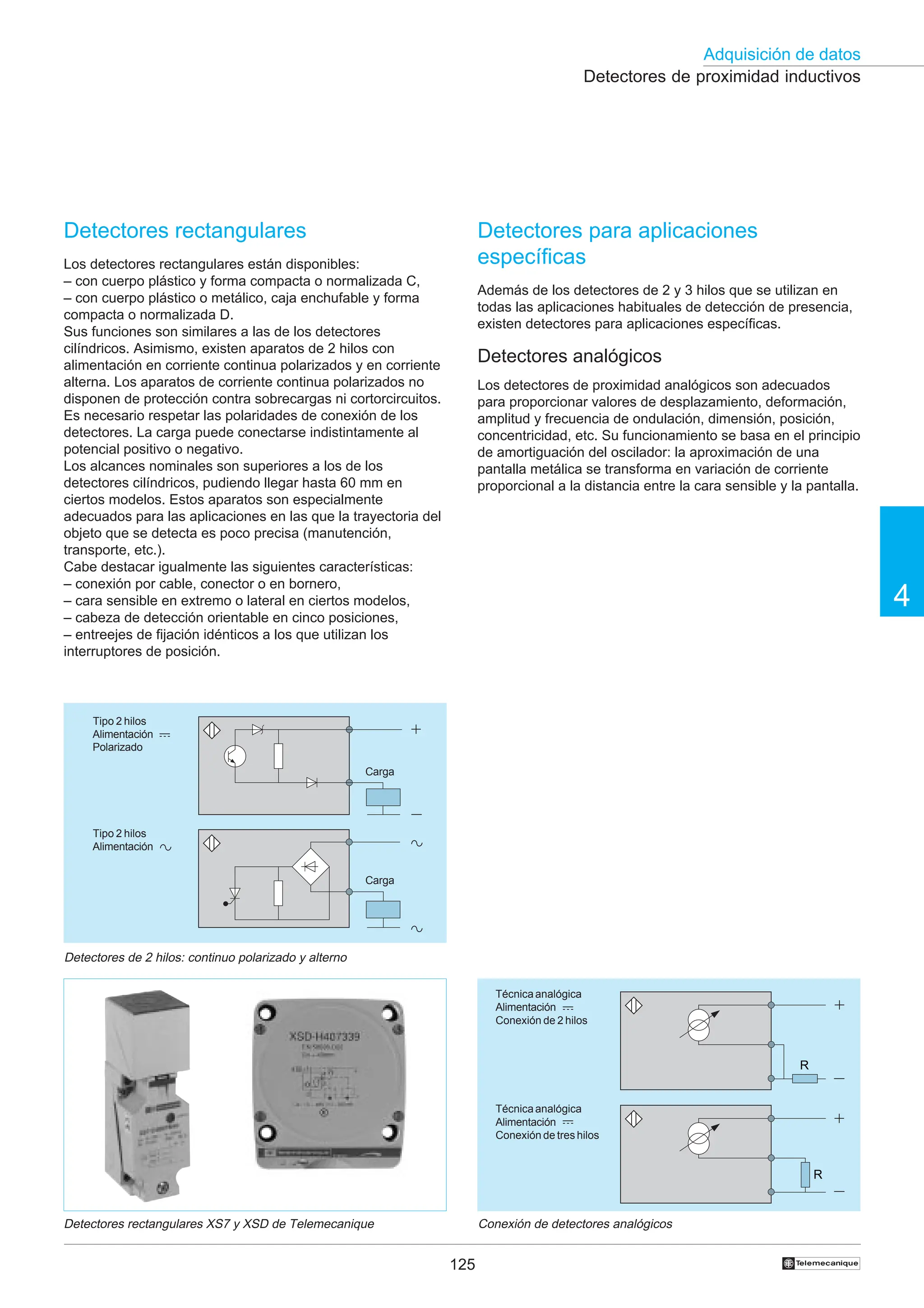 125
Adquisición de datos
4
†
Detectores de proximidad inductivos
Conexión de detectores analógicos
R
R
Técnicaanalógica
Alimentación
Conexión de tres hilos
Técnicaanalógica
Alimentación
Conexión de 2 hilos
Detectores de 2 hilos: continuo polarizado y alterno
Tipo 2 hilos
Alimentación
Polarizado
Tipo 2 hilos
Alimentación
Carga
Carga
Detectores rectangulares XS7 y XSD de Telemecanique
Detectores rectangulares
Los detectores rectangulares están disponibles:
– con cuerpo plástico y forma compacta o normalizada C,
– con cuerpo plástico o metálico, caja enchufable y forma
compacta o normalizada D.
Sus funciones son similares a las de los detectores
cilíndricos. Asimismo, existen aparatos de 2 hilos con
alimentación en corriente continua polarizados y en corriente
alterna. Los aparatos de corriente continua polarizados no
disponen de protección contra sobrecargas ni cortorcircuitos.
Es necesario respetar las polaridades de conexión de los
detectores. La carga puede conectarse indistintamente al
potencial positivo o negativo.
Los alcances nominales son superiores a los de los
detectores cilíndricos, pudiendo llegar hasta 60 mm en
ciertos modelos. Estos aparatos son especialmente
adecuados para las aplicaciones en las que la trayectoria del
objeto que se detecta es poco precisa (manutención,
transporte, etc.).
Cabe destacar igualmente las siguientes características:
– conexión por cable, conector o en bornero,
– cara sensible en extremo o lateral en ciertos modelos,
– cabeza de detección orientable en cinco posiciones,
– entreejes de fijación idénticos a los que utilizan los
interruptores de posición.
Detectores para aplicaciones
específicas
Además de los detectores de 2 y 3 hilos que se utilizan en
todas las aplicaciones habituales de detección de presencia,
existen detectores para aplicaciones específicas.
Detectores analógicos
Los detectores de proximidad analógicos son adecuados
para proporcionar valores de desplazamiento, deformación,
amplitud y frecuencia de ondulación, dimensión, posición,
concentricidad, etc. Su funcionamiento se basa en el principio
de amortiguación del oscilador: la aproximación de una
pantalla metálica se transforma en variación de corriente
proporcional a la distancia entre la cara sensible y la pantalla.
 