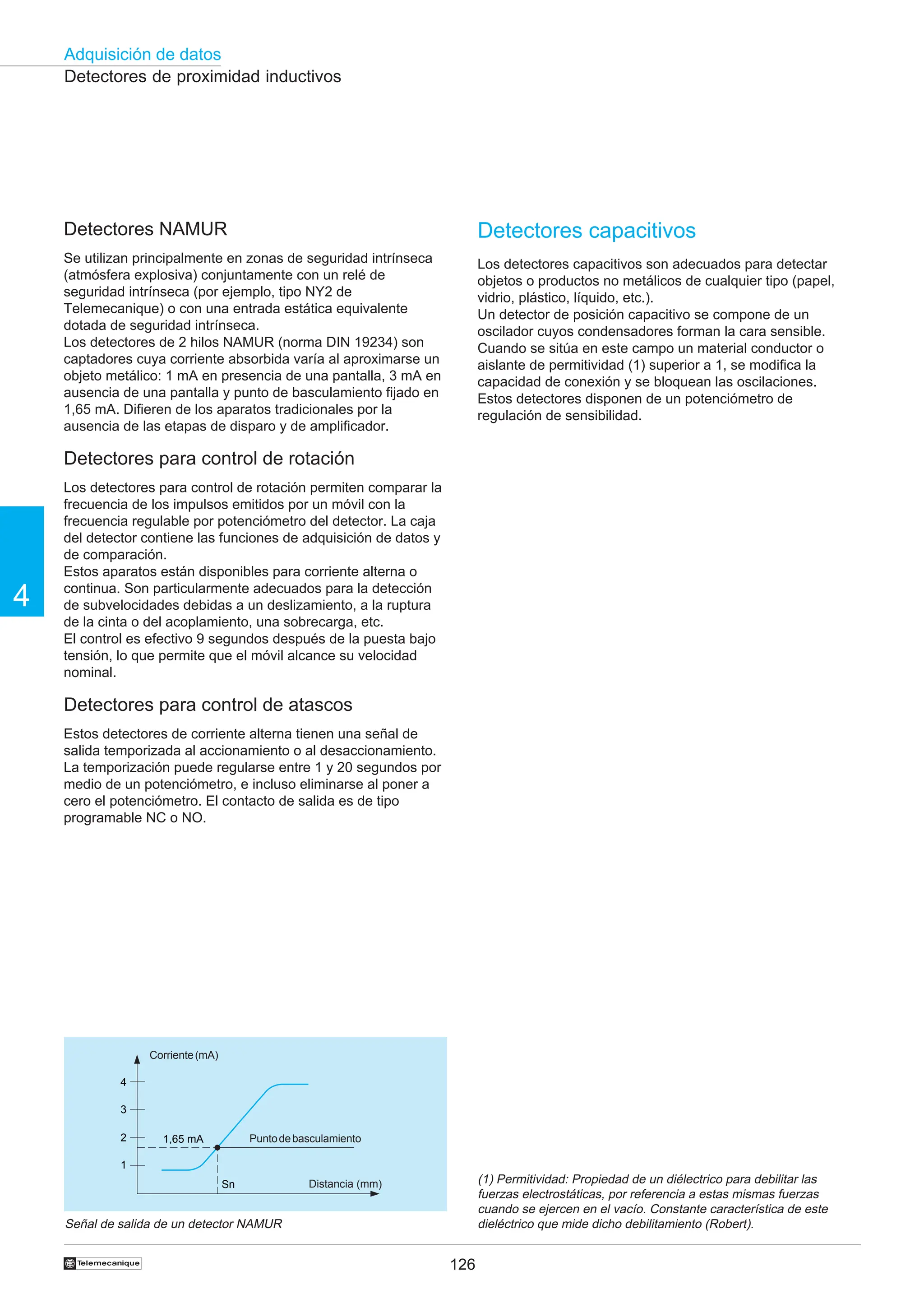 126
Adquisición de datos
4
†
4
3
2
1
Sn
1,65 mA
Detectores de proximidad inductivos
Señal de salida de un detector NAMUR
Corriente(mA)
Distancia (mm)
Puntodebasculamiento
Detectores capacitivos
Los detectores capacitivos son adecuados para detectar
objetos o productos no metálicos de cualquier tipo (papel,
vidrio, plástico, líquido, etc.).
Un detector de posición capacitivo se compone de un
oscilador cuyos condensadores forman la cara sensible.
Cuando se sitúa en este campo un material conductor o
aislante de permitividad (1) superior a 1, se modifica la
capacidad de conexión y se bloquean las oscilaciones.
Estos detectores disponen de un potenciómetro de
regulación de sensibilidad.
(1) Permitividad: Propiedad de un diélectrico para debilitar las
fuerzas electrostáticas, por referencia a estas mismas fuerzas
cuando se ejercen en el vacío. Constante característica de este
dieléctrico que mide dicho debilitamiento (Robert).
Detectores NAMUR
Se utilizan principalmente en zonas de seguridad intrínseca
(atmósfera explosiva) conjuntamente con un relé de
seguridad intrínseca (por ejemplo, tipo NY2 de
Telemecanique) o con una entrada estática equivalente
dotada de seguridad intrínseca.
Los detectores de 2 hilos NAMUR (norma DIN 19234) son
captadores cuya corriente absorbida varía al aproximarse un
objeto metálico: 1 mA en presencia de una pantalla, 3 mA en
ausencia de una pantalla y punto de basculamiento fijado en
1,65 mA. Difieren de los aparatos tradicionales por la
ausencia de las etapas de disparo y de amplificador.
Detectores para control de rotación
Los detectores para control de rotación permiten comparar la
frecuencia de los impulsos emitidos por un móvil con la
frecuencia regulable por potenciómetro del detector. La caja
del detector contiene las funciones de adquisición de datos y
de comparación.
Estos aparatos están disponibles para corriente alterna o
continua. Son particularmente adecuados para la detección
de subvelocidades debidas a un deslizamiento, a la ruptura
de la cinta o del acoplamiento, una sobrecarga, etc.
El control es efectivo 9 segundos después de la puesta bajo
tensión, lo que permite que el móvil alcance su velocidad
nominal.
Detectores para control de atascos
Estos detectores de corriente alterna tienen una señal de
salida temporizada al accionamiento o al desaccionamiento.
La temporización puede regularse entre 1 y 20 segundos por
medio de un potenciómetro, e incluso eliminarse al poner a
cero el potenciómetro. El contacto de salida es de tipo
programable NC o NO.
 