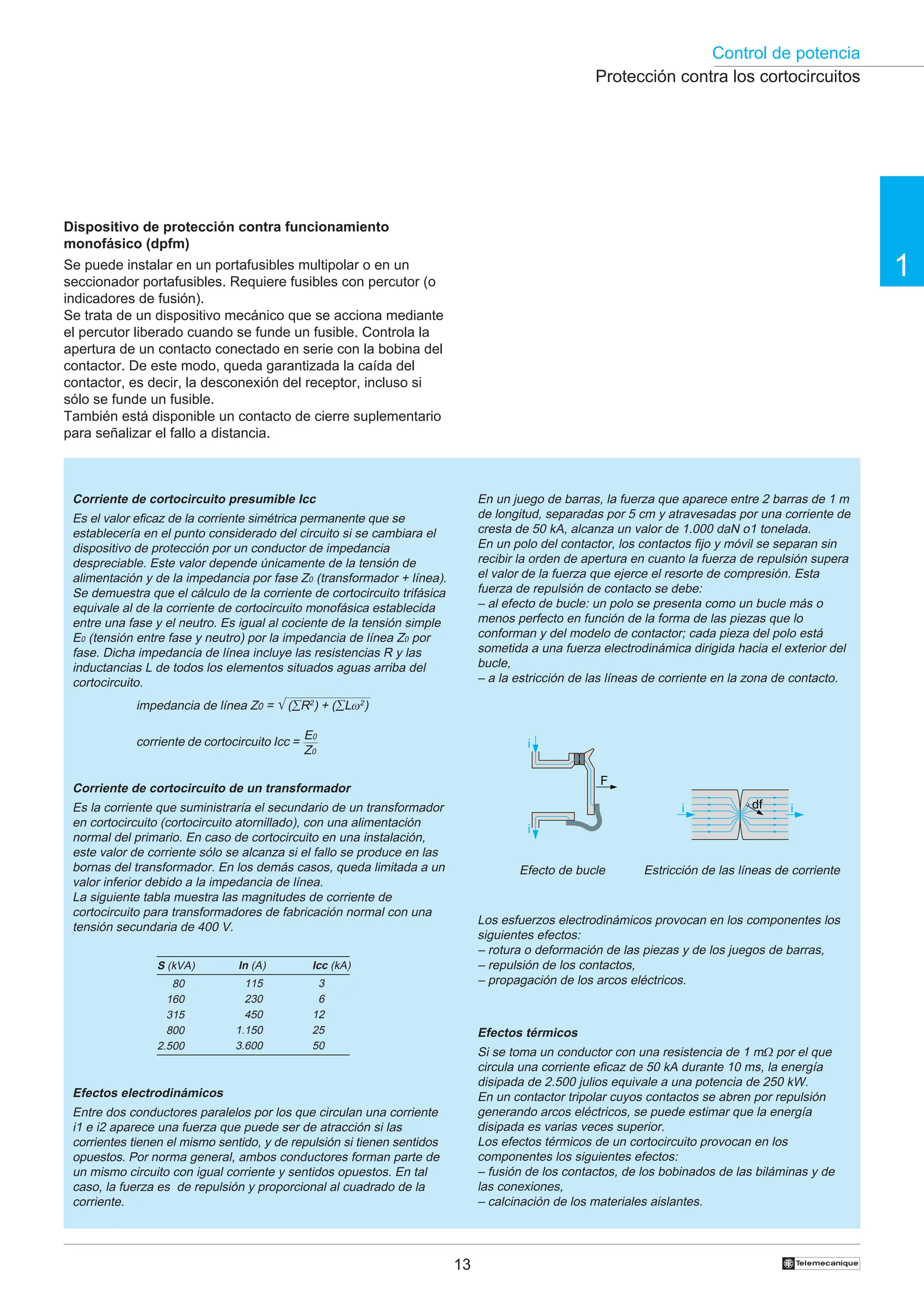 Control de potencia
13 †
1
Dispositivo de protección contra funcionamiento
monofásico (dpfm)
Se puede instalar en un portafusibles multipolar o en un
seccionador portafusibles. Requiere fusibles con percutor (o
indicadores de fusión).
Se trata de un dispositivo mecánico que se acciona mediante
el percutor liberado cuando se funde un fusible. Controla la
apertura de un contacto conectado en serie con la bobina del
contactor. De este modo, queda garantizada la caída del
contactor, es decir, la desconexión del receptor, incluso si
sólo se funde un fusible.
También está disponible un contacto de cierre suplementario
para señalizar el fallo a distancia.
Icc (kA)
23
26
12
25
50
In (A)
1.115
1.230
1.450
1.150
3.600
S (kVA)
2.580
2.160
2.315
2.800
2.500
Efectos térmicos
Si se toma un conductor con una resistencia de 1 mΩ por el que
circula una corriente eficaz de 50 kA durante 10 ms, la energía
disipada de 2.500 julios equivale a una potencia de 250 kW.
En un contactor tripolar cuyos contactos se abren por repulsión
generando arcos eléctricos, se puede estimar que la energía
disipada es varias veces superior.
Los efectos térmicos de un cortocircuito provocan en los
componentes los siguientes efectos:
– fusión de los contactos, de los bobinados de las biláminas y de
las conexiones,
– calcinación de los materiales aislantes.
Los esfuerzos electrodinámicos provocan en los componentes los
siguientes efectos:
– rotura o deformación de las piezas y de los juegos de barras,
– repulsión de los contactos,
– propagación de los arcos eléctricos.
Corriente de cortocircuito presumible Icc
Es el valor eficaz de la corriente simétrica permanente que se
establecería en el punto considerado del circuito si se cambiara el
dispositivo de protección por un conductor de impedancia
despreciable. Este valor depende únicamente de la tensión de
alimentación y de la impedancia por fase Z0 (transformador + línea).
Se demuestra que el cálculo de la corriente de cortocircuito trifásica
equivale al de la corriente de cortocircuito monofásica establecida
entre una fase y el neutro. Es igual al cociente de la tensión simple
E0 (tensión entre fase y neutro) por la impedancia de línea Z0 por
fase. Dicha impedancia de línea incluye las resistencias R y las
inductancias L de todos los elementos situados aguas arriba del
cortocircuito.
En un juego de barras, la fuerza que aparece entre 2 barras de 1 m
de longitud, separadas por 5 cm y atravesadas por una corriente de
cresta de 50 kA, alcanza un valor de 1.000 daN o1 tonelada.
En un polo del contactor, los contactos fijo y móvil se separan sin
recibir la orden de apertura en cuanto la fuerza de repulsión supera
el valor de la fuerza que ejerce el resorte de compresión. Esta
fuerza de repulsión de contacto se debe:
– al efecto de bucle: un polo se presenta como un bucle más o
menos perfecto en función de la forma de las piezas que lo
conforman y del modelo de contactor; cada pieza del polo está
sometida a una fuerza electrodinámica dirigida hacia el exterior del
bucle,
– a la estricción de las líneas de corriente en la zona de contacto.
impedancia de línea Z0 = √ (∑R2
) + (∑Lω2
)
corriente de cortocircuito Icc =
E0
Z0
Estricción de las líneas de corriente
Efecto de bucle
Protección contra los cortocircuitos
i
F
i
i i
df
Corriente de cortocircuito de un transformador
Es la corriente que suministraría el secundario de un transformador
en cortocircuito (cortocircuito atornillado), con una alimentación
normal del primario. En caso de cortocircuito en una instalación,
este valor de corriente sólo se alcanza si el fallo se produce en las
bornas del transformador. En los demás casos, queda limitada a un
valor inferior debido a la impedancia de línea.
La siguiente tabla muestra las magnitudes de corriente de
cortocircuito para transformadores de fabricación normal con una
tensión secundaria de 400 V.
Efectos electrodinámicos
Entre dos conductores paralelos por los que circulan una corriente
i1 e i2 aparece una fuerza que puede ser de atracción si las
corrientes tienen el mismo sentido, y de repulsión si tienen sentidos
opuestos. Por norma general, ambos conductores forman parte de
un mismo circuito con igual corriente y sentidos opuestos. En tal
caso, la fuerza es de repulsión y proporcional al cuadrado de la
corriente.
 