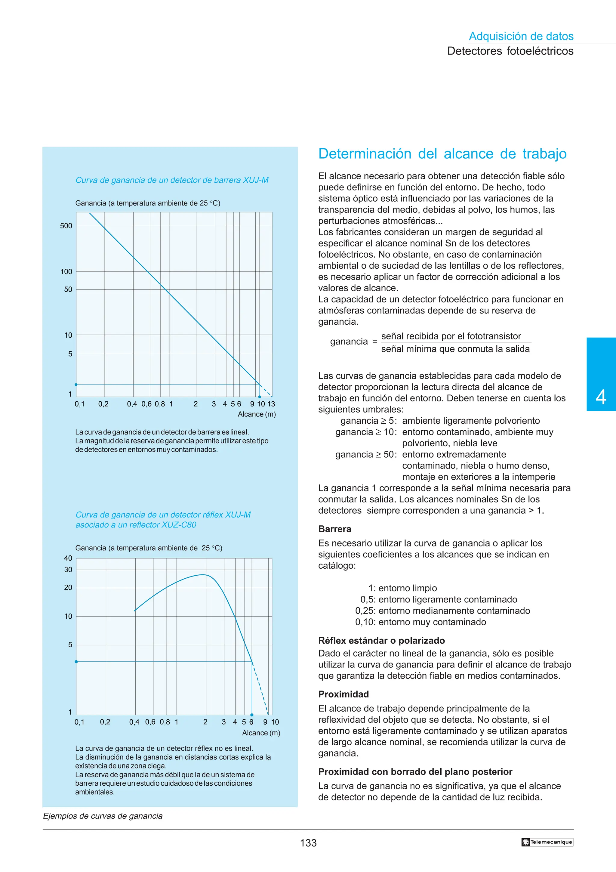 133
Adquisición de datos
4
†
Detectores fotoeléctricos
Determinación del alcance de trabajo
El alcance necesario para obtener una detección fiable sólo
puede definirse en función del entorno. De hecho, todo
sistema óptico está influenciado por las variaciones de la
transparencia del medio, debidas al polvo, los humos, las
perturbaciones atmosféricas...
Los fabricantes consideran un margen de seguridad al
especificar el alcance nominal Sn de los detectores
fotoeléctricos. No obstante, en caso de contaminación
ambiental o de suciedad de las lentillas o de los reflectores,
es necesario aplicar un factor de corrección adicional a los
valores de alcance.
La capacidad de un detector fotoeléctrico para funcionar en
atmósferas contaminadas depende de su reserva de
ganancia.
ganancia =
Las curvas de ganancia establecidas para cada modelo de
detector proporcionan la lectura directa del alcance de
trabajo en función del entorno. Deben tenerse en cuenta los
siguientes umbrales:
ganancia ≥ 5: ambiente ligeramente polvoriento
ganancia ≥ 10: entorno contaminado, ambiente muy
polvoriento, niebla leve
ganancia ≥ 50: entorno extremadamente
contaminado, niebla o humo denso,
montaje en exteriores a la intemperie
La ganancia 1 corresponde a la señal mínima necesaria para
conmutar la salida. Los alcances nominales Sn de los
detectores siempre corresponden a una ganancia  1.
Barrera
Es necesario utilizar la curva de ganancia o aplicar los
siguientes coeficientes a los alcances que se indican en
catálogo:
1: entorno limpio
0,5: entorno ligeramente contaminado
0,25: entorno medianamente contaminado
0,10: entorno muy contaminado
Réflex estándar o polarizado
Dado el carácter no lineal de la ganancia, sólo es posible
utilizar la curva de ganancia para definir el alcance de trabajo
que garantiza la detección fiable en medios contaminados.
Proximidad
El alcance de trabajo depende principalmente de la
reflexividad del objeto que se detecta. No obstante, si el
entorno está ligeramente contaminado y se utilizan aparatos
de largo alcance nominal, se recomienda utilizar la curva de
ganancia.
Proximidad con borrado del plano posterior
La curva de ganancia no es significativa, ya que el alcance
de detector no depende de la cantidad de luz recibida.
Ejemplos de curvas de ganancia
Curva de ganancia de un detector de barrera XUJ-M
Ganancia (a temperatura ambiente de 25 °C)
señal recibida por el fototransistor
señal mínima que conmuta la salida
La curva de ganancia de un detector réflex no es lineal.
La disminución de la ganancia en distancias cortas explica la
existenciadeunazonaciega.
La reserva de ganancia más débil que la de un sistema de
barrerarequiereunestudiocuidadosodelascondiciones
ambientales.
Alcance (m)
0,1 0,2 0,4 0,6 0,8 1 2 3 4 5 6 9 10 13
500
100
50
10
5
1
0,1 0,2 0,4 0,6 0,8 1 2 3 4 5 6 9 10
1
5
10
20
30
40
Lacurvadegananciadeundetectordebarreraeslineal.
Lamagnituddelareservadegananciapermiteutilizarestetipo
dedetectoresenentornosmuycontaminados.
Alcance (m)
Curva de ganancia de un detector réflex XUJ-M
asociado a un reflector XUZ-C80
Ganancia (a temperatura ambiente de 25 °C)
 