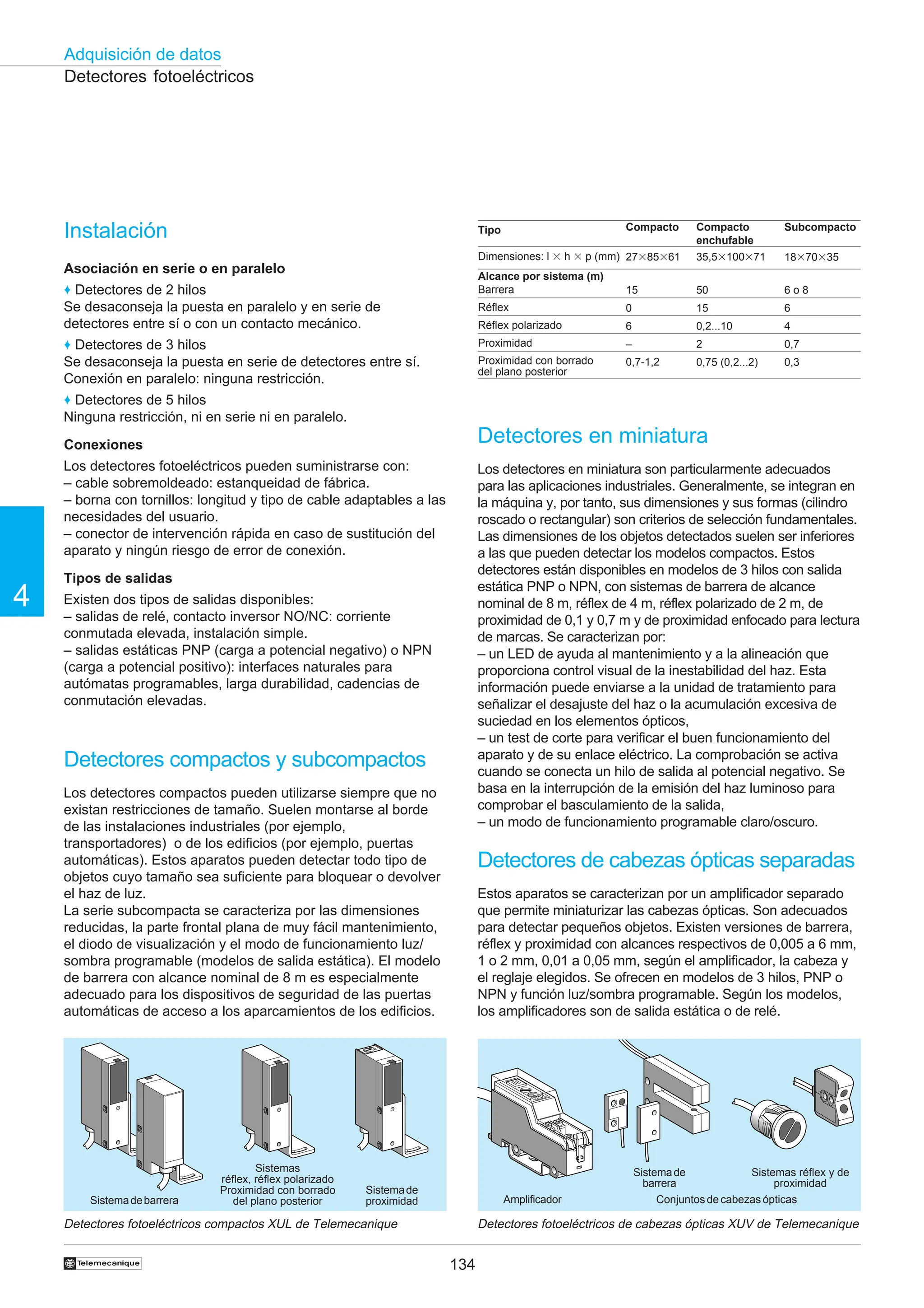 134
Adquisición de datos
4
†
Detectores fotoeléctricos
Instalación
Asociación en serie o en paralelo
♦ Detectores de 2 hilos
Se desaconseja la puesta en paralelo y en serie de
detectores entre sí o con un contacto mecánico.
♦ Detectores de 3 hilos
Se desaconseja la puesta en serie de detectores entre sí.
Conexión en paralelo: ninguna restricción.
♦ Detectores de 5 hilos
Ninguna restricción, ni en serie ni en paralelo.
Conexiones
Los detectores fotoeléctricos pueden suministrarse con:
– cable sobremoldeado: estanqueidad de fábrica.
– borna con tornillos: longitud y tipo de cable adaptables a las
necesidades del usuario.
– conector de intervención rápida en caso de sustitución del
aparato y ningún riesgo de error de conexión.
Tipos de salidas
Existen dos tipos de salidas disponibles:
– salidas de relé, contacto inversor NO/NC: corriente
conmutada elevada, instalación simple.
– salidas estáticas PNP (carga a potencial negativo) o NPN
(carga a potencial positivo): interfaces naturales para
autómatas programables, larga durabilidad, cadencias de
conmutación elevadas.
Detectores compactos y subcompactos
Los detectores compactos pueden utilizarse siempre que no
existan restricciones de tamaño. Suelen montarse al borde
de las instalaciones industriales (por ejemplo,
transportadores) o de los edificios (por ejemplo, puertas
automáticas). Estos aparatos pueden detectar todo tipo de
objetos cuyo tamaño sea suficiente para bloquear o devolver
el haz de luz.
La serie subcompacta se caracteriza por las dimensiones
reducidas, la parte frontal plana de muy fácil mantenimiento,
el diodo de visualización y el modo de funcionamiento luz/
sombra programable (modelos de salida estática). El modelo
de barrera con alcance nominal de 8 m es especialmente
adecuado para los dispositivos de seguridad de las puertas
automáticas de acceso a los aparcamientos de los edificios.
Detectores fotoeléctricos compactos XUL de Telemecanique
Tipo
Dimensiones: l 3 h 3 p (mm)
Alcance por sistema (m)
Barrera
Réflex
Réflex polarizado
Proximidad
Proximidad con borrado
del plano posterior
Compacto
27385361
15
0
6
–
0,7-1,2
Compacto
enchufable
35,53100371
50
15
0,2...10
2
0,75 (0,2...2)
Subcompacto
18370335
6 o 8
6
4
0,7
0,3
Detectores en miniatura
Los detectores en miniatura son particularmente adecuados
para las aplicaciones industriales. Generalmente, se integran en
la máquina y, por tanto, sus dimensiones y sus formas (cilindro
roscado o rectangular) son criterios de selección fundamentales.
Las dimensiones de los objetos detectados suelen ser inferiores
a las que pueden detectar los modelos compactos. Estos
detectores están disponibles en modelos de 3 hilos con salida
estática PNP o NPN, con sistemas de barrera de alcance
nominal de 8 m, réflex de 4 m, réflex polarizado de 2 m, de
proximidad de 0,1 y 0,7 m y de proximidad enfocado para lectura
de marcas. Se caracterizan por:
– un LED de ayuda al mantenimiento y a la alineación que
proporciona control visual de la inestabilidad del haz. Esta
información puede enviarse a la unidad de tratamiento para
señalizar el desajuste del haz o la acumulación excesiva de
suciedad en los elementos ópticos,
– un test de corte para verificar el buen funcionamiento del
aparato y de su enlace eléctrico. La comprobación se activa
cuando se conecta un hilo de salida al potencial negativo. Se
basa en la interrupción de la emisión del haz luminoso para
comprobar el basculamiento de la salida,
– un modo de funcionamiento programable claro/oscuro.
Detectores de cabezas ópticas separadas
Estos aparatos se caracterizan por un amplificador separado
que permite miniaturizar las cabezas ópticas. Son adecuados
para detectar pequeños objetos. Existen versiones de barrera,
réflex y proximidad con alcances respectivos de 0,005 a 6 mm,
1 o 2 mm, 0,01 a 0,05 mm, según el amplificador, la cabeza y
el reglaje elegidos. Se ofrecen en modelos de 3 hilos, PNP o
NPN y función luz/sombra programable. Según los modelos,
los amplificadores son de salida estática o de relé.
Detectores fotoeléctricos de cabezas ópticas XUV de Telemecanique
Sistemadebarrera
Sistemas
réflex, réflex polarizado
Proximidad con borrado
del plano posterior
Sistemade
proximidad Amplificador Conjuntos de cabezas ópticas
Sistemade
barrera
Sistemas réflex y de
proximidad
 