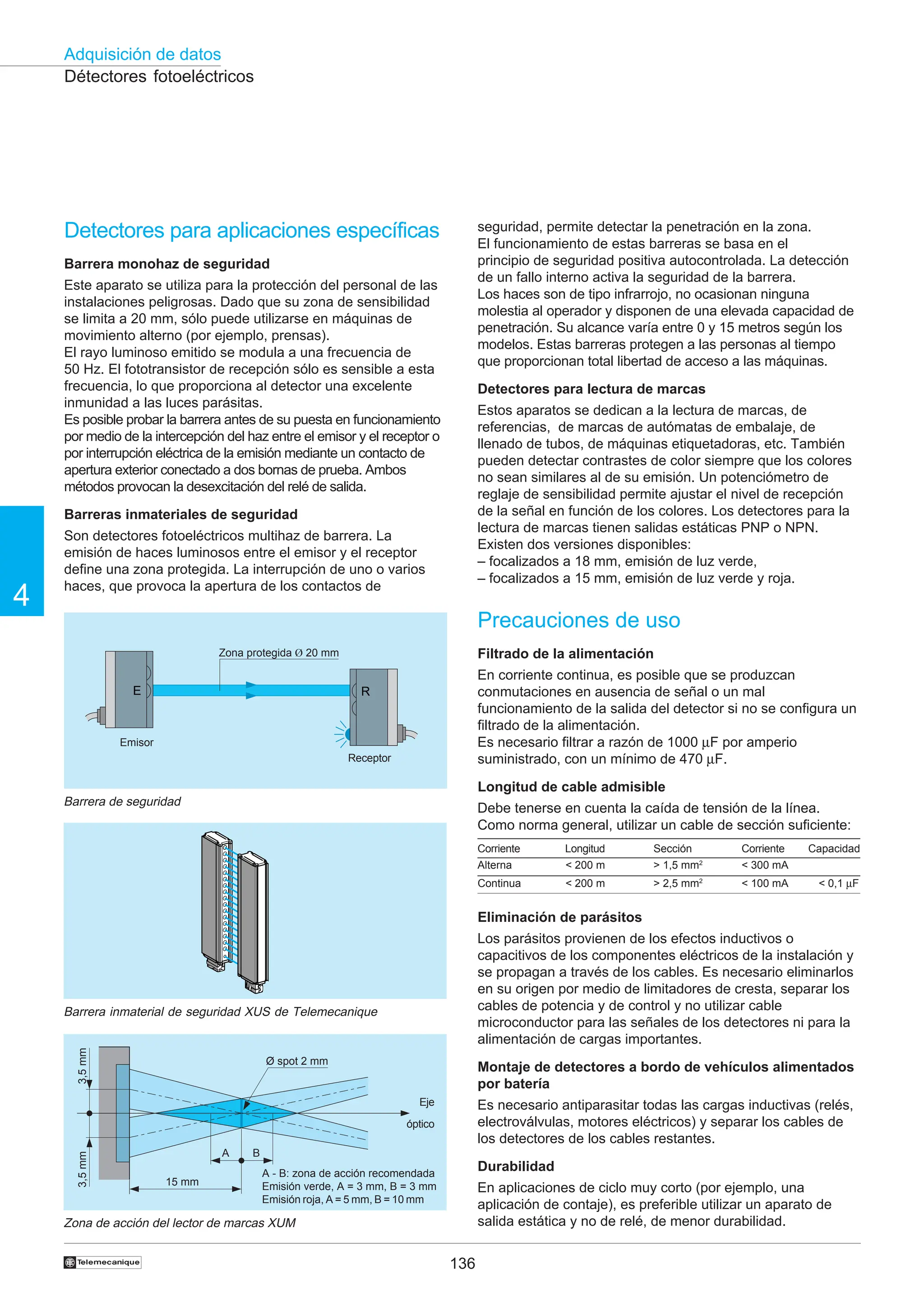 136
Adquisición de datos
4
†
A B
15 mm
3,5
mm
3,5
mm
Ø spot 2 mm
Detectores para aplicaciones específicas
Barrera monohaz de seguridad
Este aparato se utiliza para la protección del personal de las
instalaciones peligrosas. Dado que su zona de sensibilidad
se limita a 20 mm, sólo puede utilizarse en máquinas de
movimiento alterno (por ejemplo, prensas).
El rayo luminoso emitido se modula a una frecuencia de
50 Hz. El fototransistor de recepción sólo es sensible a esta
frecuencia, lo que proporciona al detector una excelente
inmunidad a las luces parásitas.
Es posible probar la barrera antes de su puesta en funcionamiento
por medio de la intercepción del haz entre el emisor y el receptor o
por interrupción eléctrica de la emisión mediante un contacto de
apertura exterior conectado a dos bornas de prueba. Ambos
métodos provocan la desexcitación del relé de salida.
Barreras inmateriales de seguridad
Son detectores fotoeléctricos multihaz de barrera. La
emisión de haces luminosos entre el emisor y el receptor
define una zona protegida. La interrupción de uno o varios
haces, que provoca la apertura de los contactos de
Détectores fotoeléctricos
Zona de acción del lector de marcas XUM
Eje
óptico
Barrera inmaterial de seguridad XUS de Telemecanique
E R
Barrera de seguridad
Zona protegida Ø 20 mm
Emisor
Receptor
seguridad, permite detectar la penetración en la zona.
El funcionamiento de estas barreras se basa en el
principio de seguridad positiva autocontrolada. La detección
de un fallo interno activa la seguridad de la barrera.
Los haces son de tipo infrarrojo, no ocasionan ninguna
molestia al operador y disponen de una elevada capacidad de
penetración. Su alcance varía entre 0 y 15 metros según los
modelos. Estas barreras protegen a las personas al tiempo
que proporcionan total libertad de acceso a las máquinas.
Detectores para lectura de marcas
Estos aparatos se dedican a la lectura de marcas, de
referencias, de marcas de autómatas de embalaje, de
llenado de tubos, de máquinas etiquetadoras, etc. También
pueden detectar contrastes de color siempre que los colores
no sean similares al de su emisión. Un potenciómetro de
reglaje de sensibilidad permite ajustar el nivel de recepción
de la señal en función de los colores. Los detectores para la
lectura de marcas tienen salidas estáticas PNP o NPN.
Existen dos versiones disponibles:
– focalizados a 18 mm, emisión de luz verde,
– focalizados a 15 mm, emisión de luz verde y roja.
Precauciones de uso
Filtrado de la alimentación
En corriente continua, es posible que se produzcan
conmutaciones en ausencia de señal o un mal
funcionamiento de la salida del detector si no se configura un
filtrado de la alimentación.
Es necesario filtrar a razón de 1000 µF por amperio
suministrado, con un mínimo de 470 µF.
Longitud de cable admisible
Debe tenerse en cuenta la caída de tensión de la línea.
Como norma general, utilizar un cable de sección suficiente:
Eliminación de parásitos
Los parásitos provienen de los efectos inductivos o
capacitivos de los componentes eléctricos de la instalación y
se propagan a través de los cables. Es necesario eliminarlos
en su origen por medio de limitadores de cresta, separar los
cables de potencia y de control y no utilizar cable
microconductor para las señales de los detectores ni para la
alimentación de cargas importantes.
Montaje de detectores a bordo de vehículos alimentados
por batería
Es necesario antiparasitar todas las cargas inductivas (relés,
electroválvulas, motores eléctricos) y separar los cables de
los detectores de los cables restantes.
Durabilidad
En aplicaciones de ciclo muy corto (por ejemplo, una
aplicación de contaje), es preferible utilizar un aparato de
salida estática y no de relé, de menor durabilidad.
Corriente Longitud Sección Corriente Capacidad
Alterna  200 m  1,5 mm2
 300 mA
Continua  200 m  2,5 mm2
 100 mA  0,1 µF
A - B: zona de acción recomendada
Emisión verde, A = 3 mm, B = 3 mm
Emisión roja, A = 5 mm, B = 10 mm
 