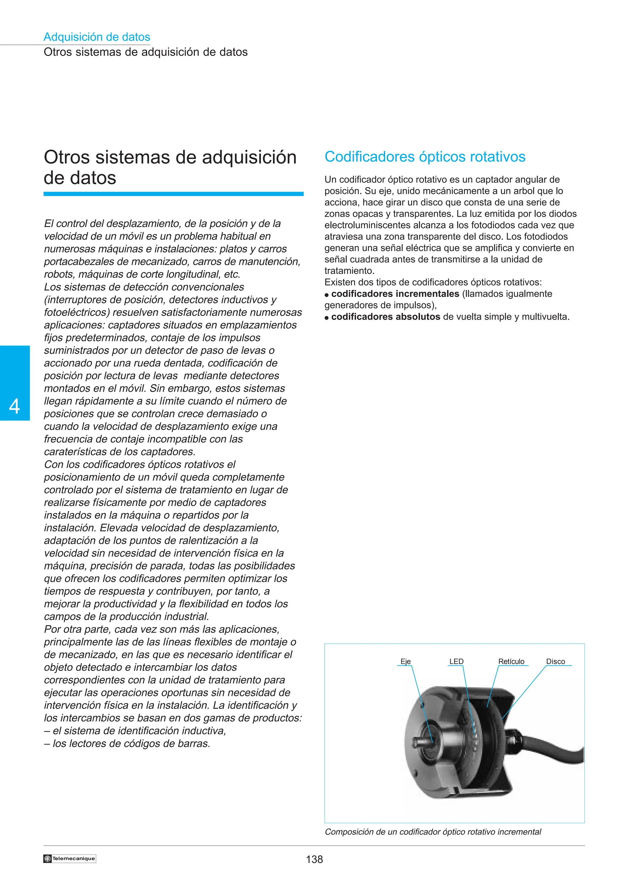 138
Adquisición de datos
4
†
Otros sistemas de adquisición
de datos
El control del desplazamiento, de la posición y de la
velocidad de un móvil es un problema habitual en
numerosas máquinas e instalaciones: platos y carros
portacabezales de mecanizado, carros de manutención,
robots, máquinas de corte longitudinal, etc.
Los sistemas de detección convencionales
(interruptores de posición, detectores inductivos y
fotoeléctricos) resuelven satisfactoriamente numerosas
aplicaciones: captadores situados en emplazamientos
fijos predeterminados, contaje de los impulsos
suministrados por un detector de paso de levas o
accionado por una rueda dentada, codificación de
posición por lectura de levas mediante detectores
montados en el móvil. Sin embargo, estos sistemas
llegan rápidamente a su límite cuando el número de
posiciones que se controlan crece demasiado o
cuando la velocidad de desplazamiento exige una
frecuencia de contaje incompatible con las
caraterísticas de los captadores.
Con los codificadores ópticos rotativos el
posicionamiento de un móvil queda completamente
controlado por el sistema de tratamiento en lugar de
realizarse físicamente por medio de captadores
instalados en la máquina o repartidos por la
instalación. Elevada velocidad de desplazamiento,
adaptación de los puntos de ralentización a la
velocidad sin necesidad de intervención física en la
máquina, precisión de parada, todas las posibilidades
que ofrecen los codificadores permiten optimizar los
tiempos de respuesta y contribuyen, por tanto, a
mejorar la productividad y la flexibilidad en todos los
campos de la producción industrial.
Por otra parte, cada vez son más las aplicaciones,
principalmente las de las líneas flexibles de montaje o
de mecanizado, en las que es necesario identificar el
objeto detectado e intercambiar los datos
correspondientes con la unidad de tratamiento para
ejecutar las operaciones oportunas sin necesidad de
intervención física en la instalación. La identificación y
los intercambios se basan en dos gamas de productos:
– el sistema de identificación inductiva,
– los lectores de códigos de barras.
Otros sistemas de adquisición de datos
Codificadores ópticos rotativos
Un codificador óptico rotativo es un captador angular de
posición. Su eje, unido mecánicamente a un arbol que lo
acciona, hace girar un disco que consta de una serie de
zonas opacas y transparentes. La luz emitida por los diodos
electroluminiscentes alcanza a los fotodiodos cada vez que
atraviesa una zona transparente del disco. Los fotodiodos
generan una señal eléctrica que se amplifica y convierte en
señal cuadrada antes de transmitirse a la unidad de
tratamiento.
Existen dos tipos de codificadores ópticos rotativos:
● codificadores incrementales (llamados igualmente
generadores de impulsos),
● codificadores absolutos de vuelta simple y multivuelta.
Composición de un codificador óptico rotativo incremental
Eje Disco
Retículo
LED
 