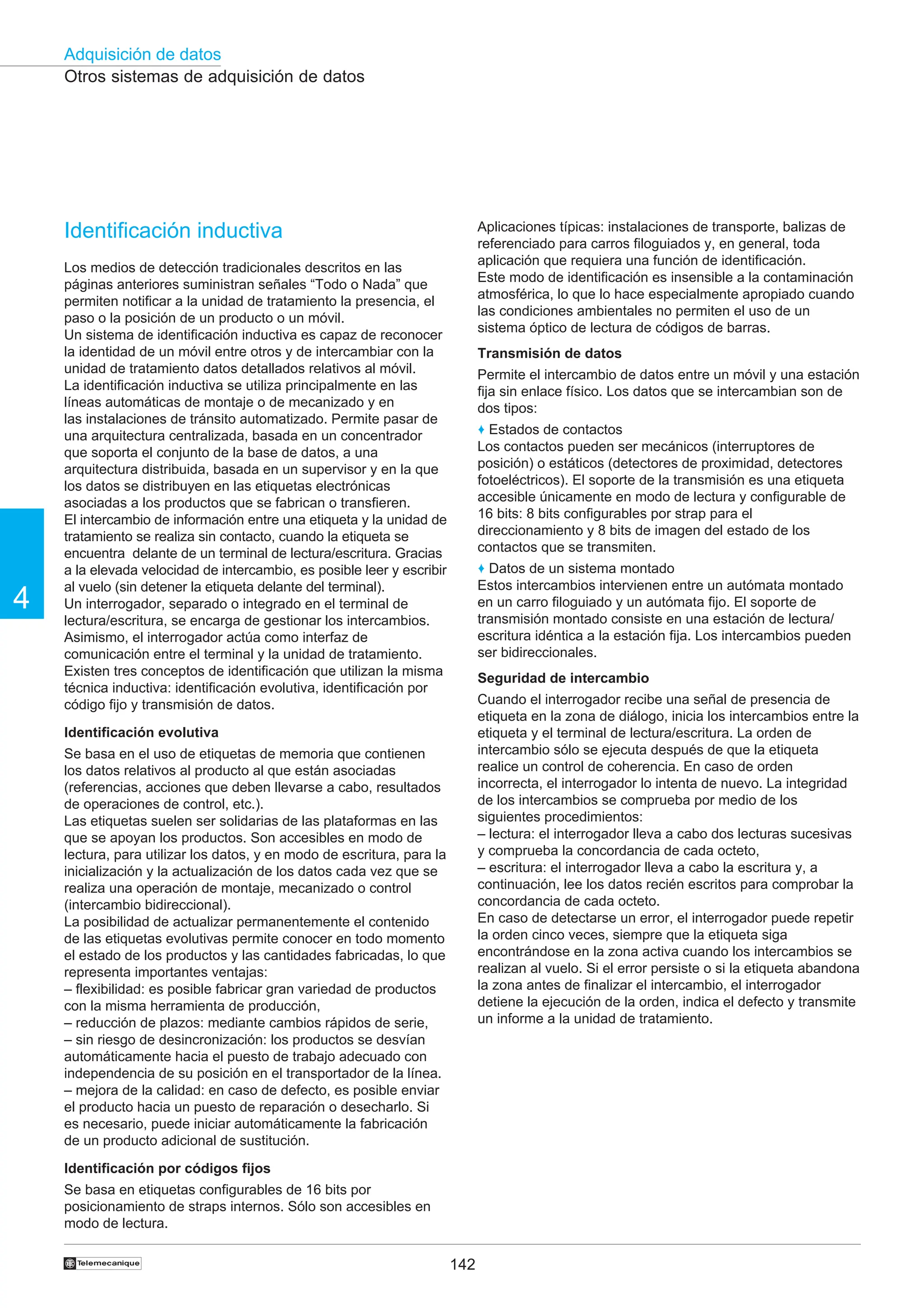 142
Adquisición de datos
4
†
Otros sistemas de adquisición de datos
Identificación inductiva
Los medios de detección tradicionales descritos en las
páginas anteriores suministran señales “Todo o Nada” que
permiten notificar a la unidad de tratamiento la presencia, el
paso o la posición de un producto o un móvil.
Un sistema de identificación inductiva es capaz de reconocer
la identidad de un móvil entre otros y de intercambiar con la
unidad de tratamiento datos detallados relativos al móvil.
La identificación inductiva se utiliza principalmente en las
líneas automáticas de montaje o de mecanizado y en
las instalaciones de tránsito automatizado. Permite pasar de
una arquitectura centralizada, basada en un concentrador
que soporta el conjunto de la base de datos, a una
arquitectura distribuida, basada en un supervisor y en la que
los datos se distribuyen en las etiquetas electrónicas
asociadas a los productos que se fabrican o transfieren.
El intercambio de información entre una etiqueta y la unidad de
tratamiento se realiza sin contacto, cuando la etiqueta se
encuentra delante de un terminal de lectura/escritura. Gracias
a la elevada velocidad de intercambio, es posible leer y escribir
al vuelo (sin detener la etiqueta delante del terminal).
Un interrogador, separado o integrado en el terminal de
lectura/escritura, se encarga de gestionar los intercambios.
Asimismo, el interrogador actúa como interfaz de
comunicación entre el terminal y la unidad de tratamiento.
Existen tres conceptos de identificación que utilizan la misma
técnica inductiva: identificación evolutiva, identificación por
código fijo y transmisión de datos.
Identificación evolutiva
Se basa en el uso de etiquetas de memoria que contienen
los datos relativos al producto al que están asociadas
(referencias, acciones que deben llevarse a cabo, resultados
de operaciones de control, etc.).
Las etiquetas suelen ser solidarias de las plataformas en las
que se apoyan los productos. Son accesibles en modo de
lectura, para utilizar los datos, y en modo de escritura, para la
inicialización y la actualización de los datos cada vez que se
realiza una operación de montaje, mecanizado o control
(intercambio bidireccional).
La posibilidad de actualizar permanentemente el contenido
de las etiquetas evolutivas permite conocer en todo momento
el estado de los productos y las cantidades fabricadas, lo que
representa importantes ventajas:
– flexibilidad: es posible fabricar gran variedad de productos
con la misma herramienta de producción,
– reducción de plazos: mediante cambios rápidos de serie,
– sin riesgo de desincronización: los productos se desvían
automáticamente hacia el puesto de trabajo adecuado con
independencia de su posición en el transportador de la línea.
– mejora de la calidad: en caso de defecto, es posible enviar
el producto hacia un puesto de reparación o desecharlo. Si
es necesario, puede iniciar automáticamente la fabricación
de un producto adicional de sustitución.
Identificación por códigos fijos
Se basa en etiquetas configurables de 16 bits por
posicionamiento de straps internos. Sólo son accesibles en
modo de lectura.
Aplicaciones típicas: instalaciones de transporte, balizas de
referenciado para carros filoguiados y, en general, toda
aplicación que requiera una función de identificación.
Este modo de identificación es insensible a la contaminación
atmosférica, lo que lo hace especialmente apropiado cuando
las condiciones ambientales no permiten el uso de un
sistema óptico de lectura de códigos de barras.
Transmisión de datos
Permite el intercambio de datos entre un móvil y una estación
fija sin enlace físico. Los datos que se intercambian son de
dos tipos:
♦ Estados de contactos
Los contactos pueden ser mecánicos (interruptores de
posición) o estáticos (detectores de proximidad, detectores
fotoeléctricos). El soporte de la transmisión es una etiqueta
accesible únicamente en modo de lectura y configurable de
16 bits: 8 bits configurables por strap para el
direccionamiento y 8 bits de imagen del estado de los
contactos que se transmiten.
♦ Datos de un sistema montado
Estos intercambios intervienen entre un autómata montado
en un carro filoguiado y un autómata fijo. El soporte de
transmisión montado consiste en una estación de lectura/
escritura idéntica a la estación fija. Los intercambios pueden
ser bidireccionales.
Seguridad de intercambio
Cuando el interrogador recibe una señal de presencia de
etiqueta en la zona de diálogo, inicia los intercambios entre la
etiqueta y el terminal de lectura/escritura. La orden de
intercambio sólo se ejecuta después de que la etiqueta
realice un control de coherencia. En caso de orden
incorrecta, el interrogador lo intenta de nuevo. La integridad
de los intercambios se comprueba por medio de los
siguientes procedimientos:
– lectura: el interrogador lleva a cabo dos lecturas sucesivas
y comprueba la concordancia de cada octeto,
– escritura: el interrogador lleva a cabo la escritura y, a
continuación, lee los datos recién escritos para comprobar la
concordancia de cada octeto.
En caso de detectarse un error, el interrogador puede repetir
la orden cinco veces, siempre que la etiqueta siga
encontrándose en la zona activa cuando los intercambios se
realizan al vuelo. Si el error persiste o si la etiqueta abandona
la zona antes de finalizar el intercambio, el interrogador
detiene la ejecución de la orden, indica el defecto y transmite
un informe a la unidad de tratamiento.
 