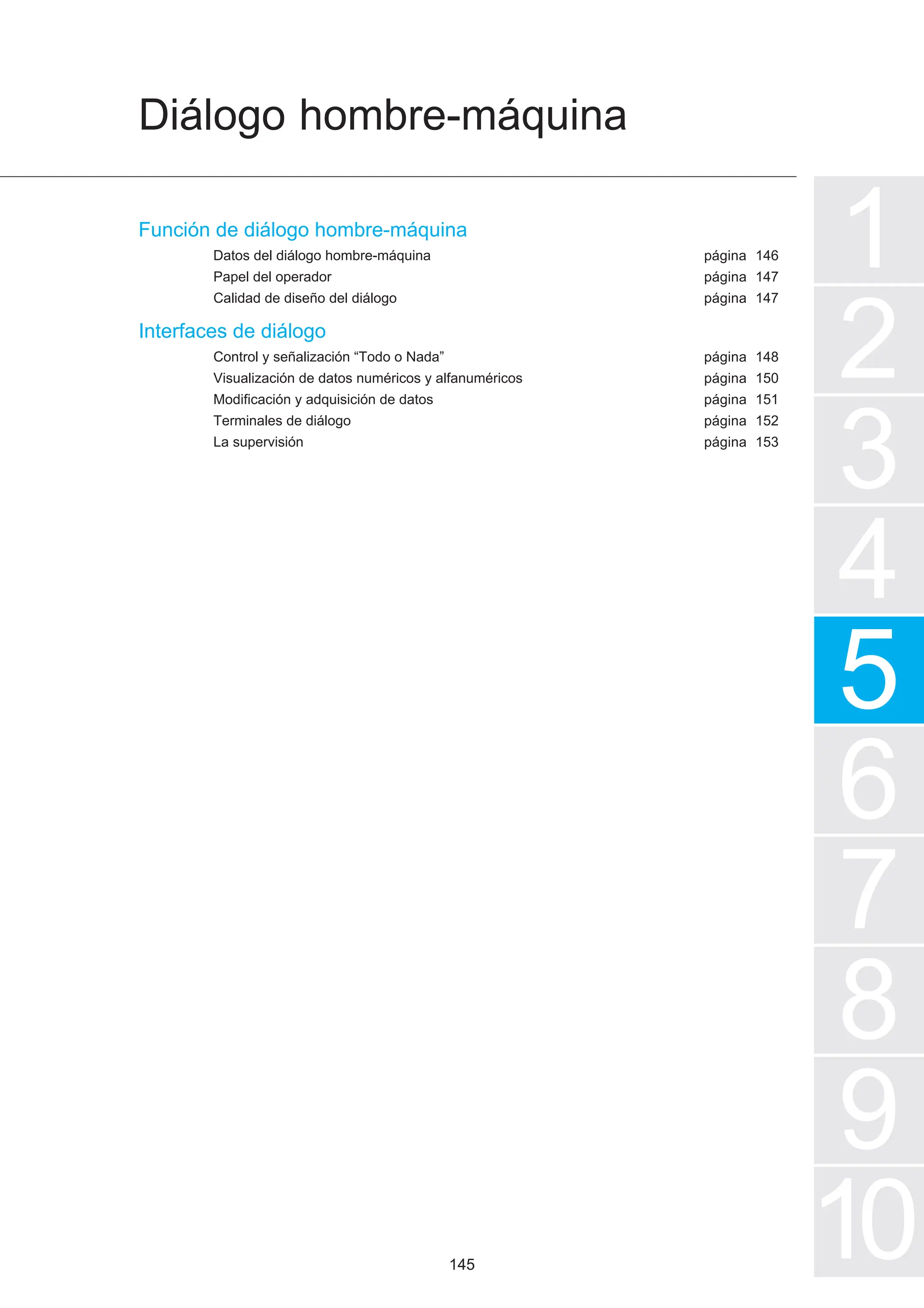 Diálogo hombre-máquina
1
2
3
4
5
7
6
8
9
10
página
página
página
página
página
página
página
página
Función de diálogo hombre-máquina
Datos del diálogo hombre-máquina
Papel del operador
Calidad de diseño del diálogo
Interfaces de diálogo
Control y señalización “Todo o Nada”
Visualización de datos numéricos y alfanuméricos
Modificación y adquisición de datos
Terminales de diálogo
La supervisión
146
147
147
148
150
151
152
153
145
 