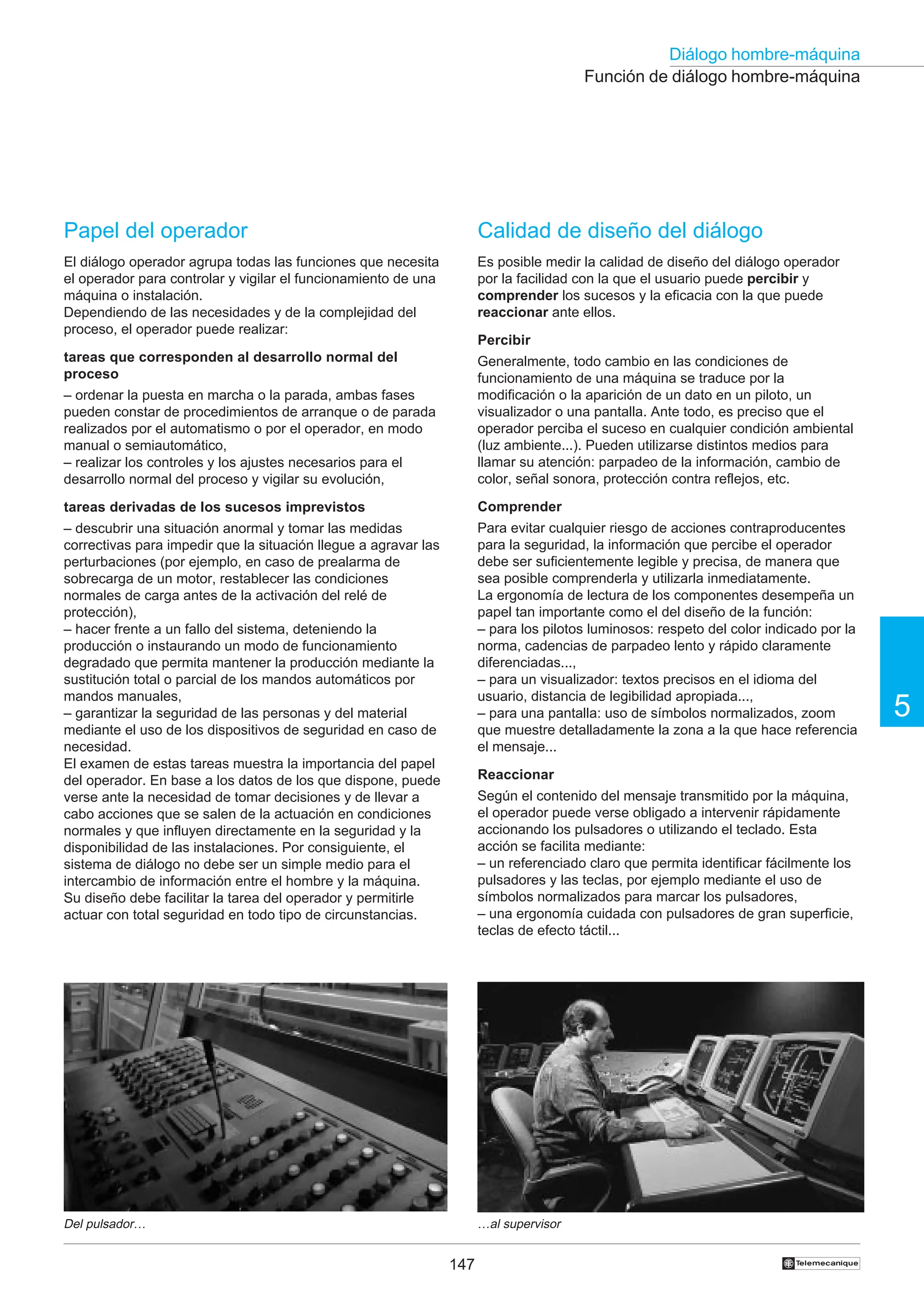 147
5
Diálogo hombre-máquina
†
Función de diálogo hombre-máquina
Del pulsador… …al supervisor
Calidad de diseño del diálogo
Es posible medir la calidad de diseño del diálogo operador
por la facilidad con la que el usuario puede percibir y
comprender los sucesos y la eficacia con la que puede
reaccionar ante ellos.
Percibir
Generalmente, todo cambio en las condiciones de
funcionamiento de una máquina se traduce por la
modificación o la aparición de un dato en un piloto, un
visualizador o una pantalla. Ante todo, es preciso que el
operador perciba el suceso en cualquier condición ambiental
(luz ambiente...). Pueden utilizarse distintos medios para
llamar su atención: parpadeo de la información, cambio de
color, señal sonora, protección contra reflejos, etc.
Comprender
Para evitar cualquier riesgo de acciones contraproducentes
para la seguridad, la información que percibe el operador
debe ser suficientemente legible y precisa, de manera que
sea posible comprenderla y utilizarla inmediatamente.
La ergonomía de lectura de los componentes desempeña un
papel tan importante como el del diseño de la función:
– para los pilotos luminosos: respeto del color indicado por la
norma, cadencias de parpadeo lento y rápido claramente
diferenciadas...,
– para un visualizador: textos precisos en el idioma del
usuario, distancia de legibilidad apropiada...,
– para una pantalla: uso de símbolos normalizados, zoom
que muestre detalladamente la zona a la que hace referencia
el mensaje...
Reaccionar
Según el contenido del mensaje transmitido por la máquina,
el operador puede verse obligado a intervenir rápidamente
accionando los pulsadores o utilizando el teclado. Esta
acción se facilita mediante:
– un referenciado claro que permita identificar fácilmente los
pulsadores y las teclas, por ejemplo mediante el uso de
símbolos normalizados para marcar los pulsadores,
– una ergonomía cuidada con pulsadores de gran superficie,
teclas de efecto táctil...
Papel del operador
El diálogo operador agrupa todas las funciones que necesita
el operador para controlar y vigilar el funcionamiento de una
máquina o instalación.
Dependiendo de las necesidades y de la complejidad del
proceso, el operador puede realizar:
tareas que corresponden al desarrollo normal del
proceso
– ordenar la puesta en marcha o la parada, ambas fases
pueden constar de procedimientos de arranque o de parada
realizados por el automatismo o por el operador, en modo
manual o semiautomático,
– realizar los controles y los ajustes necesarios para el
desarrollo normal del proceso y vigilar su evolución,
tareas derivadas de los sucesos imprevistos
– descubrir una situación anormal y tomar las medidas
correctivas para impedir que la situación llegue a agravar las
perturbaciones (por ejemplo, en caso de prealarma de
sobrecarga de un motor, restablecer las condiciones
normales de carga antes de la activación del relé de
protección),
– hacer frente a un fallo del sistema, deteniendo la
producción o instaurando un modo de funcionamiento
degradado que permita mantener la producción mediante la
sustitución total o parcial de los mandos automáticos por
mandos manuales,
– garantizar la seguridad de las personas y del material
mediante el uso de los dispositivos de seguridad en caso de
necesidad.
El examen de estas tareas muestra la importancia del papel
del operador. En base a los datos de los que dispone, puede
verse ante la necesidad de tomar decisiones y de llevar a
cabo acciones que se salen de la actuación en condiciones
normales y que influyen directamente en la seguridad y la
disponibilidad de las instalaciones. Por consiguiente, el
sistema de diálogo no debe ser un simple medio para el
intercambio de información entre el hombre y la máquina.
Su diseño debe facilitar la tarea del operador y permitirle
actuar con total seguridad en todo tipo de circunstancias.
 