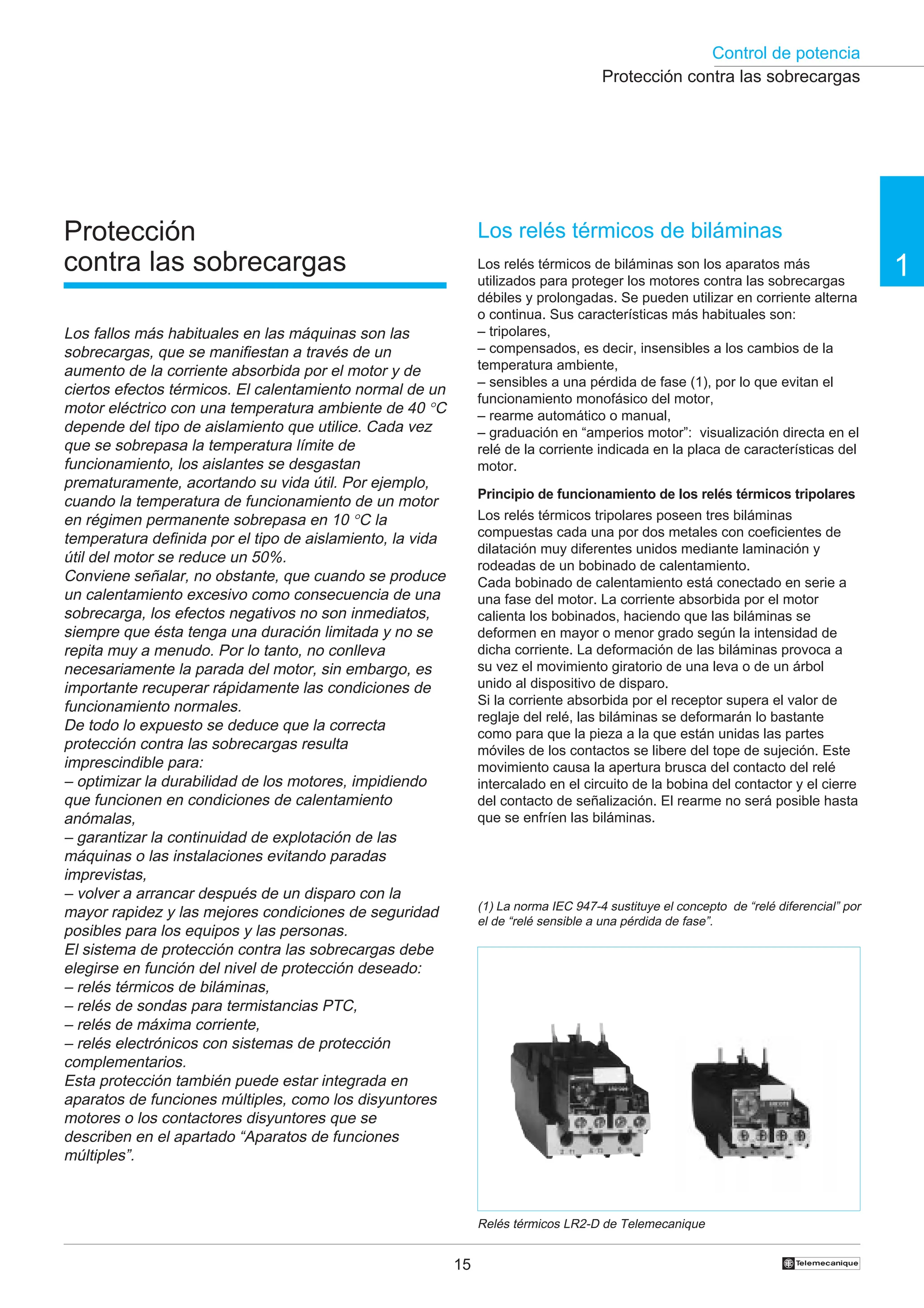 Control de potencia
15 †
1
Protección
contra las sobrecargas
Los fallos más habituales en las máquinas son las
sobrecargas, que se manifiestan a través de un
aumento de la corriente absorbida por el motor y de
ciertos efectos térmicos. El calentamiento normal de un
motor eléctrico con una temperatura ambiente de 40 °C
depende del tipo de aislamiento que utilice. Cada vez
que se sobrepasa la temperatura límite de
funcionamiento, los aislantes se desgastan
prematuramente, acortando su vida útil. Por ejemplo,
cuando la temperatura de funcionamiento de un motor
en régimen permanente sobrepasa en 10 °C la
temperatura definida por el tipo de aislamiento, la vida
útil del motor se reduce un 50%.
Conviene señalar, no obstante, que cuando se produce
un calentamiento excesivo como consecuencia de una
sobrecarga, los efectos negativos no son inmediatos,
siempre que ésta tenga una duración limitada y no se
repita muy a menudo. Por lo tanto, no conlleva
necesariamente la parada del motor, sin embargo, es
importante recuperar rápidamente las condiciones de
funcionamiento normales.
De todo lo expuesto se deduce que la correcta
protección contra las sobrecargas resulta
imprescindible para:
– optimizar la durabilidad de los motores, impidiendo
que funcionen en condiciones de calentamiento
anómalas,
– garantizar la continuidad de explotación de las
máquinas o las instalaciones evitando paradas
imprevistas,
– volver a arrancar después de un disparo con la
mayor rapidez y las mejores condiciones de seguridad
posibles para los equipos y las personas.
El sistema de protección contra las sobrecargas debe
elegirse en función del nivel de protección deseado:
– relés térmicos de biláminas,
– relés de sondas para termistancias PTC,
– relés de máxima corriente,
– relés electrónicos con sistemas de protección
complementarios.
Esta protección también puede estar integrada en
aparatos de funciones múltiples, como los disyuntores
motores o los contactores disyuntores que se
describen en el apartado “Aparatos de funciones
múltiples”.
Los relés térmicos de biláminas
Los relés térmicos de biláminas son los aparatos más
utilizados para proteger los motores contra las sobrecargas
débiles y prolongadas. Se pueden utilizar en corriente alterna
o continua. Sus características más habituales son:
– tripolares,
– compensados, es decir, insensibles a los cambios de la
temperatura ambiente,
– sensibles a una pérdida de fase (1), por lo que evitan el
funcionamiento monofásico del motor,
– rearme automático o manual,
– graduación en “amperios motor”: visualización directa en el
relé de la corriente indicada en la placa de características del
motor.
Principio de funcionamiento de los relés térmicos tripolares
Los relés térmicos tripolares poseen tres biláminas
compuestas cada una por dos metales con coeficientes de
dilatación muy diferentes unidos mediante laminación y
rodeadas de un bobinado de calentamiento.
Cada bobinado de calentamiento está conectado en serie a
una fase del motor. La corriente absorbida por el motor
calienta los bobinados, haciendo que las biláminas se
deformen en mayor o menor grado según la intensidad de
dicha corriente. La deformación de las biláminas provoca a
su vez el movimiento giratorio de una leva o de un árbol
unido al dispositivo de disparo.
Si la corriente absorbida por el receptor supera el valor de
reglaje del relé, las biláminas se deformarán lo bastante
como para que la pieza a la que están unidas las partes
móviles de los contactos se libere del tope de sujeción. Este
movimiento causa la apertura brusca del contacto del relé
intercalado en el circuito de la bobina del contactor y el cierre
del contacto de señalización. El rearme no será posible hasta
que se enfríen las biláminas.
Relés térmicos LR2-D de Telemecanique
Protección contra las sobrecargas
(1) La norma IEC 947-4 sustituye el concepto de “relé diferencial” por
el de “relé sensible a una pérdida de fase”.
 