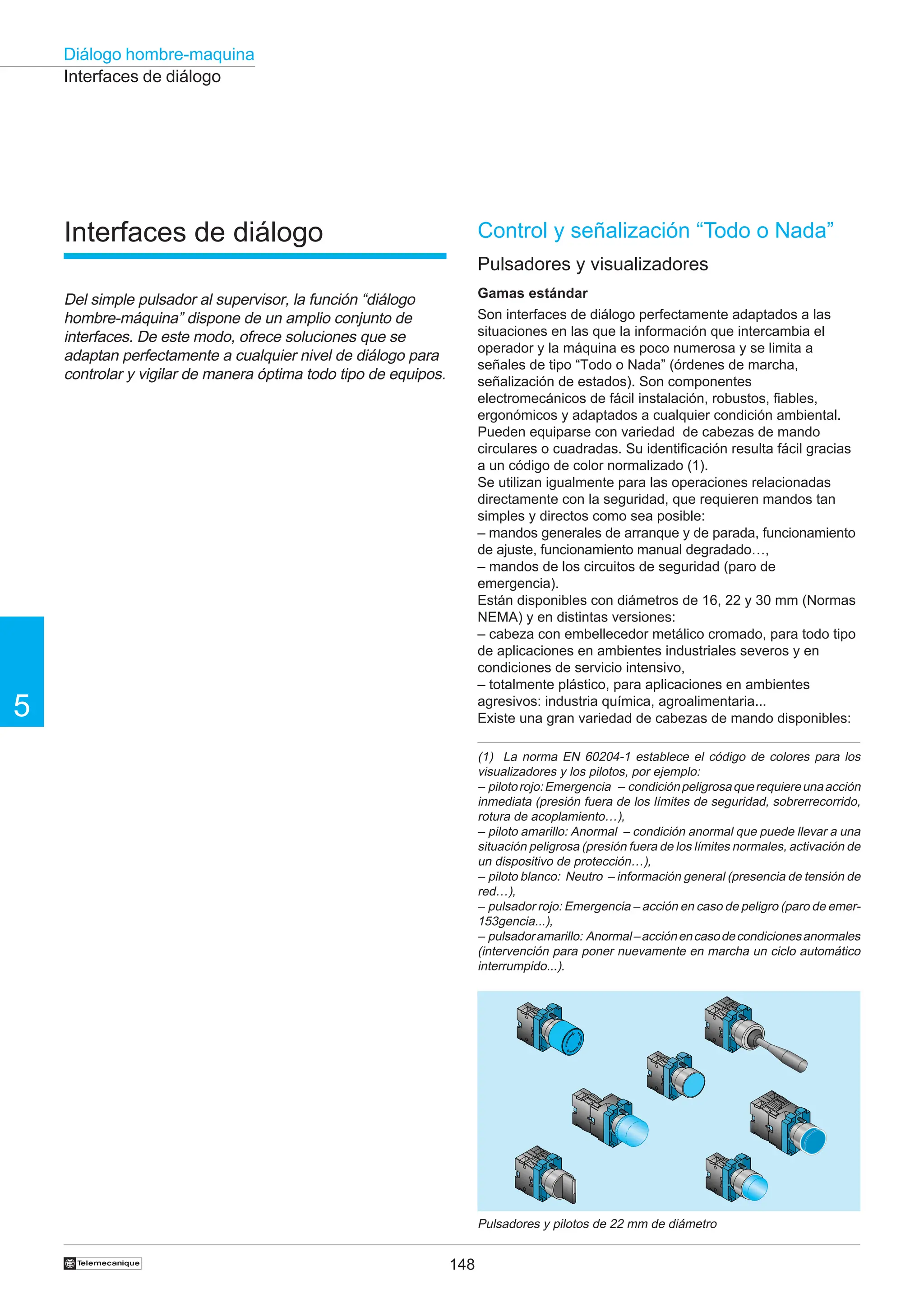 148
5
Diálogo hombre-maquina
†
Interfaces de diálogo
Control y señalización “Todo o Nada”
Pulsadores y visualizadores
Gamas estándar
Son interfaces de diálogo perfectamente adaptados a las
situaciones en las que la información que intercambia el
operador y la máquina es poco numerosa y se limita a
señales de tipo “Todo o Nada” (órdenes de marcha,
señalización de estados). Son componentes
electromecánicos de fácil instalación, robustos, fiables,
ergonómicos y adaptados a cualquier condición ambiental.
Pueden equiparse con variedad de cabezas de mando
circulares o cuadradas. Su identificación resulta fácil gracias
a un código de color normalizado (1).
Se utilizan igualmente para las operaciones relacionadas
directamente con la seguridad, que requieren mandos tan
simples y directos como sea posible:
– mandos generales de arranque y de parada, funcionamiento
de ajuste, funcionamiento manual degradado…,
– mandos de los circuitos de seguridad (paro de
emergencia).
Están disponibles con diámetros de 16, 22 y 30 mm (Normas
NEMA) y en distintas versiones:
– cabeza con embellecedor metálico cromado, para todo tipo
de aplicaciones en ambientes industriales severos y en
condiciones de servicio intensivo,
– totalmente plástico, para aplicaciones en ambientes
agresivos: industria química, agroalimentaria...
Existe una gran variedad de cabezas de mando disponibles:
Interfaces de diálogo
Del simple pulsador al supervisor, la función “diálogo
hombre-máquina” dispone de un amplio conjunto de
interfaces. De este modo, ofrece soluciones que se
adaptan perfectamente a cualquier nivel de diálogo para
controlar y vigilar de manera óptima todo tipo de equipos.
Pulsadores y pilotos de 22 mm de diámetro
(1) La norma EN 60204-1 establece el código de colores para los
visualizadores y los pilotos, por ejemplo:
– pilotorojo:Emergencia – condiciónpeligrosaquerequiereunaacción
inmediata (presión fuera de los límites de seguridad, sobrerrecorrido,
rotura de acoplamiento…),
– piloto amarillo: Anormal – condición anormal que puede llevar a una
situación peligrosa (presión fuera de los límites normales, activación de
un dispositivo de protección…),
– piloto blanco: Neutro – información general (presencia de tensión de
red…),
– pulsador rojo: Emergencia – acción en caso de peligro (paro de emer-
153gencia...),
– pulsadoramarillo: Anormal–acciónencasodecondicionesanormales
(intervención para poner nuevamente en marcha un ciclo automático
interrumpido...).
 