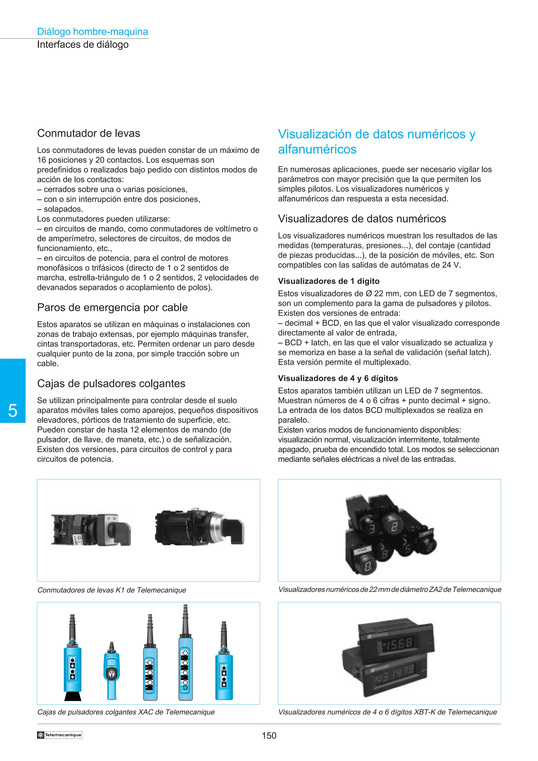 150
5
Diálogo hombre-maquina
†
Conmutador de levas
Los conmutadores de levas pueden constar de un máximo de
16 posiciones y 20 contactos. Los esquemas son
predefinidos o realizados bajo pedido con distintos modos de
acción de los contactos:
– cerrados sobre una o varias posiciones,
– con o sin interrupción entre dos posiciones,
– solapados.
Los conmutadores pueden utilizarse:
– en circuitos de mando, como conmutadores de voltímetro o
de amperímetro, selectores de circuitos, de modos de
funcionamiento, etc.,
– en circuitos de potencia, para el control de motores
monofásicos o trifásicos (directo de 1 o 2 sentidos de
marcha, estrella-triángulo de 1 o 2 sentidos, 2 velocidades de
devanados separados o acoplamiento de polos).
Paros de emergencia por cable
Estos aparatos se utilizan en máquinas o instalaciones con
zonas de trabajo extensas, por ejemplo máquinas transfer,
cintas transportadoras, etc. Permiten ordenar un paro desde
cualquier punto de la zona, por simple tracción sobre un
cable.
Cajas de pulsadores colgantes
Se utilizan principalmente para controlar desde el suelo
aparatos móviles tales como aparejos, pequeños dispositivos
elevadores, pórticos de tratamiento de superficie, etc.
Pueden constar de hasta 12 elementos de mando (de
pulsador, de llave, de maneta, etc.) o de señalización.
Existen dos versiones, para circuitos de control y para
circuitos de potencia.
Interfaces de diálogo
Cajas de pulsadores colgantes XAC de Telemecanique Visualizadores numéricos de 4 o 6 dígitos XBT-K de Telemecanique
†
Visualizadoresnuméricosde22mmdediámetroZA2deTelemecanique
Conmutadores de levas K1 de Telemecanique
Visualización de datos numéricos y
alfanuméricos
En numerosas aplicaciones, puede ser necesario vigilar los
parámetros con mayor precisión que la que permiten los
simples pilotos. Los visualizadores numéricos y
alfanuméricos dan respuesta a esta necesidad.
Visualizadores de datos numéricos
Los visualizadores numéricos muestran los resultados de las
medidas (temperaturas, presiones...), del contaje (cantidad
de piezas producidas...), de la posición de móviles, etc. Son
compatibles con las salidas de autómatas de 24 V.
Visualizadores de 1 dígito
Estos visualizadores de Ø 22 mm, con LED de 7 segmentos,
son un complemento para la gama de pulsadores y pilotos.
Existen dos versiones de entrada:
– decimal + BCD, en las que el valor visualizado corresponde
directamente al valor de entrada,
– BCD + latch, en las que el valor visualizado se actualiza y
se memoriza en base a la señal de validación (señal latch).
Esta versión permite el multiplexado.
Visualizadores de 4 y 6 dígitos
Estos aparatos también utilizan un LED de 7 segmentos.
Muestran números de 4 o 6 cifras + punto decimal + signo.
La entrada de los datos BCD multiplexados se realiza en
paralelo.
Existen varios modos de funcionamiento disponibles:
visualización normal, visualización intermitente, totalmente
apagado, prueba de encendido total. Los modos se seleccionan
mediante señales eléctricas a nivel de las entradas.
 