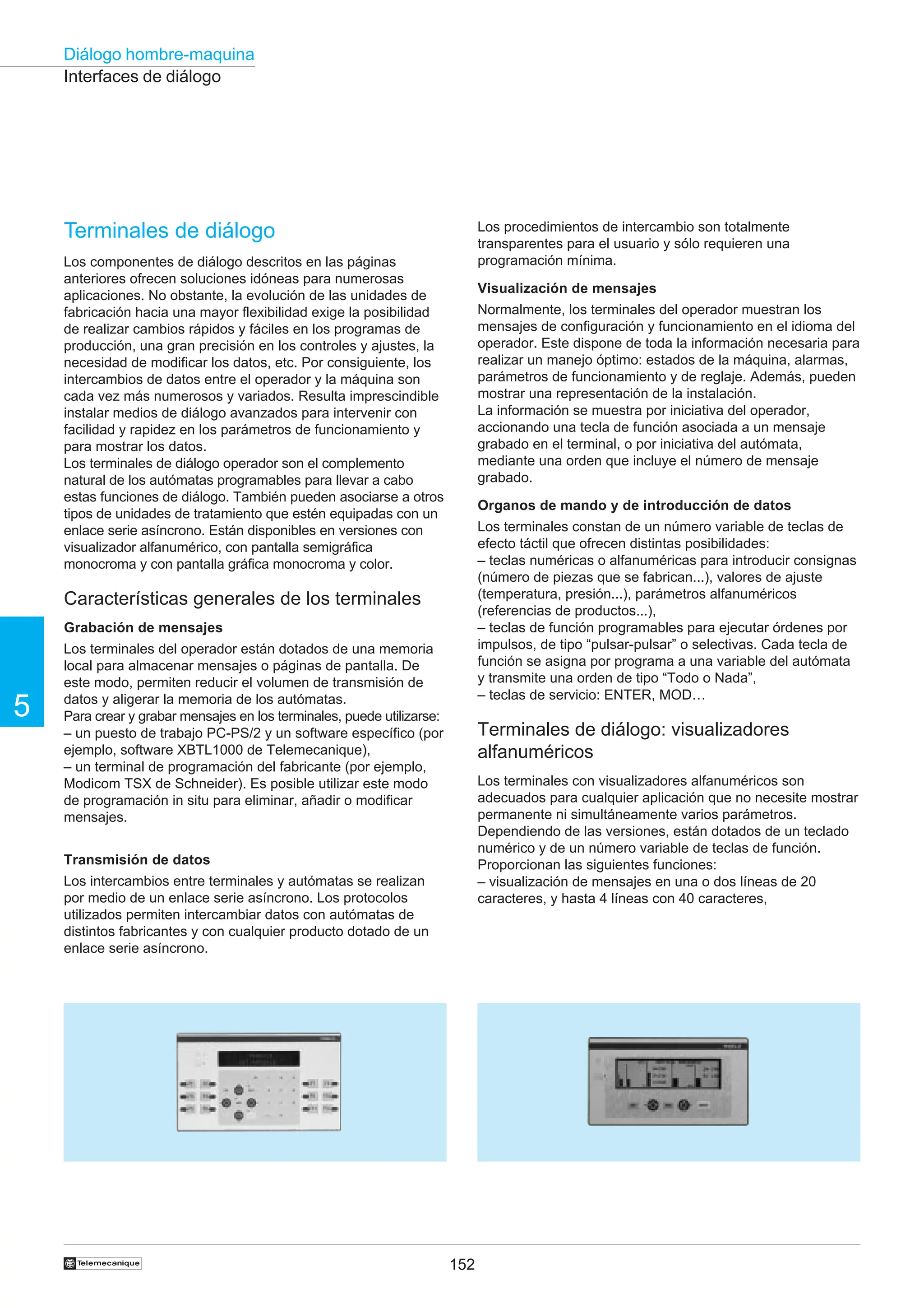 152
5
Diálogo hombre-maquina
†
Interfaces de diálogo
Terminales de diálogo
Los componentes de diálogo descritos en las páginas
anteriores ofrecen soluciones idóneas para numerosas
aplicaciones. No obstante, la evolución de las unidades de
fabricación hacia una mayor flexibilidad exige la posibilidad
de realizar cambios rápidos y fáciles en los programas de
producción, una gran precisión en los controles y ajustes, la
necesidad de modificar los datos, etc. Por consiguiente, los
intercambios de datos entre el operador y la máquina son
cada vez más numerosos y variados. Resulta imprescindible
instalar medios de diálogo avanzados para intervenir con
facilidad y rapidez en los parámetros de funcionamiento y
para mostrar los datos.
Los terminales de diálogo operador son el complemento
natural de los autómatas programables para llevar a cabo
estas funciones de diálogo. También pueden asociarse a otros
tipos de unidades de tratamiento que estén equipadas con un
enlace serie asíncrono. Están disponibles en versiones con
visualizador alfanumérico, con pantalla semigráfica
monocroma y con pantalla gráfica monocroma y color.
Características generales de los terminales
Grabación de mensajes
Los terminales del operador están dotados de una memoria
local para almacenar mensajes o páginas de pantalla. De
este modo, permiten reducir el volumen de transmisión de
datos y aligerar la memoria de los autómatas.
Para crear y grabar mensajes en los terminales, puede utilizarse:
– un puesto de trabajo PC-PS/2 y un software específico (por
ejemplo, software XBTL1000 de Telemecanique),
– un terminal de programación del fabricante (por ejemplo,
Modicom TSX de Schneider). Es posible utilizar este modo
de programación in situ para eliminar, añadir o modificar
mensajes.
Transmisión de datos
Los intercambios entre terminales y autómatas se realizan
por medio de un enlace serie asíncrono. Los protocolos
utilizados permiten intercambiar datos con autómatas de
distintos fabricantes y con cualquier producto dotado de un
enlace serie asíncrono.
Los procedimientos de intercambio son totalmente
transparentes para el usuario y sólo requieren una
programación mínima.
Visualización de mensajes
Normalmente, los terminales del operador muestran los
mensajes de configuración y funcionamiento en el idioma del
operador. Este dispone de toda la información necesaria para
realizar un manejo óptimo: estados de la máquina, alarmas,
parámetros de funcionamiento y de reglaje. Además, pueden
mostrar una representación de la instalación.
La información se muestra por iniciativa del operador,
accionando una tecla de función asociada a un mensaje
grabado en el terminal, o por iniciativa del autómata,
mediante una orden que incluye el número de mensaje
grabado.
Organos de mando y de introducción de datos
Los terminales constan de un número variable de teclas de
efecto táctil que ofrecen distintas posibilidades:
– teclas numéricas o alfanuméricas para introducir consignas
(número de piezas que se fabrican...), valores de ajuste
(temperatura, presión...), parámetros alfanuméricos
(referencias de productos...),
– teclas de función programables para ejecutar órdenes por
impulsos, de tipo “pulsar-pulsar” o selectivas. Cada tecla de
función se asigna por programa a una variable del autómata
y transmite una orden de tipo “Todo o Nada”,
– teclas de servicio: ENTER, MOD…
Terminales de diálogo: visualizadores
alfanuméricos
Los terminales con visualizadores alfanuméricos son
adecuados para cualquier aplicación que no necesite mostrar
permanente ni simultáneamente varios parámetros.
Dependiendo de las versiones, están dotados de un teclado
numérico y de un número variable de teclas de función.
Proporcionan las siguientes funciones:
– visualización de mensajes en una o dos líneas de 20
caracteres, y hasta 4 líneas con 40 caracteres,
 