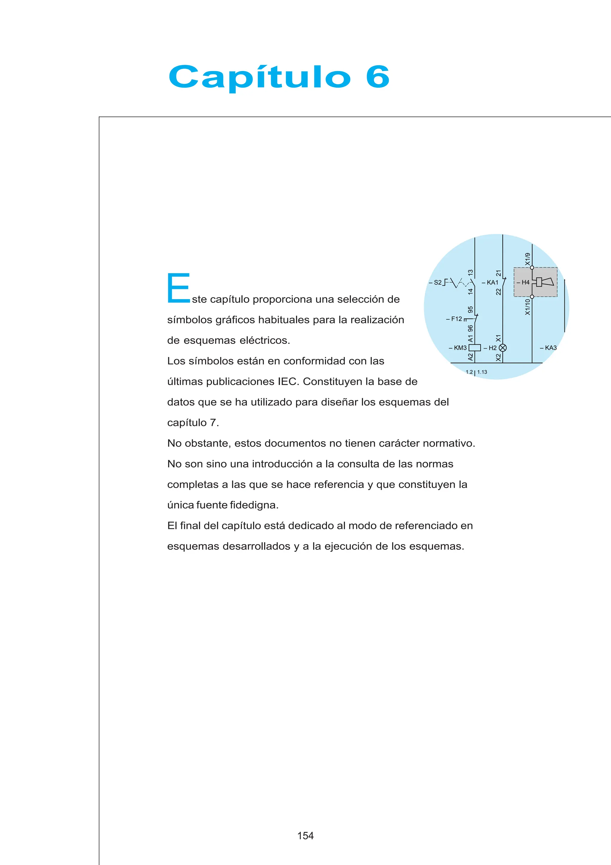 ste capítulo proporciona una selección de
símbolos gráficos habituales para la realización
de esquemas eléctricos.
Los símbolos están en conformidad con las
últimas publicaciones IEC. Constituyen la base de
datos que se ha utilizado para diseñar los esquemas del
capítulo 7.
No obstante, estos documentos no tienen carácter normativo.
No son sino una introducción a la consulta de las normas
completas a las que se hace referencia y que constituyen la
única fuente fidedigna.
El final del capítulo está dedicado al modo de referenciado en
esquemas desarrollados y a la ejecución de los esquemas.
E
Capítulo 6
154
– KM3
A1
A2
96
95
– F12
– S2
13
14
X1
X2
– H2
22
21
– KA1
X1/9
X1/10
– H4
– KA3
1.2 1.13
 