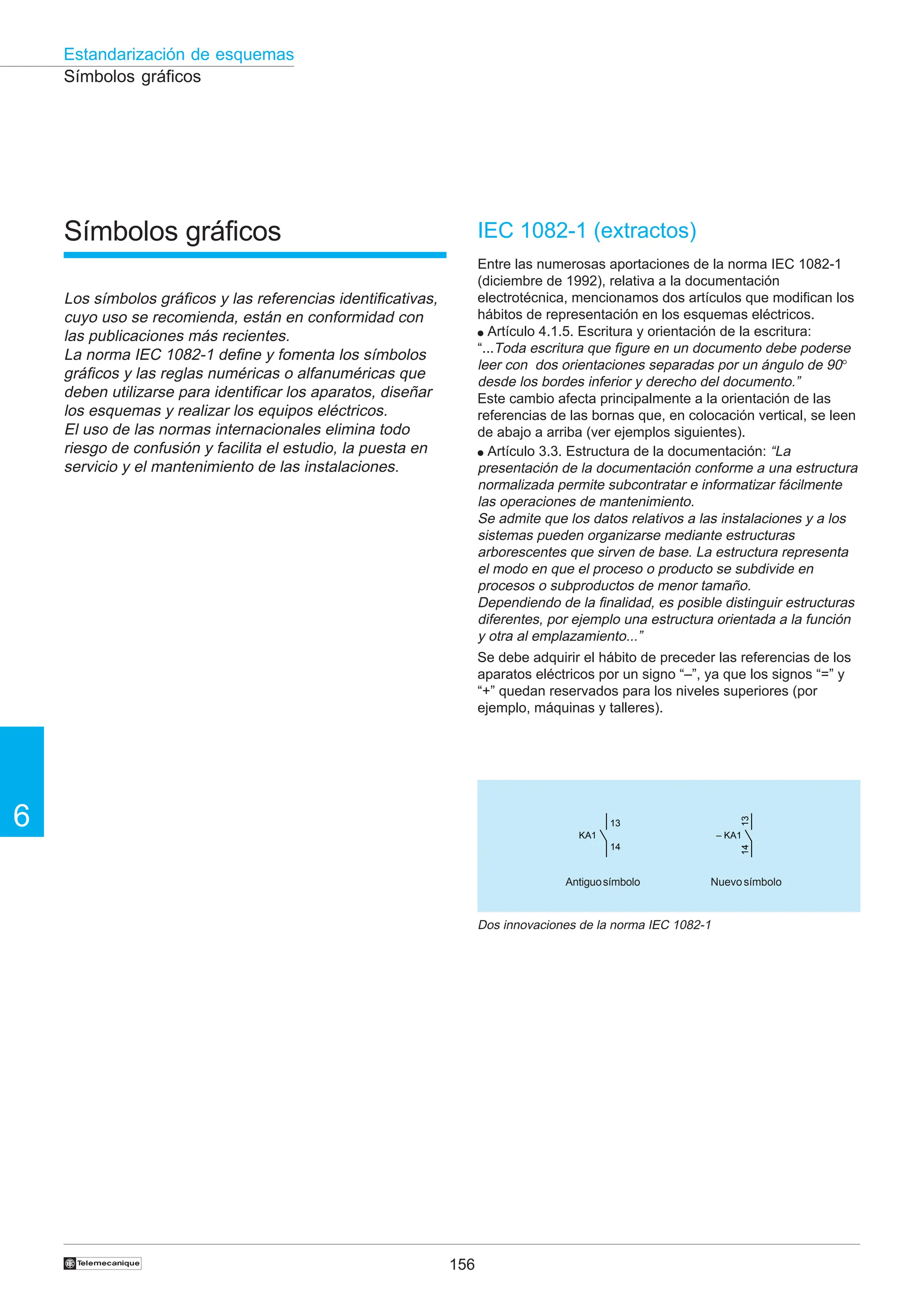 156
6
Estandarización de esquemas
†
Símbolos gráficos
Los símbolos gráficos y las referencias identificativas,
cuyo uso se recomienda, están en conformidad con
las publicaciones más recientes.
La norma IEC 1082-1 define y fomenta los símbolos
gráficos y las reglas numéricas o alfanuméricas que
deben utilizarse para identificar los aparatos, diseñar
los esquemas y realizar los equipos eléctricos.
El uso de las normas internacionales elimina todo
riesgo de confusión y facilita el estudio, la puesta en
servicio y el mantenimiento de las instalaciones.
IEC 1082-1 (extractos)
Entre las numerosas aportaciones de la norma IEC 1082-1
(diciembre de 1992), relativa a la documentación
electrotécnica, mencionamos dos artículos que modifican los
hábitos de representación en los esquemas eléctricos.
● Artículo 4.1.5. Escritura y orientación de la escritura:
“...Toda escritura que figure en un documento debe poderse
leer con dos orientaciones separadas por un ángulo de 90°
desde los bordes inferior y derecho del documento.”
Este cambio afecta principalmente a la orientación de las
referencias de las bornas que, en colocación vertical, se leen
de abajo a arriba (ver ejemplos siguientes).
● Artículo 3.3. Estructura de la documentación: “La
presentación de la documentación conforme a una estructura
normalizada permite subcontratar e informatizar fácilmente
las operaciones de mantenimiento.
Se admite que los datos relativos a las instalaciones y a los
sistemas pueden organizarse mediante estructuras
arborescentes que sirven de base. La estructura representa
el modo en que el proceso o producto se subdivide en
procesos o subproductos de menor tamaño.
Dependiendo de la finalidad, es posible distinguir estructuras
diferentes, por ejemplo una estructura orientada a la función
y otra al emplazamiento...”
Se debe adquirir el hábito de preceder las referencias de los
aparatos eléctricos por un signo “–”, ya que los signos “=” y
“+” quedan reservados para los niveles superiores (por
ejemplo, máquinas y talleres).
Símbolos gráficos
Dos innovaciones de la norma IEC 1082-1
13
14
– KA1
13
14
KA1
Antiguosímbolo Nuevosímbolo
 