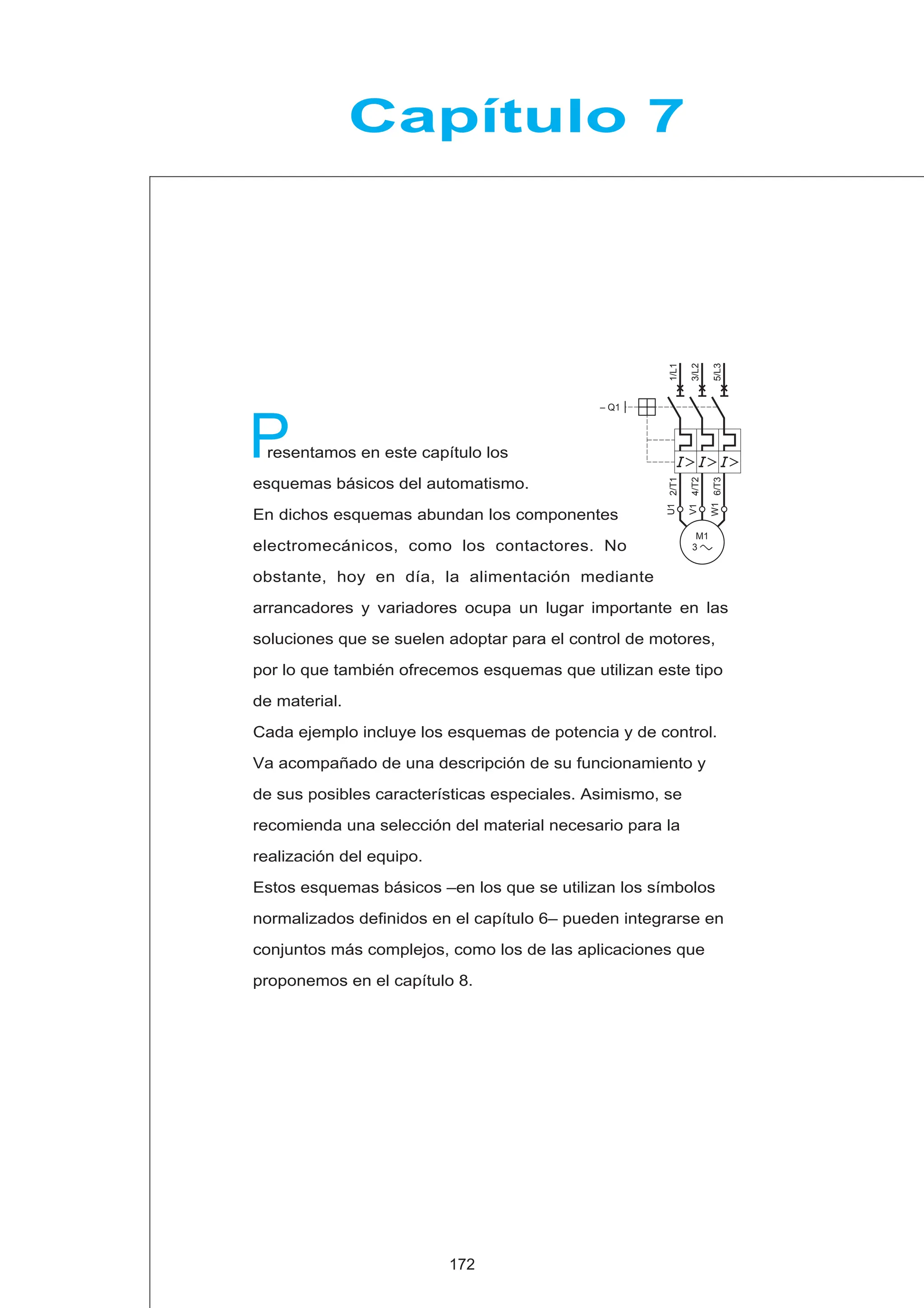 2/T1
4/T2
6/T3
1/L1
– Q1
3/L2
5/L3
M1
3 c
U1
W1
V1
Capítulo 7
resentamos en este capítulo los
esquemas básicos del automatismo.
En dichos esquemas abundan los componentes
electromecánicos, como los contactores. No
obstante, hoy en día, la alimentación mediante
arrancadores y variadores ocupa un lugar importante en las
soluciones que se suelen adoptar para el control de motores,
por lo que también ofrecemos esquemas que utilizan este tipo
de material.
Cada ejemplo incluye los esquemas de potencia y de control.
Va acompañado de una descripción de su funcionamiento y
de sus posibles características especiales. Asimismo, se
recomienda una selección del material necesario para la
realización del equipo.
Estos esquemas básicos –en los que se utilizan los símbolos
normalizados definidos en el capítulo 6– pueden integrarse en
conjuntos más complejos, como los de las aplicaciones que
proponemos en el capítulo 8.
P
172
 