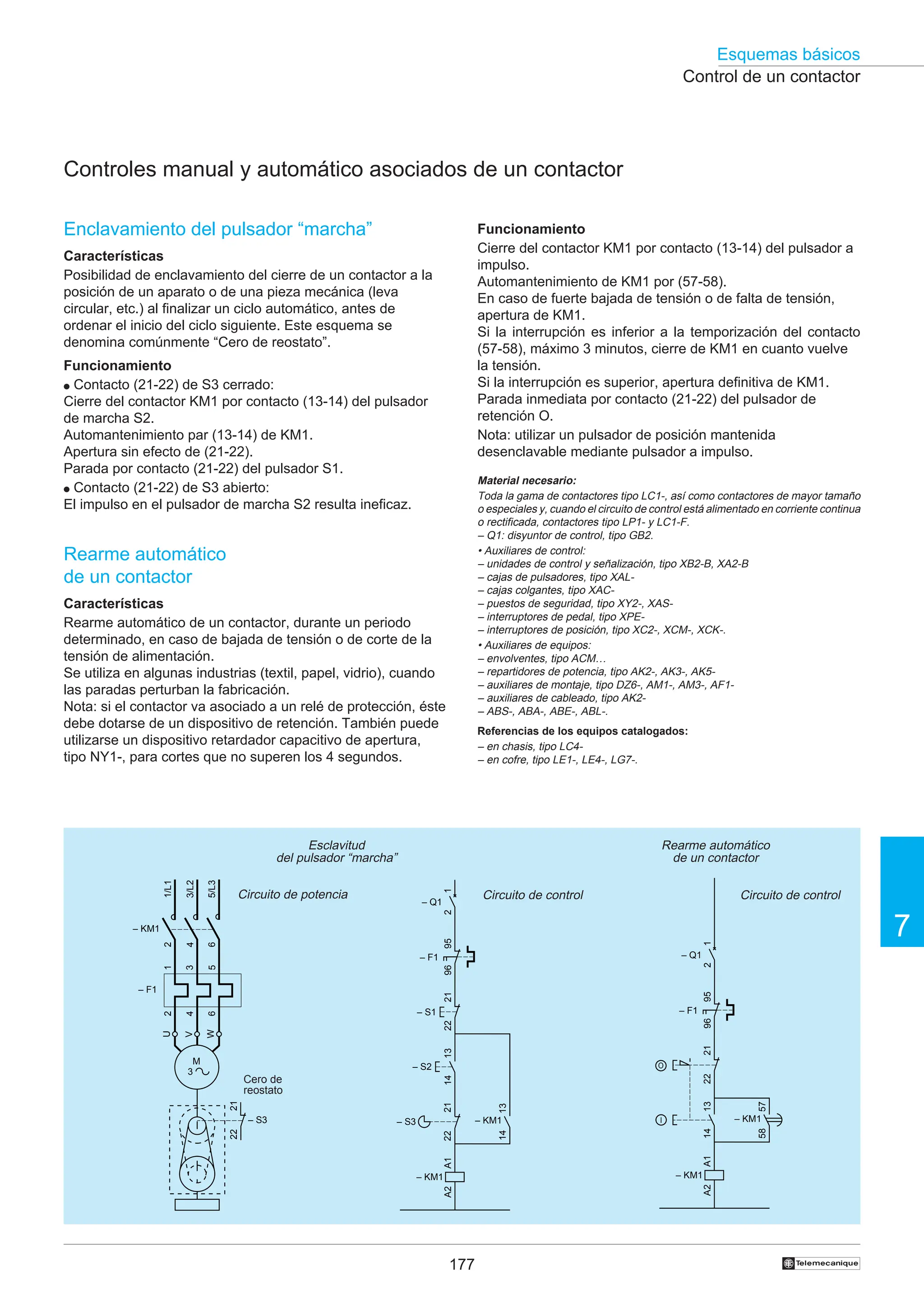 177
Esquemas básicos
7
†
Control de un contactor
Controles manual y automático asociados de un contactor
Enclavamiento del pulsador “marcha”
Características
Posibilidad de enclavamiento del cierre de un contactor a la
posición de un aparato o de una pieza mecánica (leva
circular, etc.) al finalizar un ciclo automático, antes de
ordenar el inicio del ciclo siguiente. Este esquema se
denomina comúnmente “Cero de reostato”.
Funcionamiento
● Contacto (21-22) de S3 cerrado:
Cierre del contactor KM1 por contacto (13-14) del pulsador
de marcha S2.
Automantenimiento par (13-14) de KM1.
Apertura sin efecto de (21-22).
Parada por contacto (21-22) del pulsador S1.
● Contacto (21-22) de S3 abierto:
El impulso en el pulsador de marcha S2 resulta ineficaz.
Rearme automático
de un contactor
Características
Rearme automático de un contactor, durante un periodo
determinado, en caso de bajada de tensión o de corte de la
tensión de alimentación.
Se utiliza en algunas industrias (textil, papel, vidrio), cuando
las paradas perturban la fabricación.
Nota: si el contactor va asociado a un relé de protección, éste
debe dotarse de un dispositivo de retención. También puede
utilizarse un dispositivo retardador capacitivo de apertura,
tipo NY1-, para cortes que no superen los 4 segundos.
Funcionamiento
Cierre del contactor KM1 por contacto (13-14) del pulsador a
impulso.
Automantenimiento de KM1 por (57-58).
En caso de fuerte bajada de tensión o de falta de tensión,
apertura de KM1.
Si la interrupción es inferior a la temporización del contacto
(57-58), máximo 3 minutos, cierre de KM1 en cuanto vuelve
la tensión.
Si la interrupción es superior, apertura definitiva de KM1.
Parada inmediata por contacto (21-22) del pulsador de
retención O.
Nota: utilizar un pulsador de posición mantenida
desenclavable mediante pulsador a impulso.
Rearme automático
de un contactor
Esclavitud
del pulsador “marcha”
Circuito de control
Circuito de potencia Circuito de control
Cero de
reostato
Material necesario:
Toda la gama de contactores tipo LC1-, así como contactores de mayor tamaño
o especiales y, cuando el circuito de control está alimentado en corriente continua
o rectificada, contactores tipo LP1- y LC1-F.
– Q1: disyuntor de control, tipo GB2.
• Auxiliares de control:
– unidades de control y señalización, tipo XB2-B, XA2-B
– cajas de pulsadores, tipo XAL-
– cajas colgantes, tipo XAC-
– puestos de seguridad, tipo XY2-, XAS-
– interruptores de pedal, tipo XPE-
– interruptores de posición, tipo XC2-, XCM-, XCK-.
• Auxiliares de equipos:
– envolventes, tipo ACM…
– repartidores de potencia, tipo AK2-, AK3-, AK5-
– auxiliares de montaje, tipo DZ6-, AM1-, AM3-, AF1-
– auxiliares de cableado, tipo AK2-
– ABS-, ABA-, ABE-, ABL-.
Referencias de los equipos catalogados:
– en chasis, tipo LC4-
– en cofre, tipo LE1-, LE4-, LG7-.
95
96
– F1
A1
A2
– KM1
13
14
– S2
21
22
– S1
13
14
– KM1
21
22
– S3
– Q1
1
2
95
96
– F1
A1
A2
– KM1
13
14
21
22
57
58
– KM1
O
I
– Q1
1
2
21
22
– S3
2
4
6
– KM1
1/L1
3/L2
5/L3
U
W
V
1
3
5
2
4
6
– F1
M
3
 