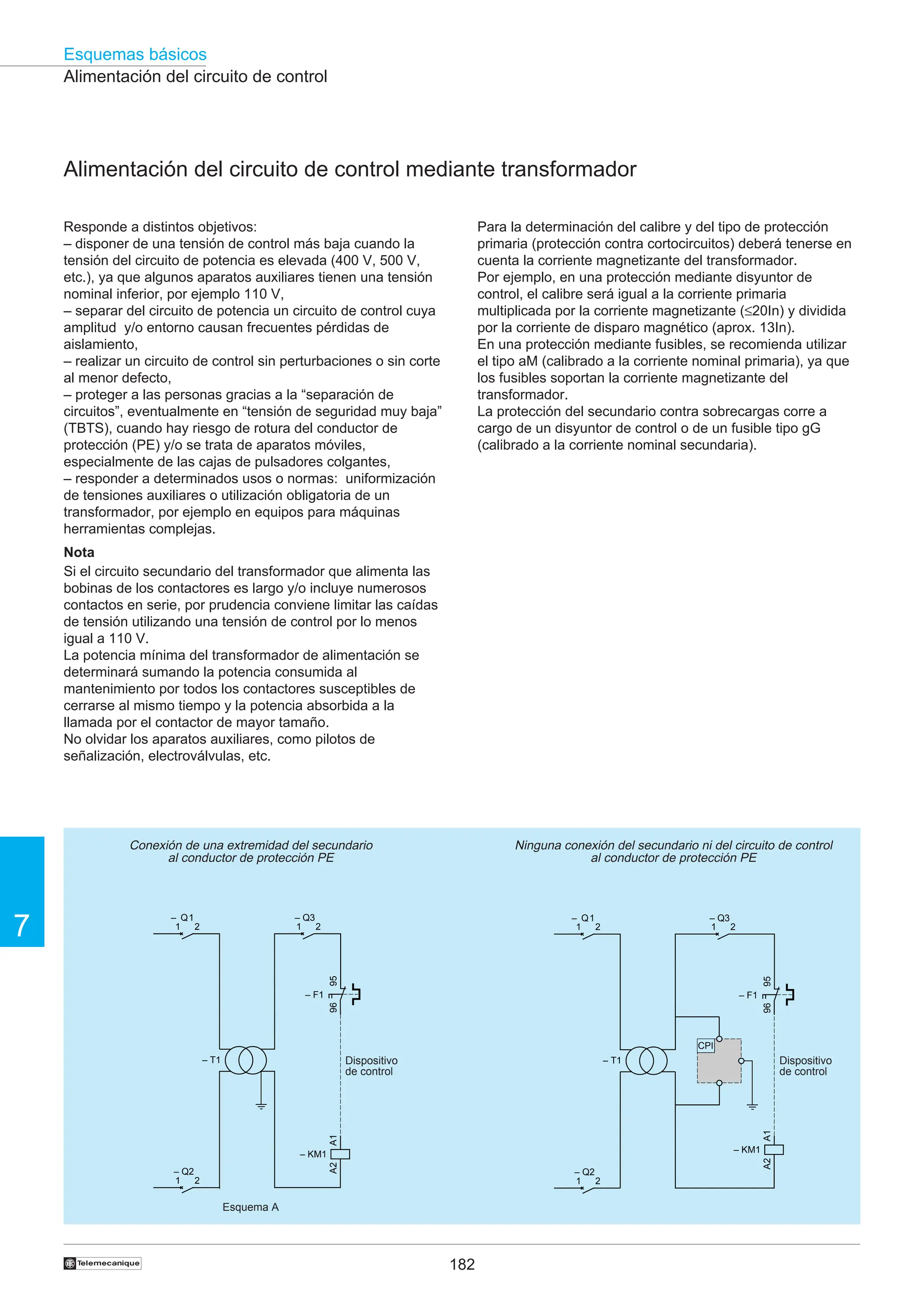 182
Esquemas básicos
7
†
Alimentación del circuito de control
Alimentación del circuito de control mediante transformador
Responde a distintos objetivos:
– disponer de una tensión de control más baja cuando la
tensión del circuito de potencia es elevada (400 V, 500 V,
etc.), ya que algunos aparatos auxiliares tienen una tensión
nominal inferior, por ejemplo 110 V,
– separar del circuito de potencia un circuito de control cuya
amplitud y/o entorno causan frecuentes pérdidas de
aislamiento,
– realizar un circuito de control sin perturbaciones o sin corte
al menor defecto,
– proteger a las personas gracias a la “separación de
circuitos”, eventualmente en “tensión de seguridad muy baja”
(TBTS), cuando hay riesgo de rotura del conductor de
protección (PE) y/o se trata de aparatos móviles,
especialmente de las cajas de pulsadores colgantes,
– responder a determinados usos o normas: uniformización
de tensiones auxiliares o utilización obligatoria de un
transformador, por ejemplo en equipos para máquinas
herramientas complejas.
Nota
Si el circuito secundario del transformador que alimenta las
bobinas de los contactores es largo y/o incluye numerosos
contactos en serie, por prudencia conviene limitar las caídas
de tensión utilizando una tensión de control por lo menos
igual a 110 V.
La potencia mínima del transformador de alimentación se
determinará sumando la potencia consumida al
mantenimiento por todos los contactores susceptibles de
cerrarse al mismo tiempo y la potencia absorbida a la
llamada por el contactor de mayor tamaño.
No olvidar los aparatos auxiliares, como pilotos de
señalización, electroválvulas, etc.
Conexión de una extremidad del secundario
al conductor de protección PE
Para la determinación del calibre y del tipo de protección
primaria (protección contra cortocircuitos) deberá tenerse en
cuenta la corriente magnetizante del transformador.
Por ejemplo, en una protección mediante disyuntor de
control, el calibre será igual a la corriente primaria
multiplicada por la corriente magnetizante (≤20In) y dividida
por la corriente de disparo magnético (aprox. 13In).
En una protección mediante fusibles, se recomienda utilizar
el tipo aM (calibrado a la corriente nominal primaria), ya que
los fusibles soportan la corriente magnetizante del
transformador.
La protección del secundario contra sobrecargas corre a
cargo de un disyuntor de control o de un fusible tipo gG
(calibrado a la corriente nominal secundaria).
Ninguna conexión del secundario ni del circuito de control
al conductor de protección PE
Esquema A
Dispositivo
de control
Dispositivo
de control
95
96
– F1
A1
A2
– KM1
– T1
1
– Q3
2
1
– Q1
2
1
– Q2
2
95
96
– F1
A1
A2
– KM1
– T1
1
– Q2
2
1
– Q1
2 1
– Q3
2
CPI
 