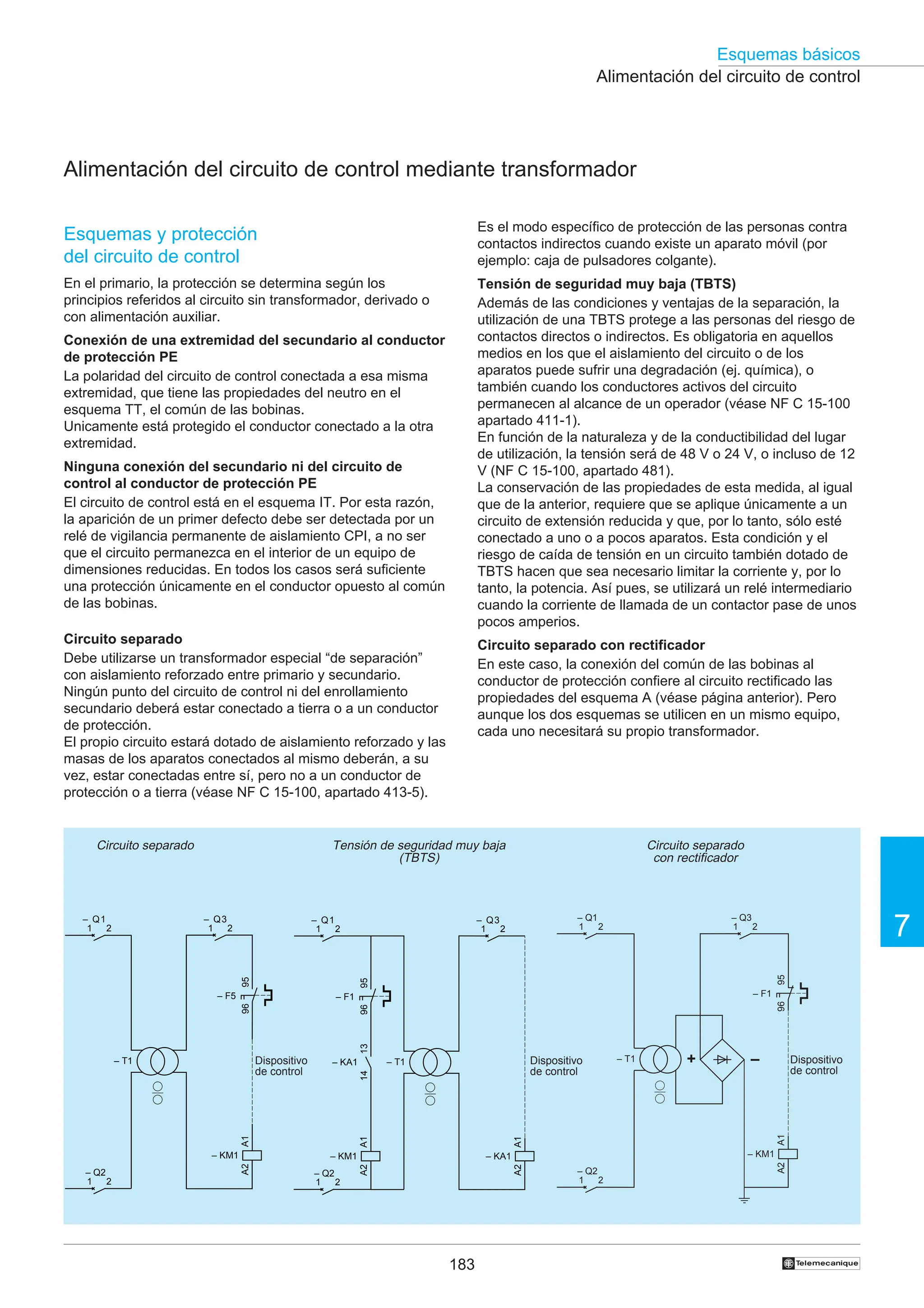 183
Esquemas básicos
7
†
95
96
– F1
A1
A2
– KM1
– T1 –
+
1
– Q2
2
1
– Q1
2 1
– Q3
2
Alimentación del circuito de control
Alimentación del circuito de control mediante transformador
Circuito separado Circuito separado
con rectificador
Tensión de seguridad muy baja
(TBTS)
Dispositivo
de control
Dispositivo
de control
Dispositivo
de control
A1
A2
– KA1
– T1
A1
A2
– KM1
95
96
– F1
13
14
– KA1
1
– Q2
2
1
– Q1
2 1
– Q3
2
A1
A2
– KM1
– T1
95
96
– F5
1
– Q1
2
1
– Q2
2
1
– Q3
2
Esquemas y protección
del circuito de control
En el primario, la protección se determina según los
principios referidos al circuito sin transformador, derivado o
con alimentación auxiliar.
Conexión de una extremidad del secundario al conductor
de protección PE
La polaridad del circuito de control conectada a esa misma
extremidad, que tiene las propiedades del neutro en el
esquema TT, el común de las bobinas.
Unicamente está protegido el conductor conectado a la otra
extremidad.
Ninguna conexión del secundario ni del circuito de
control al conductor de protección PE
El circuito de control está en el esquema IT. Por esta razón,
la aparición de un primer defecto debe ser detectada por un
relé de vigilancia permanente de aislamiento CPI, a no ser
que el circuito permanezca en el interior de un equipo de
dimensiones reducidas. En todos los casos será suficiente
una protección únicamente en el conductor opuesto al común
de las bobinas.
Circuito separado
Debe utilizarse un transformador especial “de separación”
con aislamiento reforzado entre primario y secundario.
Ningún punto del circuito de control ni del enrollamiento
secundario deberá estar conectado a tierra o a un conductor
de protección.
El propio circuito estará dotado de aislamiento reforzado y las
masas de los aparatos conectados al mismo deberán, a su
vez, estar conectadas entre sí, pero no a un conductor de
protección o a tierra (véase NF C 15-100, apartado 413-5).
Es el modo específico de protección de las personas contra
contactos indirectos cuando existe un aparato móvil (por
ejemplo: caja de pulsadores colgante).
Tensión de seguridad muy baja (TBTS)
Además de las condiciones y ventajas de la separación, la
utilización de una TBTS protege a las personas del riesgo de
contactos directos o indirectos. Es obligatoria en aquellos
medios en los que el aislamiento del circuito o de los
aparatos puede sufrir una degradación (ej. química), o
también cuando los conductores activos del circuito
permanecen al alcance de un operador (véase NF C 15-100
apartado 411-1).
En función de la naturaleza y de la conductibilidad del lugar
de utilización, la tensión será de 48 V o 24 V, o incluso de 12
V (NF C 15-100, apartado 481).
La conservación de las propiedades de esta medida, al igual
que de la anterior, requiere que se aplique únicamente a un
circuito de extensión reducida y que, por lo tanto, sólo esté
conectado a uno o a pocos aparatos. Esta condición y el
riesgo de caída de tensión en un circuito también dotado de
TBTS hacen que sea necesario limitar la corriente y, por lo
tanto, la potencia. Así pues, se utilizará un relé intermediario
cuando la corriente de llamada de un contactor pase de unos
pocos amperios.
Circuito separado con rectificador
En este caso, la conexión del común de las bobinas al
conductor de protección confiere al circuito rectificado las
propiedades del esquema A (véase página anterior). Pero
aunque los dos esquemas se utilicen en un mismo equipo,
cada uno necesitará su propio transformador.
 