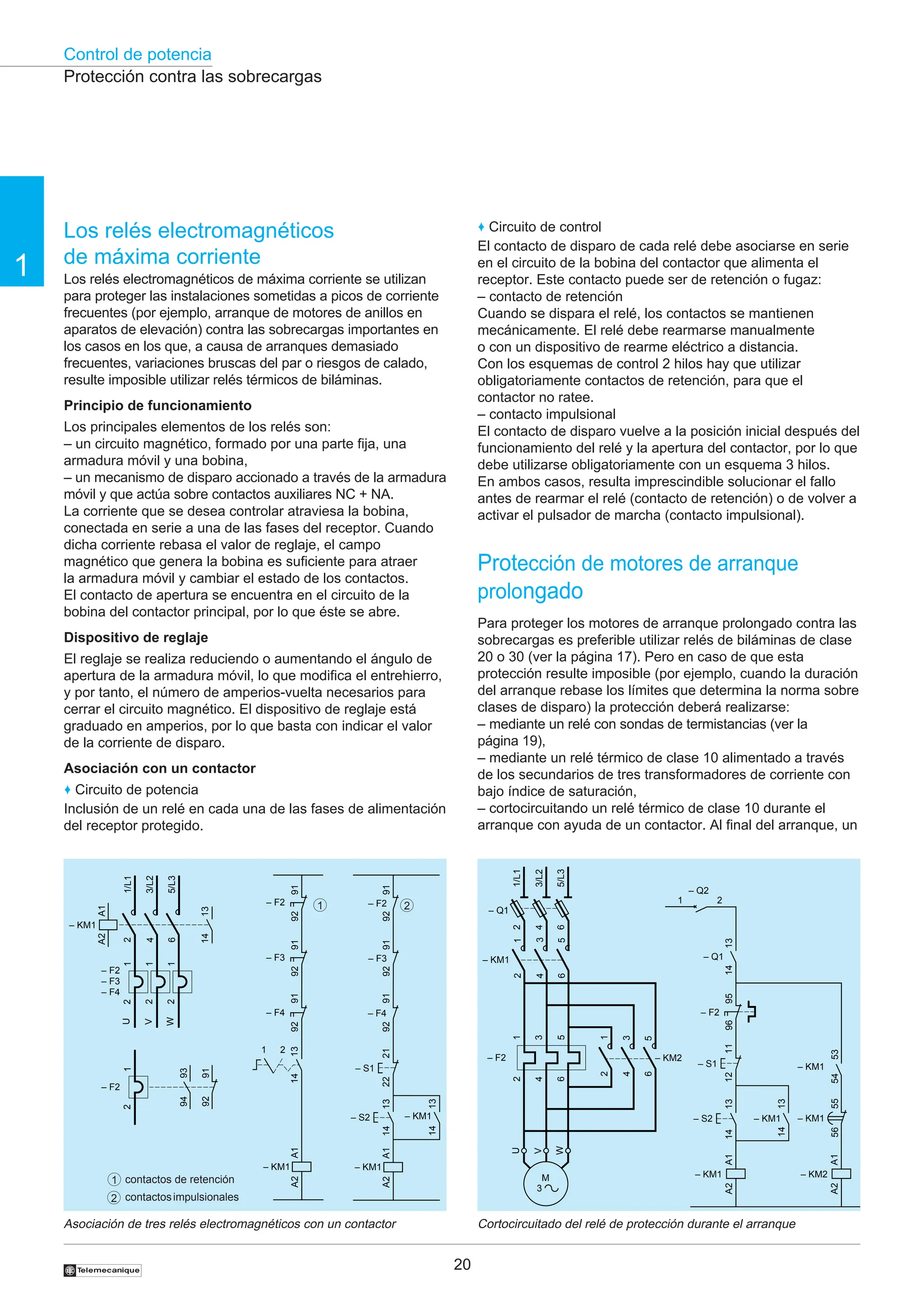 Control de potencia
20
1
†
Cortocircuitado del relé de protección durante el arranque
Asociación de tres relés electromagnéticos con un contactor
Protección contra las sobrecargas
2
1
1
2
contactos de retención
contactosimpulsionales
2
4
6
1/L1
3/L2
5/L3
13
14
1
2
– F2
– F3
– F4
1
2
1
2
U
W
V
– KM1
A1
A2
1
2
– F2
93
94
92
91
– F3
91
92
A1
A2
– KM1
91
92
91
92
– F4
– F2
13
14
2
1
– F3
– F4
– F2
91
92
A1
A2
– KM1
13
14
– S2
91
92
13
14
– KM1
21
22
– S1
91
92
2
4
6
– Q1
2
4
6
1
3
5
– KM1
1/L1
3/L2
5/L3
U
W
V
1
3
5
2
4
6
– F2
M
3
2
4
6
1
3
5
– KM2
95
96
– F2
A1
A2
– KM1
13
14
– S2
11
12
13
14
– KM1
A1
A2
– KM2
– S1
– Q2
2
1
13
14
– Q1
56
55
– KM1
54
53
– KM1
♦ Circuito de control
El contacto de disparo de cada relé debe asociarse en serie
en el circuito de la bobina del contactor que alimenta el
receptor. Este contacto puede ser de retención o fugaz:
– contacto de retención
Cuando se dispara el relé, los contactos se mantienen
mecánicamente. El relé debe rearmarse manualmente
o con un dispositivo de rearme eléctrico a distancia.
Con los esquemas de control 2 hilos hay que utilizar
obligatoriamente contactos de retención, para que el
contactor no ratee.
– contacto impulsional
El contacto de disparo vuelve a la posición inicial después del
funcionamiento del relé y la apertura del contactor, por lo que
debe utilizarse obligatoriamente con un esquema 3 hilos.
En ambos casos, resulta imprescindible solucionar el fallo
antes de rearmar el relé (contacto de retención) o de volver a
activar el pulsador de marcha (contacto impulsional).
Protección de motores de arranque
prolongado
Para proteger los motores de arranque prolongado contra las
sobrecargas es preferible utilizar relés de biláminas de clase
20 o 30 (ver la página 17). Pero en caso de que esta
protección resulte imposible (por ejemplo, cuando la duración
del arranque rebase los límites que determina la norma sobre
clases de disparo) la protección deberá realizarse:
– mediante un relé con sondas de termistancias (ver la
página 19),
– mediante un relé térmico de clase 10 alimentado a través
de los secundarios de tres transformadores de corriente con
bajo índice de saturación,
– cortocircuitando un relé térmico de clase 10 durante el
arranque con ayuda de un contactor. Al final del arranque, un
Los relés electromagnéticos
de máxima corriente
Los relés electromagnéticos de máxima corriente se utilizan
para proteger las instalaciones sometidas a picos de corriente
frecuentes (por ejemplo, arranque de motores de anillos en
aparatos de elevación) contra las sobrecargas importantes en
los casos en los que, a causa de arranques demasiado
frecuentes, variaciones bruscas del par o riesgos de calado,
resulte imposible utilizar relés térmicos de biláminas.
Principio de funcionamiento
Los principales elementos de los relés son:
– un circuito magnético, formado por una parte fija, una
armadura móvil y una bobina,
– un mecanismo de disparo accionado a través de la armadura
móvil y que actúa sobre contactos auxiliares NC + NA.
La corriente que se desea controlar atraviesa la bobina,
conectada en serie a una de las fases del receptor. Cuando
dicha corriente rebasa el valor de reglaje, el campo
magnético que genera la bobina es suficiente para atraer
la armadura móvil y cambiar el estado de los contactos.
El contacto de apertura se encuentra en el circuito de la
bobina del contactor principal, por lo que éste se abre.
Dispositivo de reglaje
El reglaje se realiza reduciendo o aumentando el ángulo de
apertura de la armadura móvil, lo que modifica el entrehierro,
y por tanto, el número de amperios-vuelta necesarios para
cerrar el circuito magnético. El dispositivo de reglaje está
graduado en amperios, por lo que basta con indicar el valor
de la corriente de disparo.
Asociación con un contactor
♦ Circuito de potencia
Inclusión de un relé en cada una de las fases de alimentación
del receptor protegido.
 