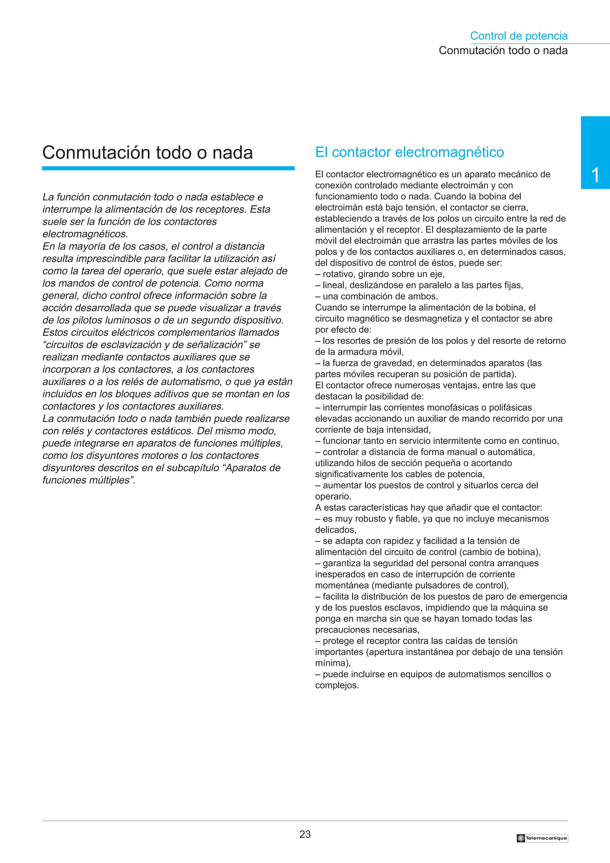 Control de potencia
23
1
†
El contactor electromagnético
El contactor electromagnético es un aparato mecánico de
conexión controlado mediante electroimán y con
funcionamiento todo o nada. Cuando la bobina del
electroimán está bajo tensión, el contactor se cierra,
estableciendo a través de los polos un circuito entre la red de
alimentación y el receptor. El desplazamiento de la parte
móvil del electroimán que arrastra las partes móviles de los
polos y de los contactos auxiliares o, en determinados casos,
del dispositivo de control de éstos, puede ser:
– rotativo, girando sobre un eje,
– lineal, deslizándose en paralelo a las partes fijas,
– una combinación de ambos.
Cuando se interrumpe la alimentación de la bobina, el
circuito magnético se desmagnetiza y el contactor se abre
por efecto de:
– los resortes de presión de los polos y del resorte de retorno
de la armadura móvil,
– la fuerza de gravedad, en determinados aparatos (las
partes móviles recuperan su posición de partida).
El contactor ofrece numerosas ventajas, entre las que
destacan la posibilidad de:
– interrumpir las corrientes monofásicas o polifásicas
elevadas accionando un auxiliar de mando recorrido por una
corriente de baja intensidad,
– funcionar tanto en servicio intermitente como en continuo,
– controlar a distancia de forma manual o automática,
utilizando hilos de sección pequeña o acortando
significativamente los cables de potencia,
– aumentar los puestos de control y situarlos cerca del
operario.
A estas características hay que añadir que el contactor:
– es muy robusto y fiable, ya que no incluye mecanismos
delicados,
– se adapta con rapidez y facilidad a la tensión de
alimentación del circuito de control (cambio de bobina),
– garantiza la seguridad del personal contra arranques
inesperados en caso de interrupción de corriente
momentánea (mediante pulsadores de control),
– facilita la distribución de los puestos de paro de emergencia
y de los puestos esclavos, impidiendo que la máquina se
ponga en marcha sin que se hayan tomado todas las
precauciones necesarias,
– protege el receptor contra las caídas de tensión
importantes (apertura instantánea por debajo de una tensión
mínima),
– puede incluirse en equipos de automatismos sencillos o
complejos.
Conmutación todo o nada
Conmutación todo o nada
La función conmutación todo o nada establece e
interrumpe la alimentación de los receptores. Esta
suele ser la función de los contactores
electromagnéticos.
En la mayoría de los casos, el control a distancia
resulta imprescindible para facilitar la utilización así
como la tarea del operario, que suele estar alejado de
los mandos de control de potencia. Como norma
general, dicho control ofrece información sobre la
acción desarrollada que se puede visualizar a través
de los pilotos luminosos o de un segundo dispositivo.
Estos circuitos eléctricos complementarios llamados
“circuitos de esclavización y de señalización” se
realizan mediante contactos auxiliares que se
incorporan a los contactores, a los contactores
auxiliares o a los relés de automatismo, o que ya están
incluidos en los bloques aditivos que se montan en los
contactores y los contactores auxiliares.
La conmutación todo o nada también puede realizarse
con relés y contactores estáticos. Del mismo modo,
puede integrarse en aparatos de funciones múltiples,
como los disyuntores motores o los contactores
disyuntores descritos en el subcapítulo “Aparatos de
funciones múltiples”.
 