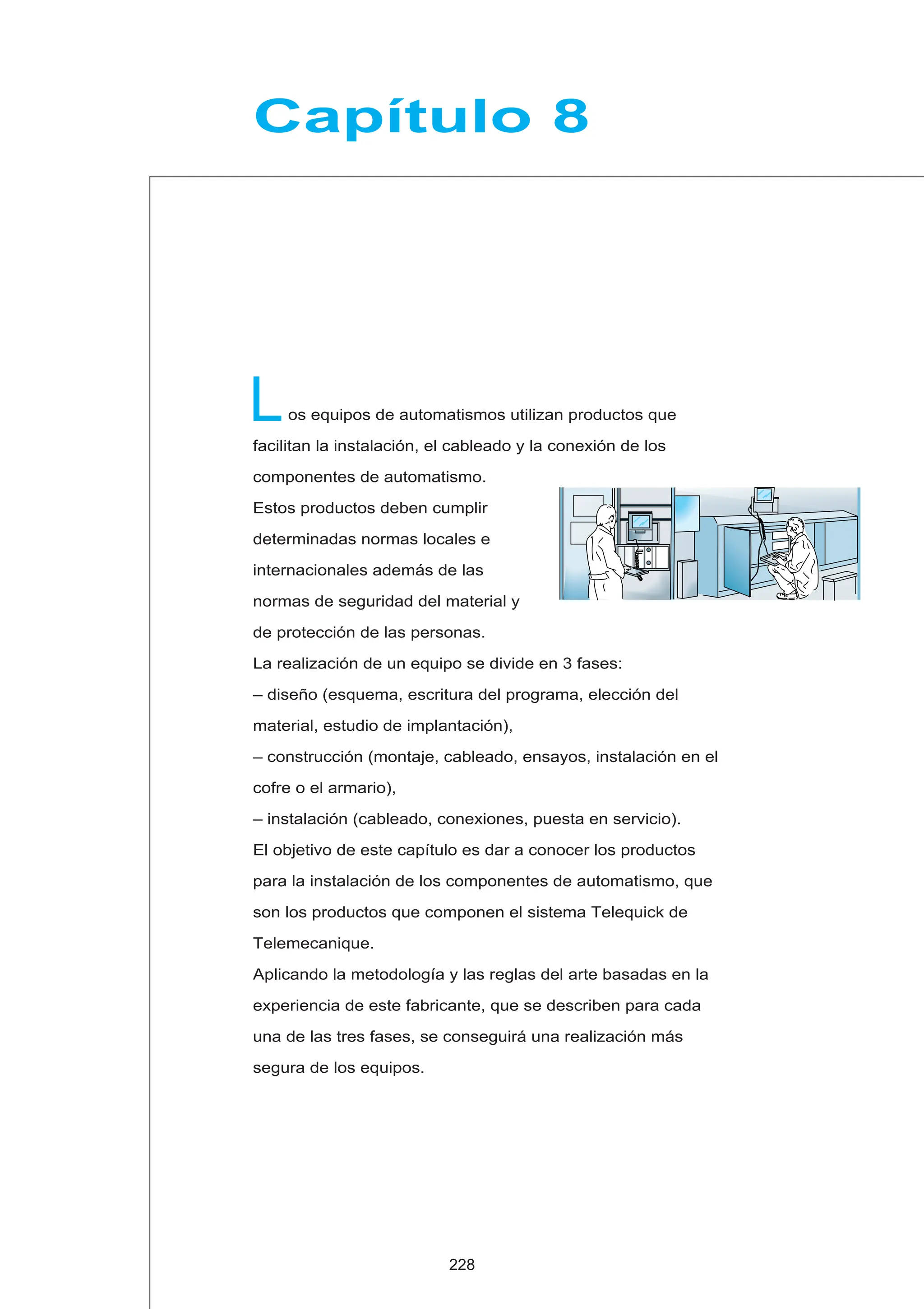 L
Capítulo 8
os equipos de automatismos utilizan productos que
facilitan la instalación, el cableado y la conexión de los
componentes de automatismo.
Estos productos deben cumplir
determinadas normas locales e
internacionales además de las
normas de seguridad del material y
de protección de las personas.
La realización de un equipo se divide en 3 fases:
– diseño (esquema, escritura del programa, elección del
material, estudio de implantación),
– construcción (montaje, cableado, ensayos, instalación en el
cofre o el armario),
– instalación (cableado, conexiones, puesta en servicio).
El objetivo de este capítulo es dar a conocer los productos
para la instalación de los componentes de automatismo, que
son los productos que componen el sistema Telequick de
Telemecanique.
Aplicando la metodología y las reglas del arte basadas en la
experiencia de este fabricante, que se describen para cada
una de las tres fases, se conseguirá una realización más
segura de los equipos.
228
 