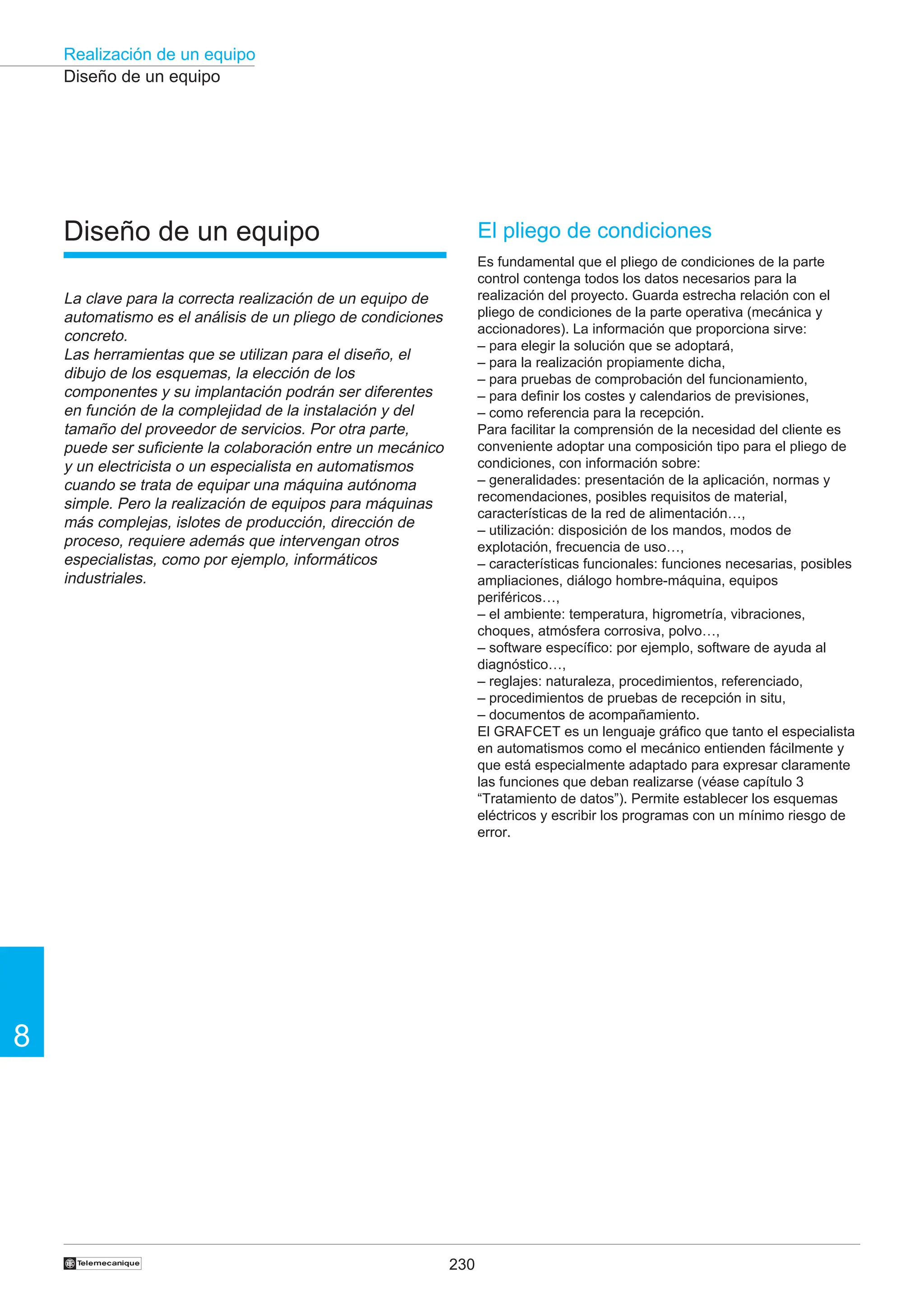 230
Realización de un equipo
8
†
Diseño de un equipo
Diseño de un equipo
La clave para la correcta realización de un equipo de
automatismo es el análisis de un pliego de condiciones
concreto.
Las herramientas que se utilizan para el diseño, el
dibujo de los esquemas, la elección de los
componentes y su implantación podrán ser diferentes
en función de la complejidad de la instalación y del
tamaño del proveedor de servicios. Por otra parte,
puede ser suficiente la colaboración entre un mecánico
y un electricista o un especialista en automatismos
cuando se trata de equipar una máquina autónoma
simple. Pero la realización de equipos para máquinas
más complejas, islotes de producción, dirección de
proceso, requiere además que intervengan otros
especialistas, como por ejemplo, informáticos
industriales.
El pliego de condiciones
Es fundamental que el pliego de condiciones de la parte
control contenga todos los datos necesarios para la
realización del proyecto. Guarda estrecha relación con el
pliego de condiciones de la parte operativa (mecánica y
accionadores). La información que proporciona sirve:
– para elegir la solución que se adoptará,
– para la realización propiamente dicha,
– para pruebas de comprobación del funcionamiento,
– para definir los costes y calendarios de previsiones,
– como referencia para la recepción.
Para facilitar la comprensión de la necesidad del cliente es
conveniente adoptar una composición tipo para el pliego de
condiciones, con información sobre:
– generalidades: presentación de la aplicación, normas y
recomendaciones, posibles requisitos de material,
características de la red de alimentación…,
– utilización: disposición de los mandos, modos de
explotación, frecuencia de uso…,
– características funcionales: funciones necesarias, posibles
ampliaciones, diálogo hombre-máquina, equipos
periféricos…,
– el ambiente: temperatura, higrometría, vibraciones,
choques, atmósfera corrosiva, polvo…,
– software específico: por ejemplo, software de ayuda al
diagnóstico…,
– reglajes: naturaleza, procedimientos, referenciado,
– procedimientos de pruebas de recepción in situ,
– documentos de acompañamiento.
El GRAFCET es un lenguaje gráfico que tanto el especialista
en automatismos como el mecánico entienden fácilmente y
que está especialmente adaptado para expresar claramente
las funciones que deban realizarse (véase capítulo 3
“Tratamiento de datos”). Permite establecer los esquemas
eléctricos y escribir los programas con un mínimo riesgo de
error.
 