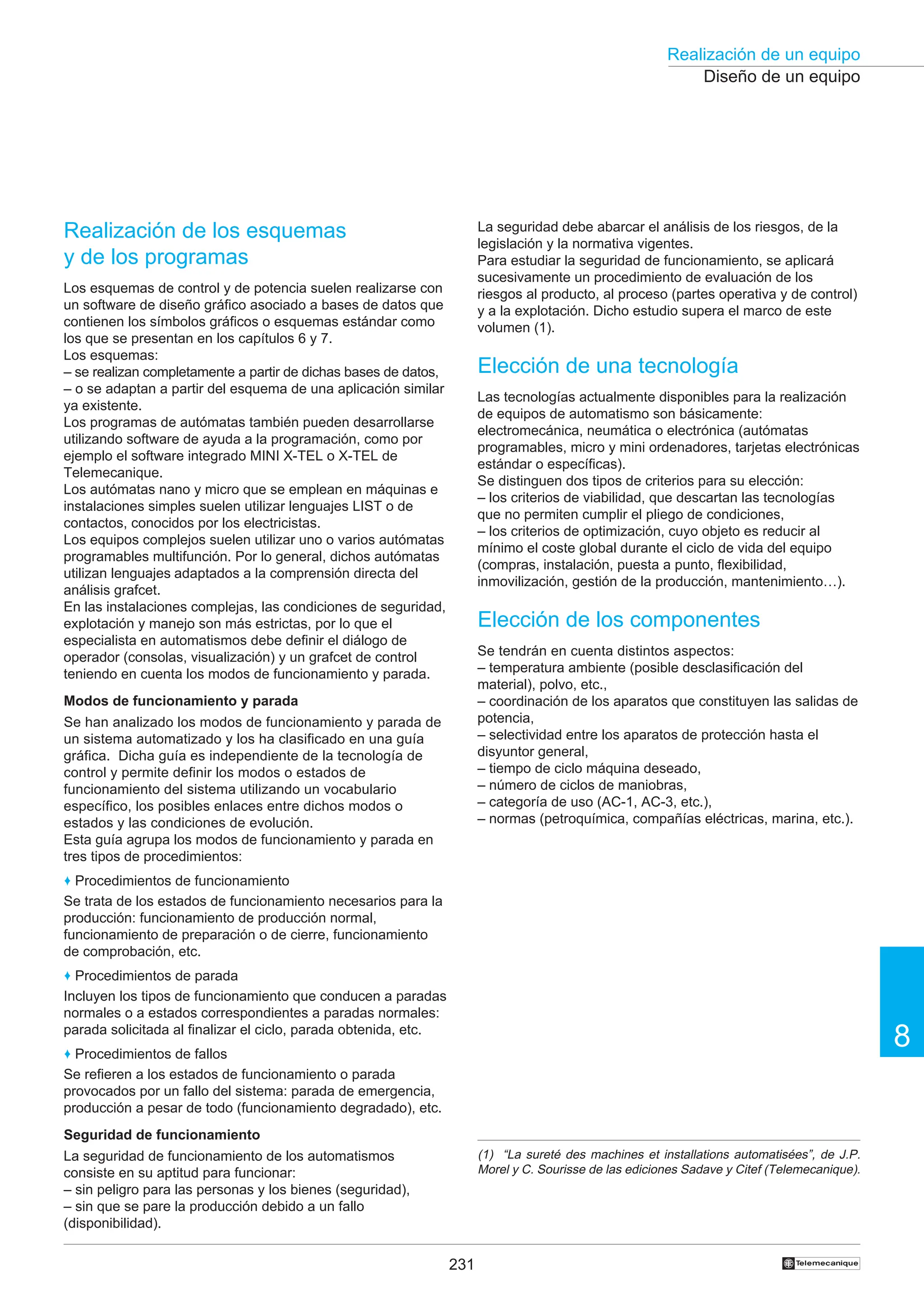 231
Realización de un equipo
8
†
Diseño de un equipo
La seguridad debe abarcar el análisis de los riesgos, de la
legislación y la normativa vigentes.
Para estudiar la seguridad de funcionamiento, se aplicará
sucesivamente un procedimiento de evaluación de los
riesgos al producto, al proceso (partes operativa y de control)
y a la explotación. Dicho estudio supera el marco de este
volumen (1).
Elección de una tecnología
Las tecnologías actualmente disponibles para la realización
de equipos de automatismo son básicamente:
electromecánica, neumática o electrónica (autómatas
programables, micro y mini ordenadores, tarjetas electrónicas
estándar o específicas).
Se distinguen dos tipos de criterios para su elección:
– los criterios de viabilidad, que descartan las tecnologías
que no permiten cumplir el pliego de condiciones,
– los criterios de optimización, cuyo objeto es reducir al
mínimo el coste global durante el ciclo de vida del equipo
(compras, instalación, puesta a punto, flexibilidad,
inmovilización, gestión de la producción, mantenimiento…).
Elección de los componentes
Se tendrán en cuenta distintos aspectos:
– temperatura ambiente (posible desclasificación del
material), polvo, etc.,
– coordinación de los aparatos que constituyen las salidas de
potencia,
– selectividad entre los aparatos de protección hasta el
disyuntor general,
– tiempo de ciclo máquina deseado,
– número de ciclos de maniobras,
– categoría de uso (AC-1, AC-3, etc.),
– normas (petroquímica, compañías eléctricas, marina, etc.).
Realización de los esquemas
y de los programas
Los esquemas de control y de potencia suelen realizarse con
un software de diseño gráfico asociado a bases de datos que
contienen los símbolos gráficos o esquemas estándar como
los que se presentan en los capítulos 6 y 7.
Los esquemas:
– se realizan completamente a partir de dichas bases de datos,
– o se adaptan a partir del esquema de una aplicación similar
ya existente.
Los programas de autómatas también pueden desarrollarse
utilizando software de ayuda a la programación, como por
ejemplo el software integrado MINI X-TEL o X-TEL de
Telemecanique.
Los autómatas nano y micro que se emplean en máquinas e
instalaciones simples suelen utilizar lenguajes LIST o de
contactos, conocidos por los electricistas.
Los equipos complejos suelen utilizar uno o varios autómatas
programables multifunción. Por lo general, dichos autómatas
utilizan lenguajes adaptados a la comprensión directa del
análisis grafcet.
En las instalaciones complejas, las condiciones de seguridad,
explotación y manejo son más estrictas, por lo que el
especialista en automatismos debe definir el diálogo de
operador (consolas, visualización) y un grafcet de control
teniendo en cuenta los modos de funcionamiento y parada.
Modos de funcionamiento y parada
Se han analizado los modos de funcionamiento y parada de
un sistema automatizado y los ha clasificado en una guía
gráfica. Dicha guía es independiente de la tecnología de
control y permite definir los modos o estados de
funcionamiento del sistema utilizando un vocabulario
específico, los posibles enlaces entre dichos modos o
estados y las condiciones de evolución.
Esta guía agrupa los modos de funcionamiento y parada en
tres tipos de procedimientos:
♦ Procedimientos de funcionamiento
Se trata de los estados de funcionamiento necesarios para la
producción: funcionamiento de producción normal,
funcionamiento de preparación o de cierre, funcionamiento
de comprobación, etc.
♦ Procedimientos de parada
Incluyen los tipos de funcionamiento que conducen a paradas
normales o a estados correspondientes a paradas normales:
parada solicitada al finalizar el ciclo, parada obtenida, etc.
♦ Procedimientos de fallos
Se refieren a los estados de funcionamiento o parada
provocados por un fallo del sistema: parada de emergencia,
producción a pesar de todo (funcionamiento degradado), etc.
Seguridad de funcionamiento
La seguridad de funcionamiento de los automatismos
consiste en su aptitud para funcionar:
– sin peligro para las personas y los bienes (seguridad),
– sin que se pare la producción debido a un fallo
(disponibilidad).
(1) “La sureté des machines et installations automatisées”, de J.P.
Morel y C. Sourisse de las ediciones Sadave y Citef (Telemecanique).
 