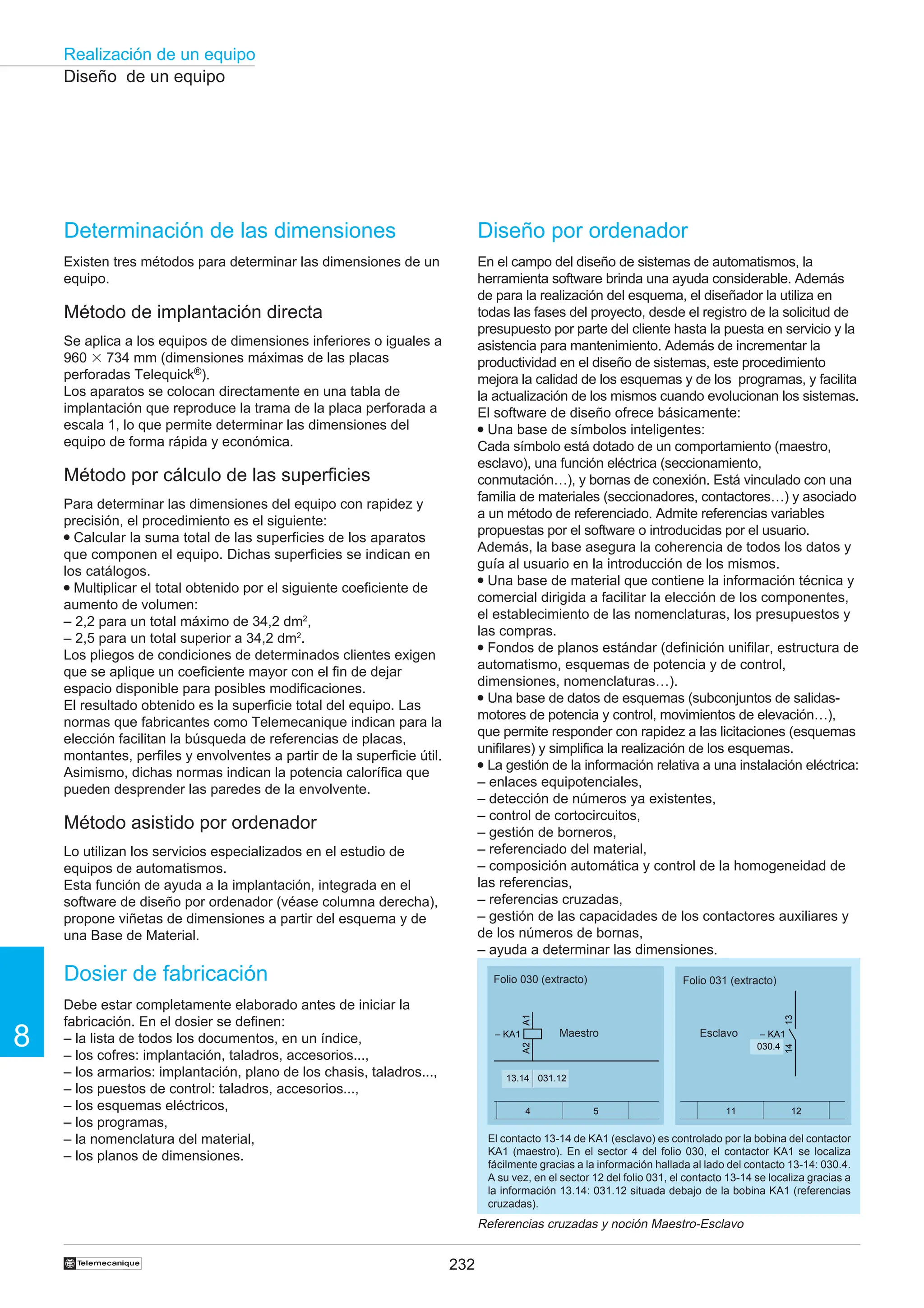 232
Realización de un equipo
8
†
Diseño de un equipo
4 5 11 12
– KA1
A1
A2
13
14
– KA1
13.14 031.12
030.4
Folio 030 (extracto) Folio 031 (extracto)
Maestro Esclavo
El contacto 13-14 de KA1 (esclavo) es controlado por la bobina del contactor
KA1 (maestro). En el sector 4 del folio 030, el contactor KA1 se localiza
fácilmente gracias a la información hallada al lado del contacto 13-14: 030.4.
A su vez, en el sector 12 del folio 031, el contacto 13-14 se localiza gracias a
la información 13.14: 031.12 situada debajo de la bobina KA1 (referencias
cruzadas).
Referencias cruzadas y noción Maestro-Esclavo
Diseño por ordenador
En el campo del diseño de sistemas de automatismos, la
herramienta software brinda una ayuda considerable. Además
de para la realización del esquema, el diseñador la utiliza en
todas las fases del proyecto, desde el registro de la solicitud de
presupuesto por parte del cliente hasta la puesta en servicio y la
asistencia para mantenimiento. Además de incrementar la
productividad en el diseño de sistemas, este procedimiento
mejora la calidad de los esquemas y de los programas, y facilita
la actualización de los mismos cuando evolucionan los sistemas.
El software de diseño ofrece básicamente:
● Una base de símbolos inteligentes:
Cada símbolo está dotado de un comportamiento (maestro,
esclavo), una función eléctrica (seccionamiento,
conmutación…), y bornas de conexión. Está vinculado con una
familia de materiales (seccionadores, contactores…) y asociado
a un método de referenciado. Admite referencias variables
propuestas por el software o introducidas por el usuario.
Además, la base asegura la coherencia de todos los datos y
guía al usuario en la introducción de los mismos.
● Una base de material que contiene la información técnica y
comercial dirigida a facilitar la elección de los componentes,
el establecimiento de las nomenclaturas, los presupuestos y
las compras.
● Fondos de planos estándar (definición unifilar, estructura de
automatismo, esquemas de potencia y de control,
dimensiones, nomenclaturas…).
● Una base de datos de esquemas (subconjuntos de salidas-
motores de potencia y control, movimientos de elevación…),
que permite responder con rapidez a las licitaciones (esquemas
unifilares) y simplifica la realización de los esquemas.
● La gestión de la información relativa a una instalación eléctrica:
– enlaces equipotenciales,
– detección de números ya existentes,
– control de cortocircuitos,
– gestión de borneros,
– referenciado del material,
– composición automática y control de la homogeneidad de
las referencias,
– referencias cruzadas,
– gestión de las capacidades de los contactores auxiliares y
de los números de bornas,
– ayuda a determinar las dimensiones.
Determinación de las dimensiones
Existen tres métodos para determinar las dimensiones de un
equipo.
Método de implantación directa
Se aplica a los equipos de dimensiones inferiores o iguales a
960 3 734 mm (dimensiones máximas de las placas
perforadas Telequick®).
Los aparatos se colocan directamente en una tabla de
implantación que reproduce la trama de la placa perforada a
escala 1, lo que permite determinar las dimensiones del
equipo de forma rápida y económica.
Método por cálculo de las superficies
Para determinar las dimensiones del equipo con rapidez y
precisión, el procedimiento es el siguiente:
● Calcular la suma total de las superficies de los aparatos
que componen el equipo. Dichas superficies se indican en
los catálogos.
● Multiplicar el total obtenido por el siguiente coeficiente de
aumento de volumen:
– 2,2 para un total máximo de 34,2 dm2
,
– 2,5 para un total superior a 34,2 dm2
.
Los pliegos de condiciones de determinados clientes exigen
que se aplique un coeficiente mayor con el fin de dejar
espacio disponible para posibles modificaciones.
El resultado obtenido es la superficie total del equipo. Las
normas que fabricantes como Telemecanique indican para la
elección facilitan la búsqueda de referencias de placas,
montantes, perfiles y envolventes a partir de la superficie útil.
Asimismo, dichas normas indican la potencia calorífica que
pueden desprender las paredes de la envolvente.
Método asistido por ordenador
Lo utilizan los servicios especializados en el estudio de
equipos de automatismos.
Esta función de ayuda a la implantación, integrada en el
software de diseño por ordenador (véase columna derecha),
propone viñetas de dimensiones a partir del esquema y de
una Base de Material.
Dosier de fabricación
Debe estar completamente elaborado antes de iniciar la
fabricación. En el dosier se definen:
– la lista de todos los documentos, en un índice,
– los cofres: implantación, taladros, accesorios...,
– los armarios: implantación, plano de los chasis, taladros...,
– los puestos de control: taladros, accesorios...,
– los esquemas eléctricos,
– los programas,
– la nomenclatura del material,
– los planos de dimensiones.
 