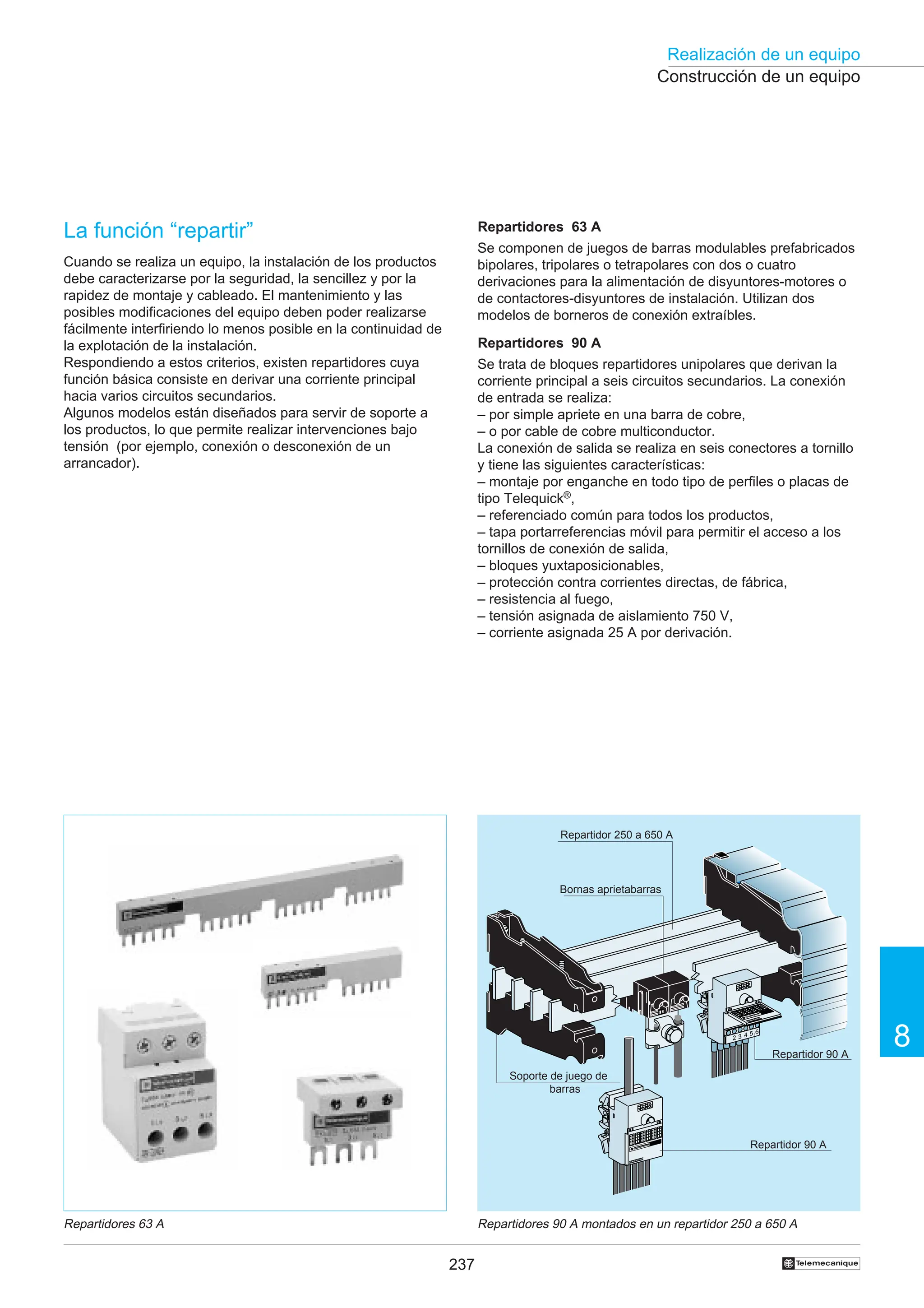 237
Realización de un equipo
8
†
La función “repartir”
Cuando se realiza un equipo, la instalación de los productos
debe caracterizarse por la seguridad, la sencillez y por la
rapidez de montaje y cableado. El mantenimiento y las
posibles modificaciones del equipo deben poder realizarse
fácilmente interfiriendo lo menos posible en la continuidad de
la explotación de la instalación.
Respondiendo a estos criterios, existen repartidores cuya
función básica consiste en derivar una corriente principal
hacia varios circuitos secundarios.
Algunos modelos están diseñados para servir de soporte a
los productos, lo que permite realizar intervenciones bajo
tensión (por ejemplo, conexión o desconexión de un
arrancador).
Construcción de un equipo
Repartidores 63 A Repartidores 90 A montados en un repartidor 250 a 650 A
L2
1
elem
ecan
ique
T
AK2-BA16
2U
2 3 4 5 6
elem
eca
niqu
e
T
AK
2-B
A16
2U
Repartidores 63 A
Se componen de juegos de barras modulables prefabricados
bipolares, tripolares o tetrapolares con dos o cuatro
derivaciones para la alimentación de disyuntores-motores o
de contactores-disyuntores de instalación. Utilizan dos
modelos de borneros de conexión extraíbles.
Repartidores 90 A
Se trata de bloques repartidores unipolares que derivan la
corriente principal a seis circuitos secundarios. La conexión
de entrada se realiza:
– por simple apriete en una barra de cobre,
– o por cable de cobre multiconductor.
La conexión de salida se realiza en seis conectores a tornillo
y tiene las siguientes características:
– montaje por enganche en todo tipo de perfiles o placas de
tipo Telequick®,
– referenciado común para todos los productos,
– tapa portarreferencias móvil para permitir el acceso a los
tornillos de conexión de salida,
– bloques yuxtaposicionables,
– protección contra corrientes directas, de fábrica,
– resistencia al fuego,
– tensión asignada de aislamiento 750 V,
– corriente asignada 25 A por derivación.
Repartidor 90 A
Repartidor 90 A
Repartidor 250 a 650 A
Bornas aprietabarras
Soporte de juego de
barras
 
