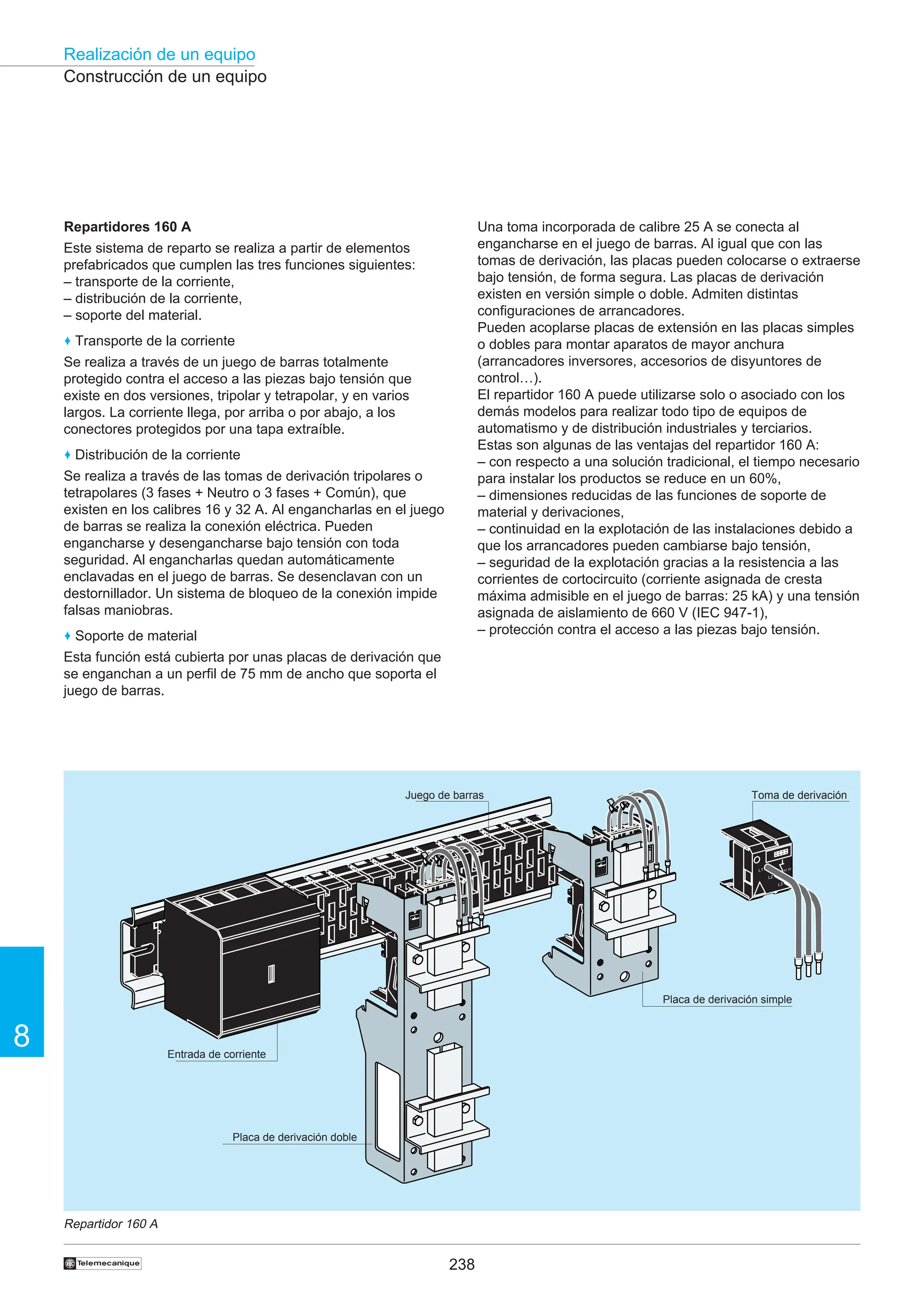 238
Realización de un equipo
8
†
Construcción de un equipo
Repartidor 160 A
L3
L2
L1
L1
L2
L3
AC 20
L3
L2
L1
Repartidores 160 A
Este sistema de reparto se realiza a partir de elementos
prefabricados que cumplen las tres funciones siguientes:
– transporte de la corriente,
– distribución de la corriente,
– soporte del material.
♦ Transporte de la corriente
Se realiza a través de un juego de barras totalmente
protegido contra el acceso a las piezas bajo tensión que
existe en dos versiones, tripolar y tetrapolar, y en varios
largos. La corriente llega, por arriba o por abajo, a los
conectores protegidos por una tapa extraíble.
♦ Distribución de la corriente
Se realiza a través de las tomas de derivación tripolares o
tetrapolares (3 fases + Neutro o 3 fases + Común), que
existen en los calibres 16 y 32 A. Al engancharlas en el juego
de barras se realiza la conexión eléctrica. Pueden
engancharse y desengancharse bajo tensión con toda
seguridad. Al engancharlas quedan automáticamente
enclavadas en el juego de barras. Se desenclavan con un
destornillador. Un sistema de bloqueo de la conexión impide
falsas maniobras.
♦ Soporte de material
Esta función está cubierta por unas placas de derivación que
se enganchan a un perfil de 75 mm de ancho que soporta el
juego de barras.
Entrada de corriente
Placa de derivación doble
Placa de derivación simple
Toma de derivación
Juego de barras
Una toma incorporada de calibre 25 A se conecta al
engancharse en el juego de barras. Al igual que con las
tomas de derivación, las placas pueden colocarse o extraerse
bajo tensión, de forma segura. Las placas de derivación
existen en versión simple o doble. Admiten distintas
configuraciones de arrancadores.
Pueden acoplarse placas de extensión en las placas simples
o dobles para montar aparatos de mayor anchura
(arrancadores inversores, accesorios de disyuntores de
control…).
El repartidor 160 A puede utilizarse solo o asociado con los
demás modelos para realizar todo tipo de equipos de
automatismo y de distribución industriales y terciarios.
Estas son algunas de las ventajas del repartidor 160 A:
– con respecto a una solución tradicional, el tiempo necesario
para instalar los productos se reduce en un 60%,
– dimensiones reducidas de las funciones de soporte de
material y derivaciones,
– continuidad en la explotación de las instalaciones debido a
que los arrancadores pueden cambiarse bajo tensión,
– seguridad de la explotación gracias a la resistencia a las
corrientes de cortocircuito (corriente asignada de cresta
máxima admisible en el juego de barras: 25 kA) y una tensión
asignada de aislamiento de 660 V (IEC 947-1),
– protección contra el acceso a las piezas bajo tensión.
 