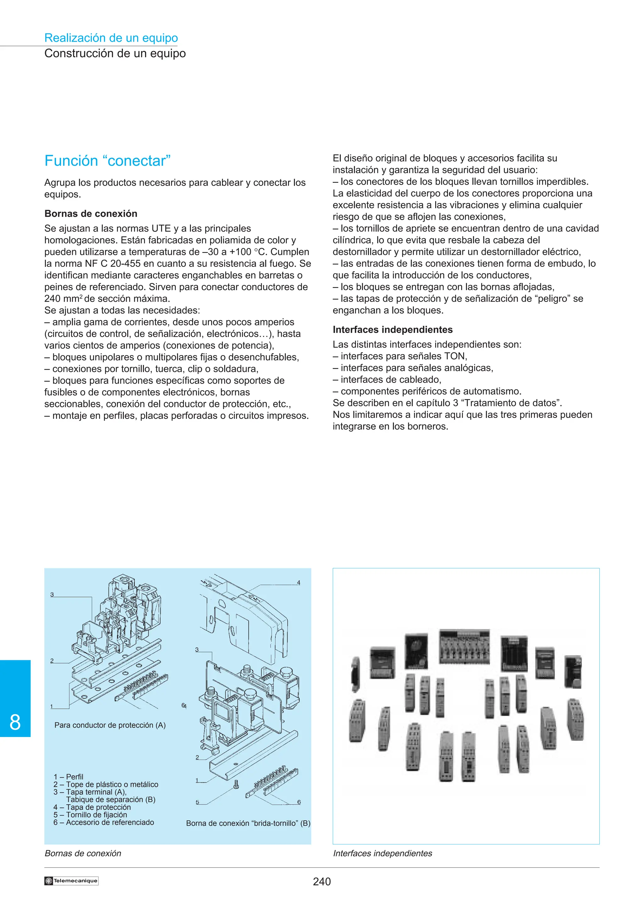 240
Realización de un equipo
8
†
El diseño original de bloques y accesorios facilita su
instalación y garantiza la seguridad del usuario:
– los conectores de los bloques llevan tornillos imperdibles.
La elasticidad del cuerpo de los conectores proporciona una
excelente resistencia a las vibraciones y elimina cualquier
riesgo de que se aflojen las conexiones,
– los tornillos de apriete se encuentran dentro de una cavidad
cilíndrica, lo que evita que resbale la cabeza del
destornillador y permite utilizar un destornillador eléctrico,
– las entradas de las conexiones tienen forma de embudo, lo
que facilita la introducción de los conductores,
– los bloques se entregan con las bornas aflojadas,
– las tapas de protección y de señalización de “peligro” se
enganchan a los bloques.
Interfaces independientes
Las distintas interfaces independientes son:
– interfaces para señales TON,
– interfaces para señales analógicas,
– interfaces de cableado,
– componentes periféricos de automatismo.
Se describen en el capítulo 3 “Tratamiento de datos”.
Nos limitaremos a indicar aquí que las tres primeras pueden
integrarse en los borneros.
Función “conectar”
Agrupa los productos necesarios para cablear y conectar los
equipos.
Bornas de conexión
Se ajustan a las normas UTE y a las principales
homologaciones. Están fabricadas en poliamida de color y
pueden utilizarse a temperaturas de –30 a +100 °C. Cumplen
la norma NF C 20-455 en cuanto a su resistencia al fuego. Se
identifican mediante caracteres enganchables en barretas o
peines de referenciado. Sirven para conectar conductores de
240 mm2
de sección máxima.
Se ajustan a todas las necesidades:
– amplia gama de corrientes, desde unos pocos amperios
(circuitos de control, de señalización, electrónicos…), hasta
varios cientos de amperios (conexiones de potencia),
– bloques unipolares o multipolares fijas o desenchufables,
– conexiones por tornillo, tuerca, clip o soldadura,
– bloques para funciones específicas como soportes de
fusibles o de componentes electrónicos, bornas
seccionables, conexión del conductor de protección, etc.,
– montaje en perfiles, placas perforadas o circuitos impresos.
Construcción de un equipo
Bornas de conexión Interfaces independientes
Para conductor de protección (A)
Borna de conexión “brida-tornillo” (B)
6
1 – Perfil
2 – Tope de plástico o metálico
3 – Tapa terminal (A),
Tabique de separación (B)
4 – Tapa de protección
5 – Tornillo de fijación
6 – Accesorio de referenciado
 