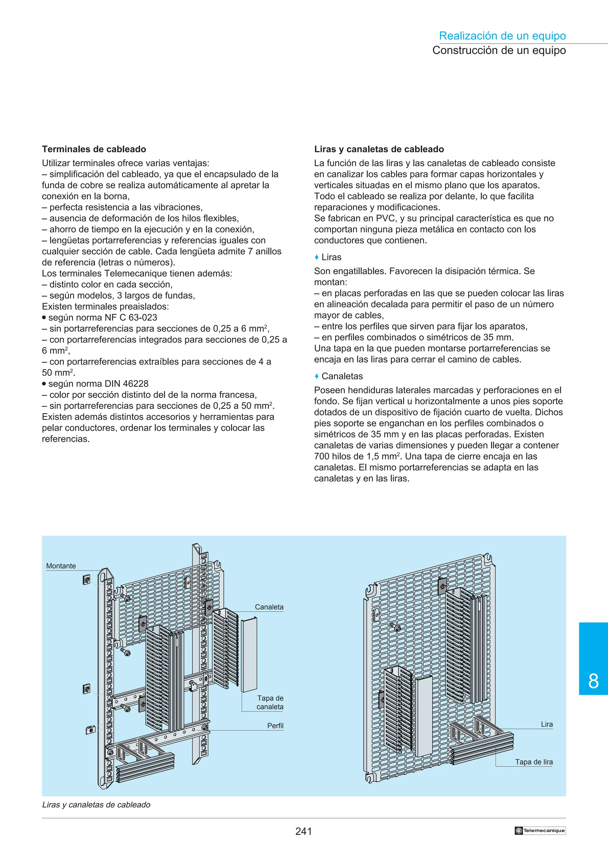 241
Realización de un equipo
8
†
Tapa de
canaleta
Construcción de un equipo
Liras y canaletas de cableado
Terminales de cableado
Utilizar terminales ofrece varias ventajas:
– simplificación del cableado, ya que el encapsulado de la
funda de cobre se realiza automáticamente al apretar la
conexión en la borna,
– perfecta resistencia a las vibraciones,
– ausencia de deformación de los hilos flexibles,
– ahorro de tiempo en la ejecución y en la conexión,
– lengüetas portarreferencias y referencias iguales con
cualquier sección de cable. Cada lengüeta admite 7 anillos
de referencia (letras o números).
Los terminales Telemecanique tienen además:
– distinto color en cada sección,
– según modelos, 3 largos de fundas,
Existen terminales preaislados:
● según norma NF C 63-023
– sin portarreferencias para secciones de 0,25 a 6 mm2
,
– con portarreferencias integrados para secciones de 0,25 a
6 mm2
,
– con portarreferencias extraíbles para secciones de 4 a
50 mm2
.
● según norma DIN 46228
– color por sección distinto del de la norma francesa,
– sin portarreferencias para secciones de 0,25 a 50 mm2
.
Existen además distintos accesorios y herramientas para
pelar conductores, ordenar los terminales y colocar las
referencias.
Liras y canaletas de cableado
La función de las liras y las canaletas de cableado consiste
en canalizar los cables para formar capas horizontales y
verticales situadas en el mismo plano que los aparatos.
Todo el cableado se realiza por delante, lo que facilita
reparaciones y modificaciones.
Se fabrican en PVC, y su principal característica es que no
comportan ninguna pieza metálica en contacto con los
conductores que contienen.
♦ Liras
Son engatillables. Favorecen la disipación térmica. Se
montan:
– en placas perforadas en las que se pueden colocar las liras
en alineación decalada para permitir el paso de un número
mayor de cables,
– entre los perfiles que sirven para fijar los aparatos,
– en perfiles combinados o simétricos de 35 mm.
Una tapa en la que pueden montarse portarreferencias se
encaja en las liras para cerrar el camino de cables.
♦ Canaletas
Poseen hendiduras laterales marcadas y perforaciones en el
fondo. Se fijan vertical u horizontalmente a unos pies soporte
dotados de un dispositivo de fijación cuarto de vuelta. Dichos
pies soporte se enganchan en los perfiles combinados o
simétricos de 35 mm y en las placas perforadas. Existen
canaletas de varias dimensiones y pueden llegar a contener
700 hilos de 1,5 mm2
. Una tapa de cierre encaja en las
canaletas. El mismo portarreferencias se adapta en las
canaletas y en las liras.
Montante
Canaleta
Perfil Lira
Tapa de lira
 