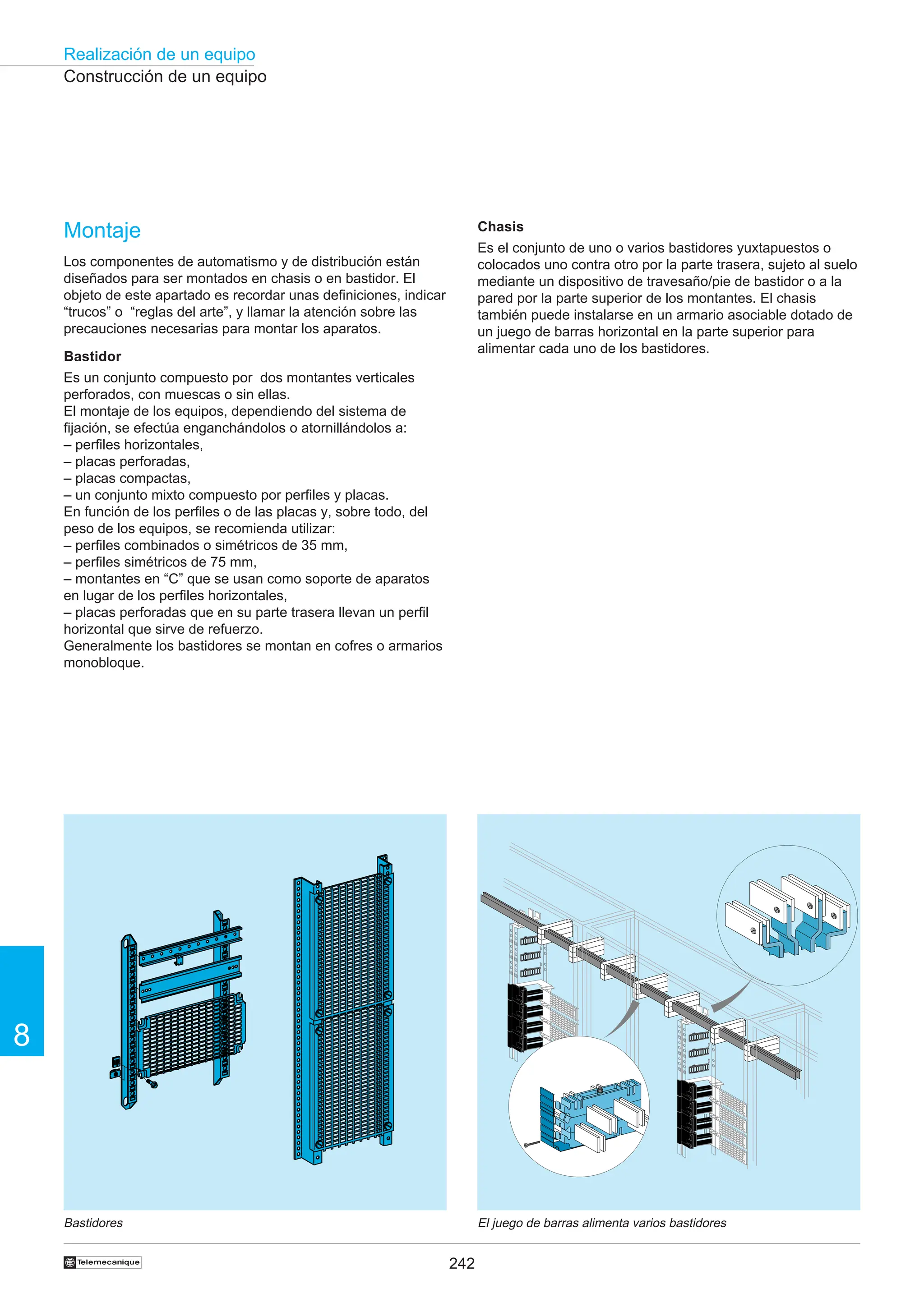 242
Realización de un equipo
8
†
Construcción de un equipo
Bastidores El juego de barras alimenta varios bastidores
Chasis
Es el conjunto de uno o varios bastidores yuxtapuestos o
colocados uno contra otro por la parte trasera, sujeto al suelo
mediante un dispositivo de travesaño/pie de bastidor o a la
pared por la parte superior de los montantes. El chasis
también puede instalarse en un armario asociable dotado de
un juego de barras horizontal en la parte superior para
alimentar cada uno de los bastidores.
Montaje
Los componentes de automatismo y de distribución están
diseñados para ser montados en chasis o en bastidor. El
objeto de este apartado es recordar unas definiciones, indicar
“trucos” o “reglas del arte”, y llamar la atención sobre las
precauciones necesarias para montar los aparatos.
Bastidor
Es un conjunto compuesto por dos montantes verticales
perforados, con muescas o sin ellas.
El montaje de los equipos, dependiendo del sistema de
fijación, se efectúa enganchándolos o atornillándolos a:
– perfiles horizontales,
– placas perforadas,
– placas compactas,
– un conjunto mixto compuesto por perfiles y placas.
En función de los perfiles o de las placas y, sobre todo, del
peso de los equipos, se recomienda utilizar:
– perfiles combinados o simétricos de 35 mm,
– perfiles simétricos de 75 mm,
– montantes en “C” que se usan como soporte de aparatos
en lugar de los perfiles horizontales,
– placas perforadas que en su parte trasera llevan un perfil
horizontal que sirve de refuerzo.
Generalmente los bastidores se montan en cofres o armarios
monobloque.
 