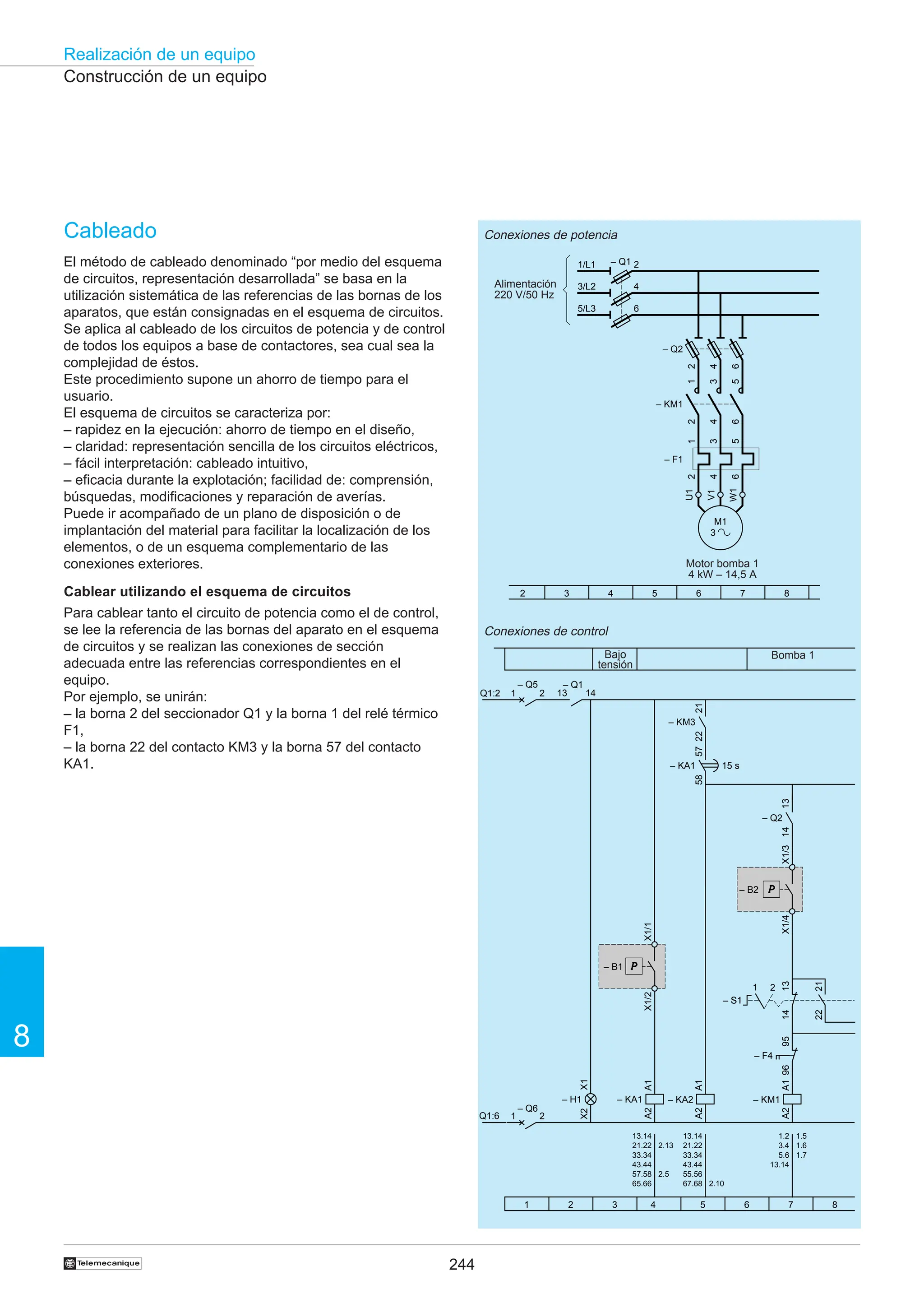 244
Realización de un equipo
8
†
Construcción de un equipo
Cableado
El método de cableado denominado “por medio del esquema
de circuitos, representación desarrollada” se basa en la
utilización sistemática de las referencias de las bornas de los
aparatos, que están consignadas en el esquema de circuitos.
Se aplica al cableado de los circuitos de potencia y de control
de todos los equipos a base de contactores, sea cual sea la
complejidad de éstos.
Este procedimiento supone un ahorro de tiempo para el
usuario.
El esquema de circuitos se caracteriza por:
– rapidez en la ejecución: ahorro de tiempo en el diseño,
– claridad: representación sencilla de los circuitos eléctricos,
– fácil interpretación: cableado intuitivo,
– eficacia durante la explotación; facilidad de: comprensión,
búsquedas, modificaciones y reparación de averías.
Puede ir acompañado de un plano de disposición o de
implantación del material para facilitar la localización de los
elementos, o de un esquema complementario de las
conexiones exteriores.
Cablear utilizando el esquema de circuitos
Para cablear tanto el circuito de potencia como el de control,
se lee la referencia de las bornas del aparato en el esquema
de circuitos y se realizan las conexiones de sección
adecuada entre las referencias correspondientes en el
equipo.
Por ejemplo, se unirán:
– la borna 2 del seccionador Q1 y la borna 1 del relé térmico
F1,
– la borna 22 del contacto KM3 y la borna 57 del contacto
KA1.
Conexiones de potencia
Conexiones de control
Bomba 1
Bajo
tensión
Motor bomba 1
4 kW – 14,5 A
Alimentación
220 V/50 Hz
– KA1
A1
A2
X1
X2
– H1
57
58
– KA1 15 s
Q1:2
– Q1
14
13
Q1:6
X1/1
X1/2
– B1
– KA2
A1
A2
– KM1
A1
A2
X1/3
X1/4
– B2
21
22
– KM3
96
95
– F4
– S1
– S1
2
1
13
14
21
22
1 2 3 4 5 6 7 8
13.14
21.22
33.34
43.44
57.58
65.66
2.13
2.5
2.10
1.5
1.6
1.7
13.14
21.22
33.34
43.44
55.56
67.68
1.2
3.4
5.6
13.14
13
14
– Q2
– Q5
1 2
– Q6
1 2
2 3 4 5 6 7 8
1/L1 – Q1
3/L2
5/L3
2
4
6
M1
3
U1
W1
V1
1
3
5
2
4
6
– F1
– Q2
2
4
6
– KM1
1
2
3
4
5
6
 