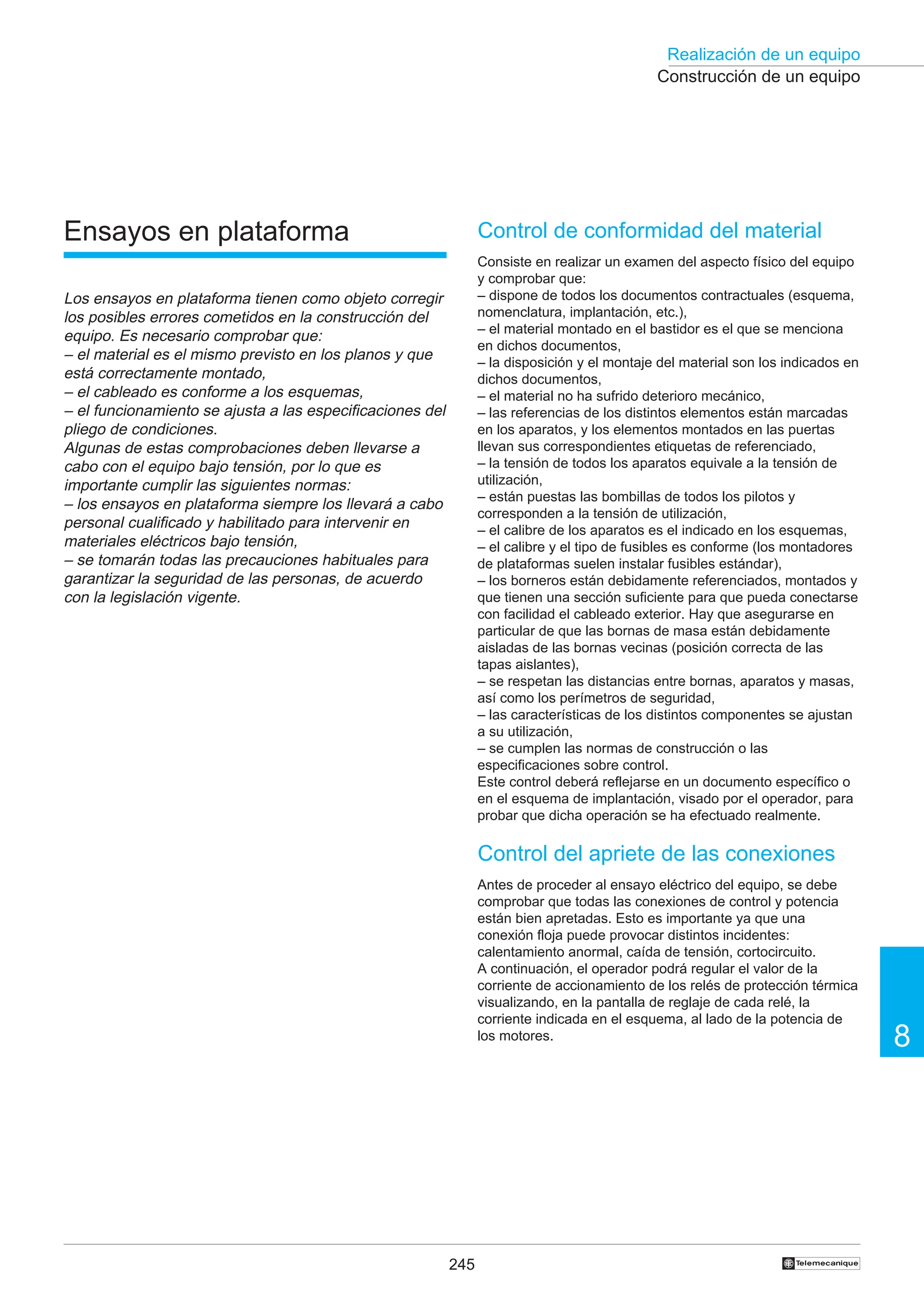 245
Realización de un equipo
8
†
Construcción de un equipo
Ensayos en plataforma
Los ensayos en plataforma tienen como objeto corregir
los posibles errores cometidos en la construcción del
equipo. Es necesario comprobar que:
– el material es el mismo previsto en los planos y que
está correctamente montado,
– el cableado es conforme a los esquemas,
– el funcionamiento se ajusta a las especificaciones del
pliego de condiciones.
Algunas de estas comprobaciones deben llevarse a
cabo con el equipo bajo tensión, por lo que es
importante cumplir las siguientes normas:
– los ensayos en plataforma siempre los llevará a cabo
personal cualificado y habilitado para intervenir en
materiales eléctricos bajo tensión,
– se tomarán todas las precauciones habituales para
garantizar la seguridad de las personas, de acuerdo
con la legislación vigente.
Control de conformidad del material
Consiste en realizar un examen del aspecto físico del equipo
y comprobar que:
– dispone de todos los documentos contractuales (esquema,
nomenclatura, implantación, etc.),
– el material montado en el bastidor es el que se menciona
en dichos documentos,
– la disposición y el montaje del material son los indicados en
dichos documentos,
– el material no ha sufrido deterioro mecánico,
– las referencias de los distintos elementos están marcadas
en los aparatos, y los elementos montados en las puertas
llevan sus correspondientes etiquetas de referenciado,
– la tensión de todos los aparatos equivale a la tensión de
utilización,
– están puestas las bombillas de todos los pilotos y
corresponden a la tensión de utilización,
– el calibre de los aparatos es el indicado en los esquemas,
– el calibre y el tipo de fusibles es conforme (los montadores
de plataformas suelen instalar fusibles estándar),
– los borneros están debidamente referenciados, montados y
que tienen una sección suficiente para que pueda conectarse
con facilidad el cableado exterior. Hay que asegurarse en
particular de que las bornas de masa están debidamente
aisladas de las bornas vecinas (posición correcta de las
tapas aislantes),
– se respetan las distancias entre bornas, aparatos y masas,
así como los perímetros de seguridad,
– las características de los distintos componentes se ajustan
a su utilización,
– se cumplen las normas de construcción o las
especificaciones sobre control.
Este control deberá reflejarse en un documento específico o
en el esquema de implantación, visado por el operador, para
probar que dicha operación se ha efectuado realmente.
Control del apriete de las conexiones
Antes de proceder al ensayo eléctrico del equipo, se debe
comprobar que todas las conexiones de control y potencia
están bien apretadas. Esto es importante ya que una
conexión floja puede provocar distintos incidentes:
calentamiento anormal, caída de tensión, cortocircuito.
A continuación, el operador podrá regular el valor de la
corriente de accionamiento de los relés de protección térmica
visualizando, en la pantalla de reglaje de cada relé, la
corriente indicada en el esquema, al lado de la potencia de
los motores.
 