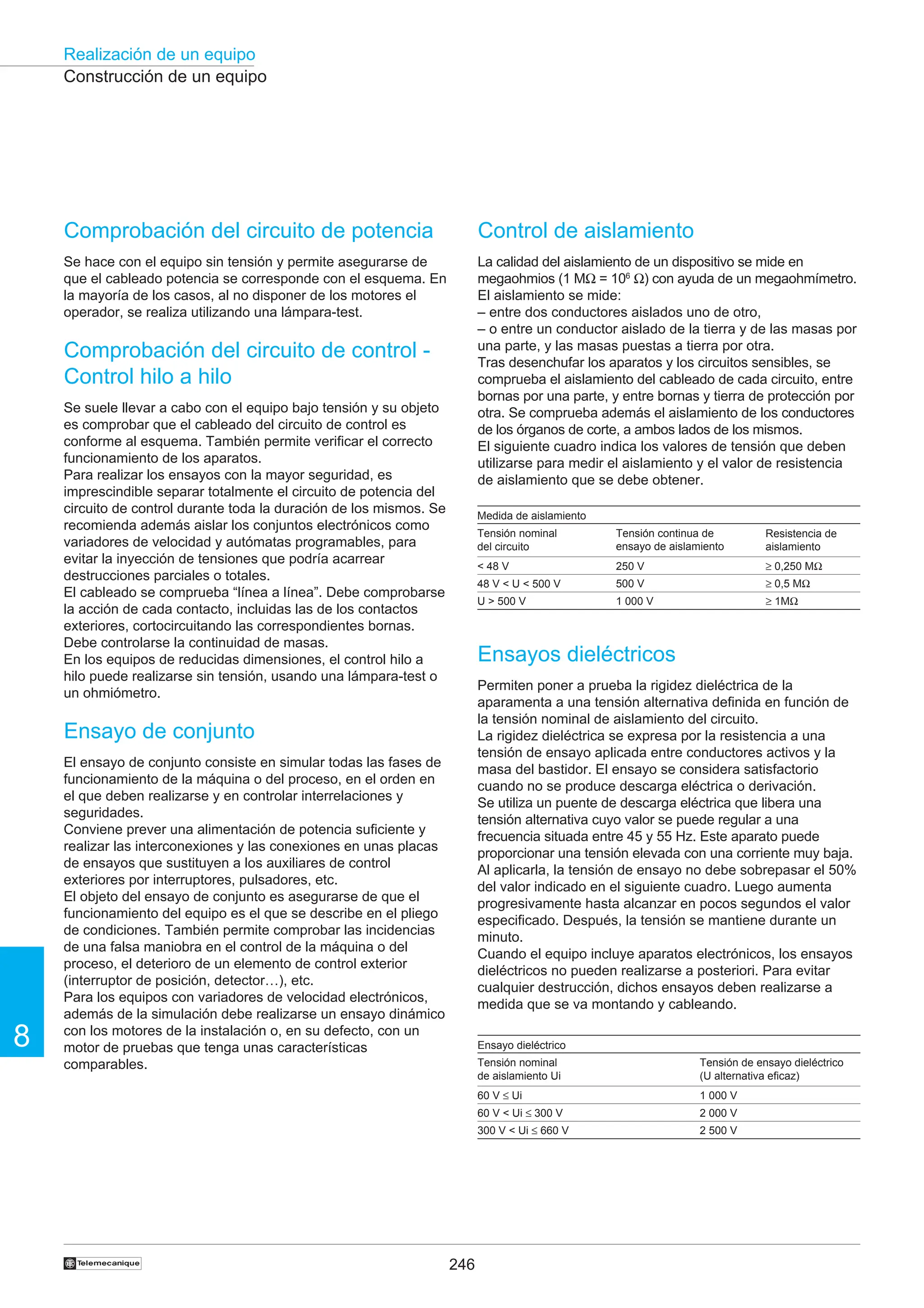 246
Realización de un equipo
8
†
Construcción de un equipo
Control de aislamiento
La calidad del aislamiento de un dispositivo se mide en
megaohmios (1 MΩ = 106
Ω) con ayuda de un megaohmímetro.
El aislamiento se mide:
– entre dos conductores aislados uno de otro,
– o entre un conductor aislado de la tierra y de las masas por
una parte, y las masas puestas a tierra por otra.
Tras desenchufar los aparatos y los circuitos sensibles, se
comprueba el aislamiento del cableado de cada circuito, entre
bornas por una parte, y entre bornas y tierra de protección por
otra. Se comprueba además el aislamiento de los conductores
de los órganos de corte, a ambos lados de los mismos.
El siguiente cuadro indica los valores de tensión que deben
utilizarse para medir el aislamiento y el valor de resistencia
de aislamiento que se debe obtener.
Ensayos dieléctricos
Permiten poner a prueba la rigidez dieléctrica de la
aparamenta a una tensión alternativa definida en función de
la tensión nominal de aislamiento del circuito.
La rigidez dieléctrica se expresa por la resistencia a una
tensión de ensayo aplicada entre conductores activos y la
masa del bastidor. El ensayo se considera satisfactorio
cuando no se produce descarga eléctrica o derivación.
Se utiliza un puente de descarga eléctrica que libera una
tensión alternativa cuyo valor se puede regular a una
frecuencia situada entre 45 y 55 Hz. Este aparato puede
proporcionar una tensión elevada con una corriente muy baja.
Al aplicarla, la tensión de ensayo no debe sobrepasar el 50%
del valor indicado en el siguiente cuadro. Luego aumenta
progresivamente hasta alcanzar en pocos segundos el valor
especificado. Después, la tensión se mantiene durante un
minuto.
Cuando el equipo incluye aparatos electrónicos, los ensayos
dieléctricos no pueden realizarse a posteriori. Para evitar
cualquier destrucción, dichos ensayos deben realizarse a
medida que se va montando y cableando.
Medida de aislamiento
Tensión nominal
del circuito
 48 V
48 V  U  500 V
U  500 V
Tensión continua de
ensayo de aislamiento
250 V
500 V
1 000 V
Resistencia de
aislamiento
≥ 0,250 MΩ
≥ 0,5 MΩ
≥ 1MΩ
Ensayo dieléctrico
Tensión nominal
de aislamiento Ui
60 V ≤ Ui
60 V  Ui ≤ 300 V
300 V  Ui ≤ 660 V
Tensión de ensayo dieléctrico
(U alternativa eficaz)
1 000 V
2 000 V
2 500 V
Comprobación del circuito de potencia
Se hace con el equipo sin tensión y permite asegurarse de
que el cableado potencia se corresponde con el esquema. En
la mayoría de los casos, al no disponer de los motores el
operador, se realiza utilizando una lámpara-test.
Comprobación del circuito de control -
Control hilo a hilo
Se suele llevar a cabo con el equipo bajo tensión y su objeto
es comprobar que el cableado del circuito de control es
conforme al esquema. También permite verificar el correcto
funcionamiento de los aparatos.
Para realizar los ensayos con la mayor seguridad, es
imprescindible separar totalmente el circuito de potencia del
circuito de control durante toda la duración de los mismos. Se
recomienda además aislar los conjuntos electrónicos como
variadores de velocidad y autómatas programables, para
evitar la inyección de tensiones que podría acarrear
destrucciones parciales o totales.
El cableado se comprueba “línea a línea”. Debe comprobarse
la acción de cada contacto, incluidas las de los contactos
exteriores, cortocircuitando las correspondientes bornas.
Debe controlarse la continuidad de masas.
En los equipos de reducidas dimensiones, el control hilo a
hilo puede realizarse sin tensión, usando una lámpara-test o
un ohmiómetro.
Ensayo de conjunto
El ensayo de conjunto consiste en simular todas las fases de
funcionamiento de la máquina o del proceso, en el orden en
el que deben realizarse y en controlar interrelaciones y
seguridades.
Conviene prever una alimentación de potencia suficiente y
realizar las interconexiones y las conexiones en unas placas
de ensayos que sustituyen a los auxiliares de control
exteriores por interruptores, pulsadores, etc.
El objeto del ensayo de conjunto es asegurarse de que el
funcionamiento del equipo es el que se describe en el pliego
de condiciones. También permite comprobar las incidencias
de una falsa maniobra en el control de la máquina o del
proceso, el deterioro de un elemento de control exterior
(interruptor de posición, detector…), etc.
Para los equipos con variadores de velocidad electrónicos,
además de la simulación debe realizarse un ensayo dinámico
con los motores de la instalación o, en su defecto, con un
motor de pruebas que tenga unas características
comparables.
 