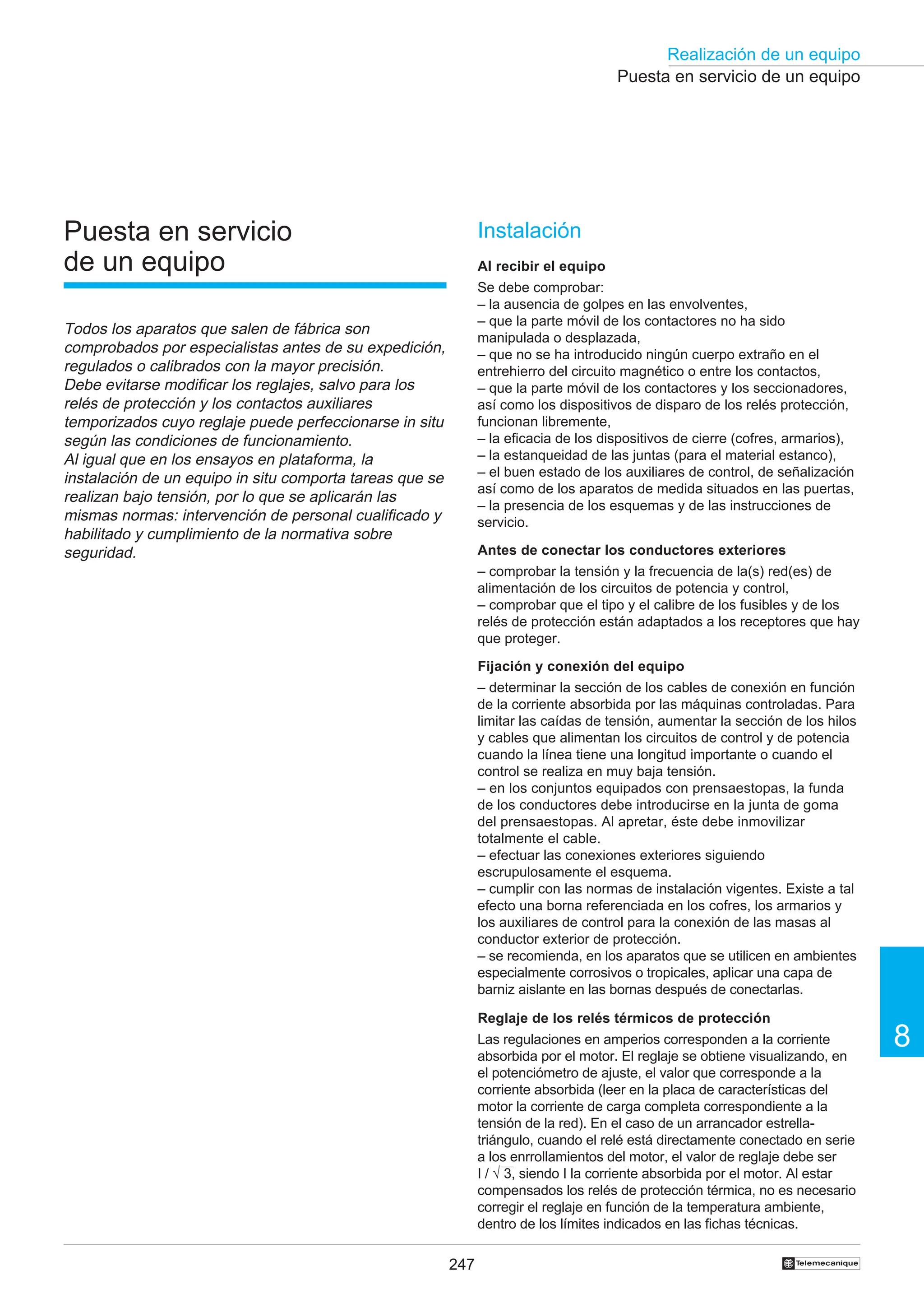 247
Realización de un equipo
8
†
Puesta en servicio de un equipo
Puesta en servicio
de un equipo
Todos los aparatos que salen de fábrica son
comprobados por especialistas antes de su expedición,
regulados o calibrados con la mayor precisión.
Debe evitarse modificar los reglajes, salvo para los
relés de protección y los contactos auxiliares
temporizados cuyo reglaje puede perfeccionarse in situ
según las condiciones de funcionamiento.
Al igual que en los ensayos en plataforma, la
instalación de un equipo in situ comporta tareas que se
realizan bajo tensión, por lo que se aplicarán las
mismas normas: intervención de personal cualificado y
habilitado y cumplimiento de la normativa sobre
seguridad.
Instalación
Al recibir el equipo
Se debe comprobar:
– la ausencia de golpes en las envolventes,
– que la parte móvil de los contactores no ha sido
manipulada o desplazada,
– que no se ha introducido ningún cuerpo extraño en el
entrehierro del circuito magnético o entre los contactos,
– que la parte móvil de los contactores y los seccionadores,
así como los dispositivos de disparo de los relés protección,
funcionan libremente,
– la eficacia de los dispositivos de cierre (cofres, armarios),
– la estanqueidad de las juntas (para el material estanco),
– el buen estado de los auxiliares de control, de señalización
así como de los aparatos de medida situados en las puertas,
– la presencia de los esquemas y de las instrucciones de
servicio.
Antes de conectar los conductores exteriores
– comprobar la tensión y la frecuencia de la(s) red(es) de
alimentación de los circuitos de potencia y control,
– comprobar que el tipo y el calibre de los fusibles y de los
relés de protección están adaptados a los receptores que hay
que proteger.
Fijación y conexión del equipo
– determinar la sección de los cables de conexión en función
de la corriente absorbida por las máquinas controladas. Para
limitar las caídas de tensión, aumentar la sección de los hilos
y cables que alimentan los circuitos de control y de potencia
cuando la línea tiene una longitud importante o cuando el
control se realiza en muy baja tensión.
– en los conjuntos equipados con prensaestopas, la funda
de los conductores debe introducirse en la junta de goma
del prensaestopas. Al apretar, éste debe inmovilizar
totalmente el cable.
– efectuar las conexiones exteriores siguiendo
escrupulosamente el esquema.
– cumplir con las normas de instalación vigentes. Existe a tal
efecto una borna referenciada en los cofres, los armarios y
los auxiliares de control para la conexión de las masas al
conductor exterior de protección.
– se recomienda, en los aparatos que se utilicen en ambientes
especialmente corrosivos o tropicales, aplicar una capa de
barniz aislante en las bornas después de conectarlas.
Reglaje de los relés térmicos de protección
Las regulaciones en amperios corresponden a la corriente
absorbida por el motor. El reglaje se obtiene visualizando, en
el potenciómetro de ajuste, el valor que corresponde a la
corriente absorbida (leer en la placa de características del
motor la corriente de carga completa correspondiente a la
tensión de la red). En el caso de un arrancador estrella-
triángulo, cuando el relé está directamente conectado en serie
a los enrrollamientos del motor, el valor de reglaje debe ser
I / √ 3, siendo I la corriente absorbida por el motor. Al estar
compensados los relés de protección térmica, no es necesario
corregir el reglaje en función de la temperatura ambiente,
dentro de los límites indicados en las fichas técnicas.
 
