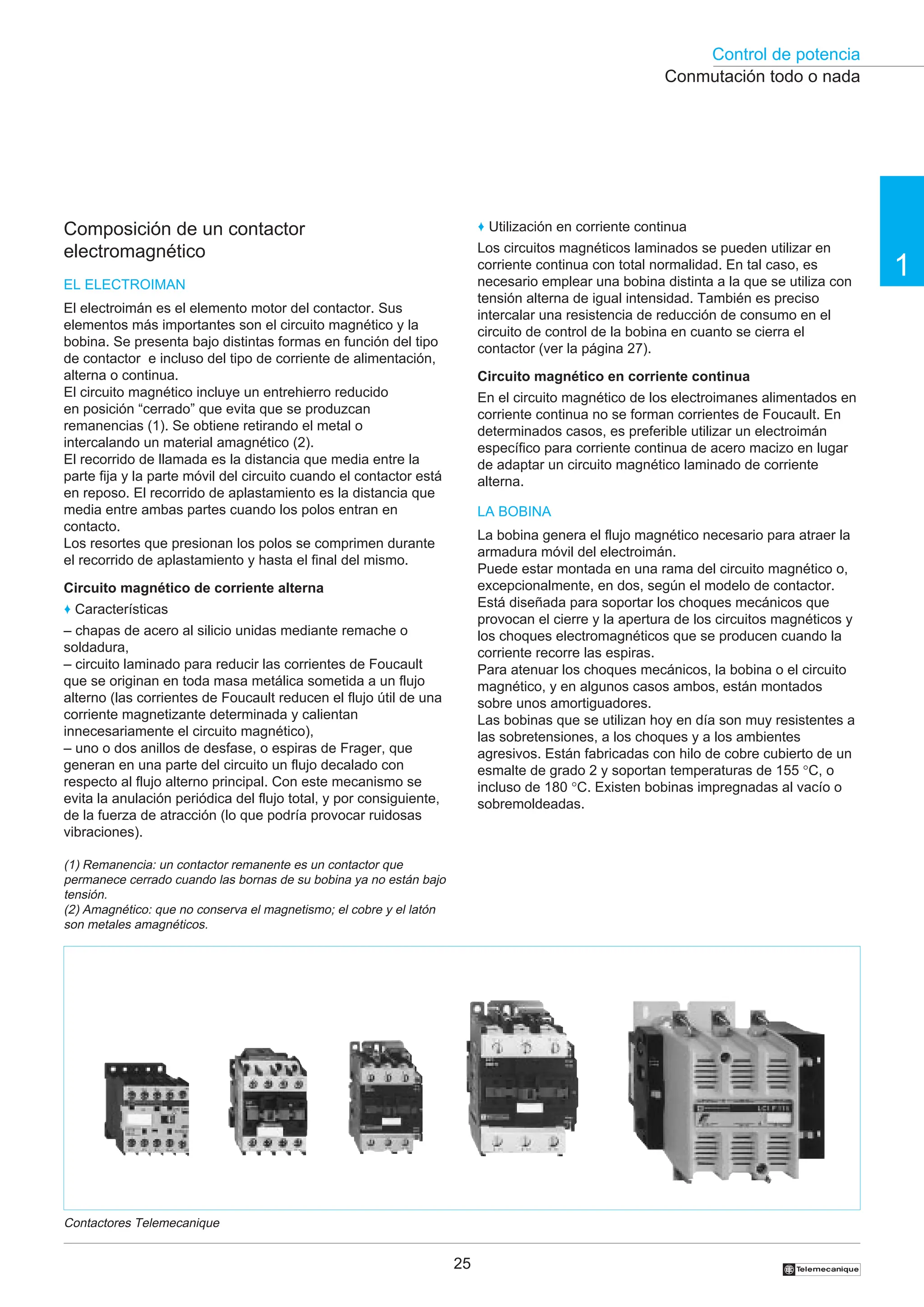 Control de potencia
25
1
†
Composición de un contactor
electromagnético
EL ELECTROIMAN
El electroimán es el elemento motor del contactor. Sus
elementos más importantes son el circuito magnético y la
bobina. Se presenta bajo distintas formas en función del tipo
de contactor e incluso del tipo de corriente de alimentación,
alterna o continua.
El circuito magnético incluye un entrehierro reducido
en posición “cerrado” que evita que se produzcan
remanencias (1). Se obtiene retirando el metal o
intercalando un material amagnético (2).
El recorrido de llamada es la distancia que media entre la
parte fija y la parte móvil del circuito cuando el contactor está
en reposo. El recorrido de aplastamiento es la distancia que
media entre ambas partes cuando los polos entran en
contacto.
Los resortes que presionan los polos se comprimen durante
el recorrido de aplastamiento y hasta el final del mismo.
Circuito magnético de corriente alterna
♦ Características
– chapas de acero al silicio unidas mediante remache o
soldadura,
– circuito laminado para reducir las corrientes de Foucault
que se originan en toda masa metálica sometida a un flujo
alterno (las corrientes de Foucault reducen el flujo útil de una
corriente magnetizante determinada y calientan
innecesariamente el circuito magnético),
– uno o dos anillos de desfase, o espiras de Frager, que
generan en una parte del circuito un flujo decalado con
respecto al flujo alterno principal. Con este mecanismo se
evita la anulación periódica del flujo total, y por consiguiente,
de la fuerza de atracción (lo que podría provocar ruidosas
vibraciones).
♦ Utilización en corriente continua
Los circuitos magnéticos laminados se pueden utilizar en
corriente continua con total normalidad. En tal caso, es
necesario emplear una bobina distinta a la que se utiliza con
tensión alterna de igual intensidad. También es preciso
intercalar una resistencia de reducción de consumo en el
circuito de control de la bobina en cuanto se cierra el
contactor (ver la página 27).
Circuito magnético en corriente continua
En el circuito magnético de los electroimanes alimentados en
corriente continua no se forman corrientes de Foucault. En
determinados casos, es preferible utilizar un electroimán
específico para corriente continua de acero macizo en lugar
de adaptar un circuito magnético laminado de corriente
alterna.
LA BOBINA
La bobina genera el flujo magnético necesario para atraer la
armadura móvil del electroimán.
Puede estar montada en una rama del circuito magnético o,
excepcionalmente, en dos, según el modelo de contactor.
Está diseñada para soportar los choques mecánicos que
provocan el cierre y la apertura de los circuitos magnéticos y
los choques electromagnéticos que se producen cuando la
corriente recorre las espiras.
Para atenuar los choques mecánicos, la bobina o el circuito
magnético, y en algunos casos ambos, están montados
sobre unos amortiguadores.
Las bobinas que se utilizan hoy en día son muy resistentes a
las sobretensiones, a los choques y a los ambientes
agresivos. Están fabricadas con hilo de cobre cubierto de un
esmalte de grado 2 y soportan temperaturas de 155 °C, o
incluso de 180 °C. Existen bobinas impregnadas al vacío o
sobremoldeadas.
Contactores Telemecanique
Conmutación todo o nada
(1) Remanencia: un contactor remanente es un contactor que
permanece cerrado cuando las bornas de su bobina ya no están bajo
tensión.
(2) Amagnético: que no conserva el magnetismo; el cobre y el latón
son metales amagnéticos.
 