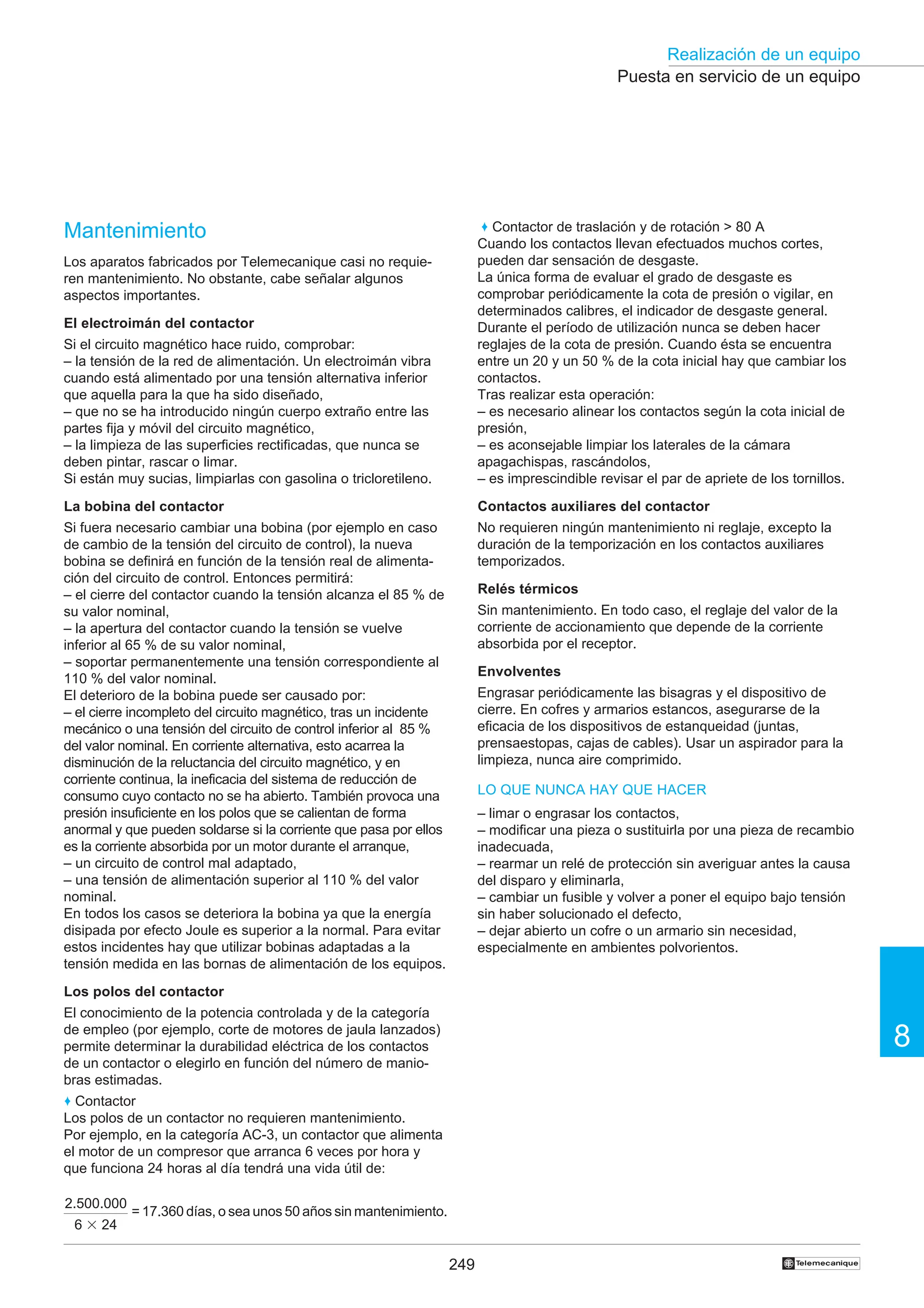 249
Realización de un equipo
8
†
Puesta en servicio de un equipo
Mantenimiento
Los aparatos fabricados por Telemecanique casi no requie-
ren mantenimiento. No obstante, cabe señalar algunos
aspectos importantes.
El electroimán del contactor
Si el circuito magnético hace ruido, comprobar:
– la tensión de la red de alimentación. Un electroimán vibra
cuando está alimentado por una tensión alternativa inferior
que aquella para la que ha sido diseñado,
– que no se ha introducido ningún cuerpo extraño entre las
partes fija y móvil del circuito magnético,
– la limpieza de las superficies rectificadas, que nunca se
deben pintar, rascar o limar.
Si están muy sucias, limpiarlas con gasolina o tricloretileno.
La bobina del contactor
Si fuera necesario cambiar una bobina (por ejemplo en caso
de cambio de la tensión del circuito de control), la nueva
bobina se definirá en función de la tensión real de alimenta-
ción del circuito de control. Entonces permitirá:
– el cierre del contactor cuando la tensión alcanza el 85 % de
su valor nominal,
– la apertura del contactor cuando la tensión se vuelve
inferior al 65 % de su valor nominal,
– soportar permanentemente una tensión correspondiente al
110 % del valor nominal.
El deterioro de la bobina puede ser causado por:
– el cierre incompleto del circuito magnético, tras un incidente
mecánico o una tensión del circuito de control inferior al 85 %
del valor nominal. En corriente alternativa, esto acarrea la
disminución de la reluctancia del circuito magnético, y en
corriente continua, la ineficacia del sistema de reducción de
consumo cuyo contacto no se ha abierto. También provoca una
presión insuficiente en los polos que se calientan de forma
anormal y que pueden soldarse si la corriente que pasa por ellos
es la corriente absorbida por un motor durante el arranque,
– un circuito de control mal adaptado,
– una tensión de alimentación superior al 110 % del valor
nominal.
En todos los casos se deteriora la bobina ya que la energía
disipada por efecto Joule es superior a la normal. Para evitar
estos incidentes hay que utilizar bobinas adaptadas a la
tensión medida en las bornas de alimentación de los equipos.
Los polos del contactor
El conocimiento de la potencia controlada y de la categoría
de empleo (por ejemplo, corte de motores de jaula lanzados)
permite determinar la durabilidad eléctrica de los contactos
de un contactor o elegirlo en función del número de manio-
bras estimadas.
♦ Contactor
Los polos de un contactor no requieren mantenimiento.
Por ejemplo, en la categoría AC-3, un contactor que alimenta
el motor de un compresor que arranca 6 veces por hora y
que funciona 24 horas al día tendrá una vida útil de:
2.500.000
6 3 24
= 17.360 días, o sea unos 50 años sin mantenimiento.
♦ Contactor de traslación y de rotación  80 A
Cuando los contactos llevan efectuados muchos cortes,
pueden dar sensación de desgaste.
La única forma de evaluar el grado de desgaste es
comprobar periódicamente la cota de presión o vigilar, en
determinados calibres, el indicador de desgaste general.
Durante el período de utilización nunca se deben hacer
reglajes de la cota de presión. Cuando ésta se encuentra
entre un 20 y un 50 % de la cota inicial hay que cambiar los
contactos.
Tras realizar esta operación:
– es necesario alinear los contactos según la cota inicial de
presión,
– es aconsejable limpiar los laterales de la cámara
apagachispas, rascándolos,
– es imprescindible revisar el par de apriete de los tornillos.
Contactos auxiliares del contactor
No requieren ningún mantenimiento ni reglaje, excepto la
duración de la temporización en los contactos auxiliares
temporizados.
Relés térmicos
Sin mantenimiento. En todo caso, el reglaje del valor de la
corriente de accionamiento que depende de la corriente
absorbida por el receptor.
Envolventes
Engrasar periódicamente las bisagras y el dispositivo de
cierre. En cofres y armarios estancos, asegurarse de la
eficacia de los dispositivos de estanqueidad (juntas,
prensaestopas, cajas de cables). Usar un aspirador para la
limpieza, nunca aire comprimido.
LO QUE NUNCA HAY QUE HACER
– limar o engrasar los contactos,
– modificar una pieza o sustituirla por una pieza de recambio
inadecuada,
– rearmar un relé de protección sin averiguar antes la causa
del disparo y eliminarla,
– cambiar un fusible y volver a poner el equipo bajo tensión
sin haber solucionado el defecto,
– dejar abierto un cofre o un armario sin necesidad,
especialmente en ambientes polvorientos.
 