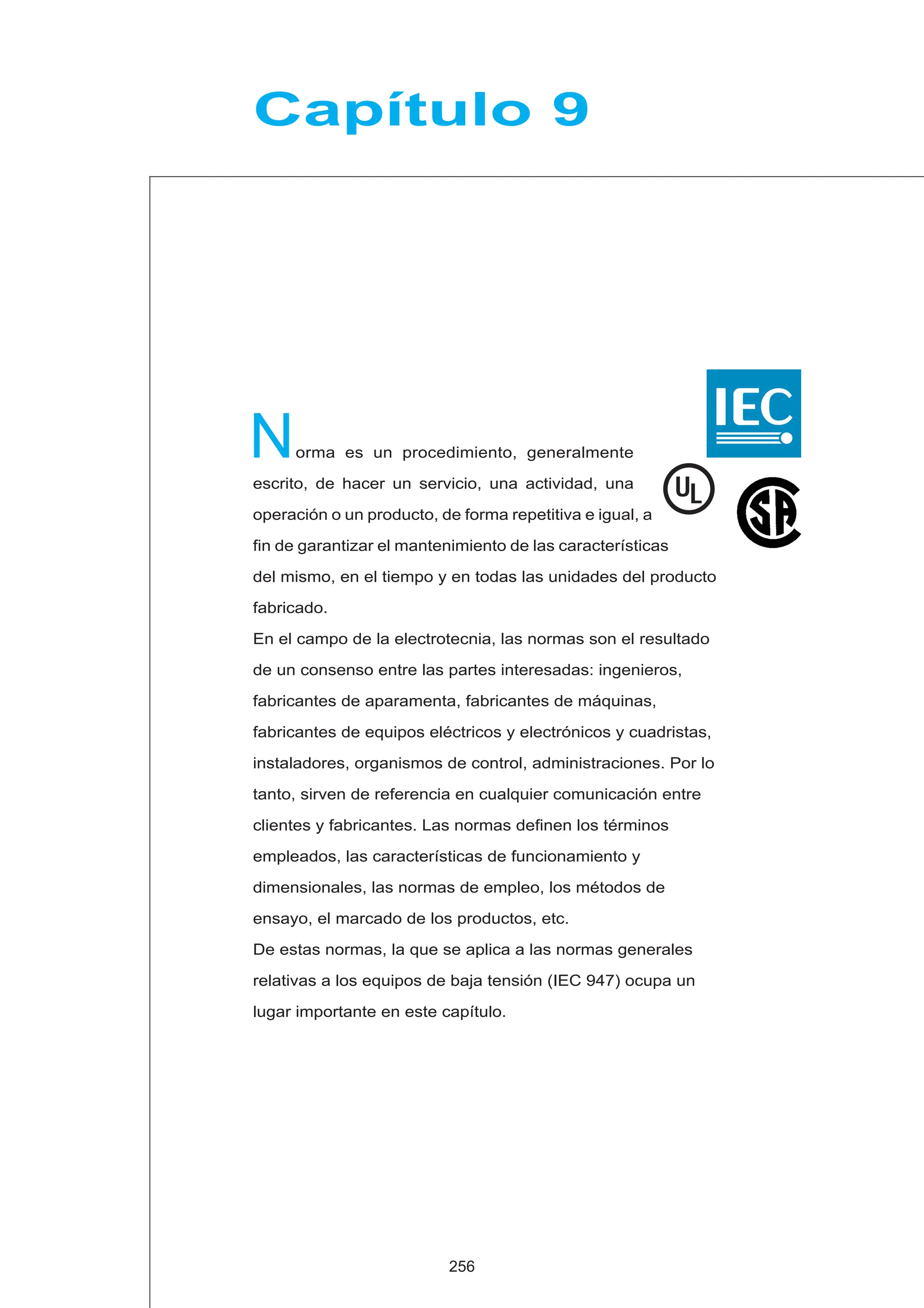 orma es un procedimiento, generalmente
escrito, de hacer un servicio, una actividad, una
operación o un producto, de forma repetitiva e igual, a
fin de garantizar el mantenimiento de las características
del mismo, en el tiempo y en todas las unidades del producto
fabricado.
En el campo de la electrotecnia, las normas son el resultado
de un consenso entre las partes interesadas: ingenieros,
fabricantes de aparamenta, fabricantes de máquinas,
fabricantes de equipos eléctricos y electrónicos y cuadristas,
instaladores, organismos de control, administraciones. Por lo
tanto, sirven de referencia en cualquier comunicación entre
clientes y fabricantes. Las normas definen los términos
empleados, las características de funcionamiento y
dimensionales, las normas de empleo, los métodos de
ensayo, el marcado de los productos, etc.
De estas normas, la que se aplica a las normas generales
relativas a los equipos de baja tensión (IEC 947) ocupa un
lugar importante en este capítulo.
N
Capítulo 9
256
UL
 