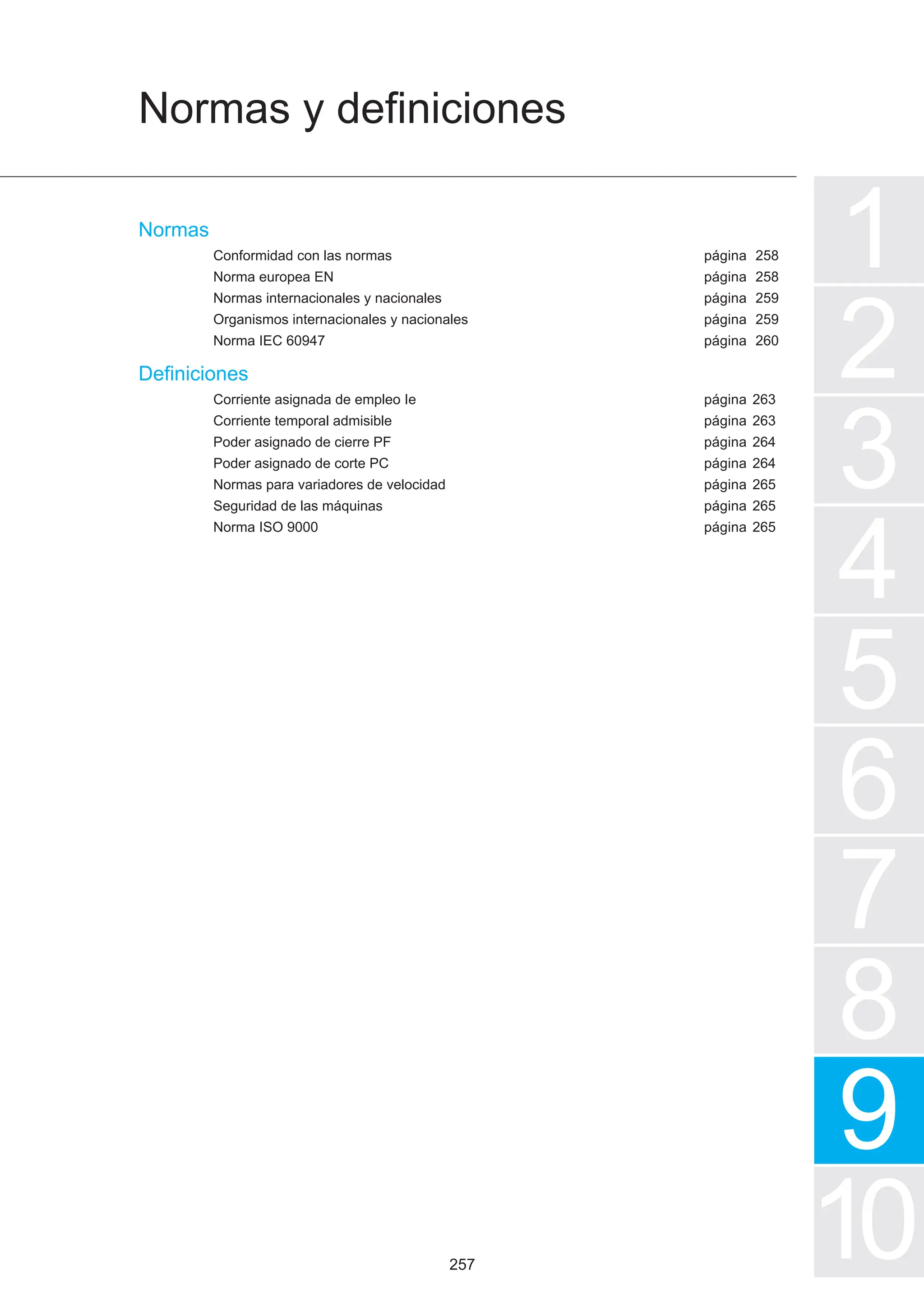 Normas y definiciones
1
2
3
4
5
7
6
8
9
10
página
página
página
página
página
página
página
página
página
página
página
página
Normas
Conformidad con las normas
Norma europea EN
Normas internacionales y nacionales
Organismos internacionales y nacionales
Norma IEC 60947
Definiciones
Corriente asignada de empleo Ie
Corriente temporal admisible
Poder asignado de cierre PF
Poder asignado de corte PC
Normas para variadores de velocidad
Seguridad de las máquinas
Norma ISO 9000
258
258
259
259
260
263
263
264
264
265
265
265
257
 