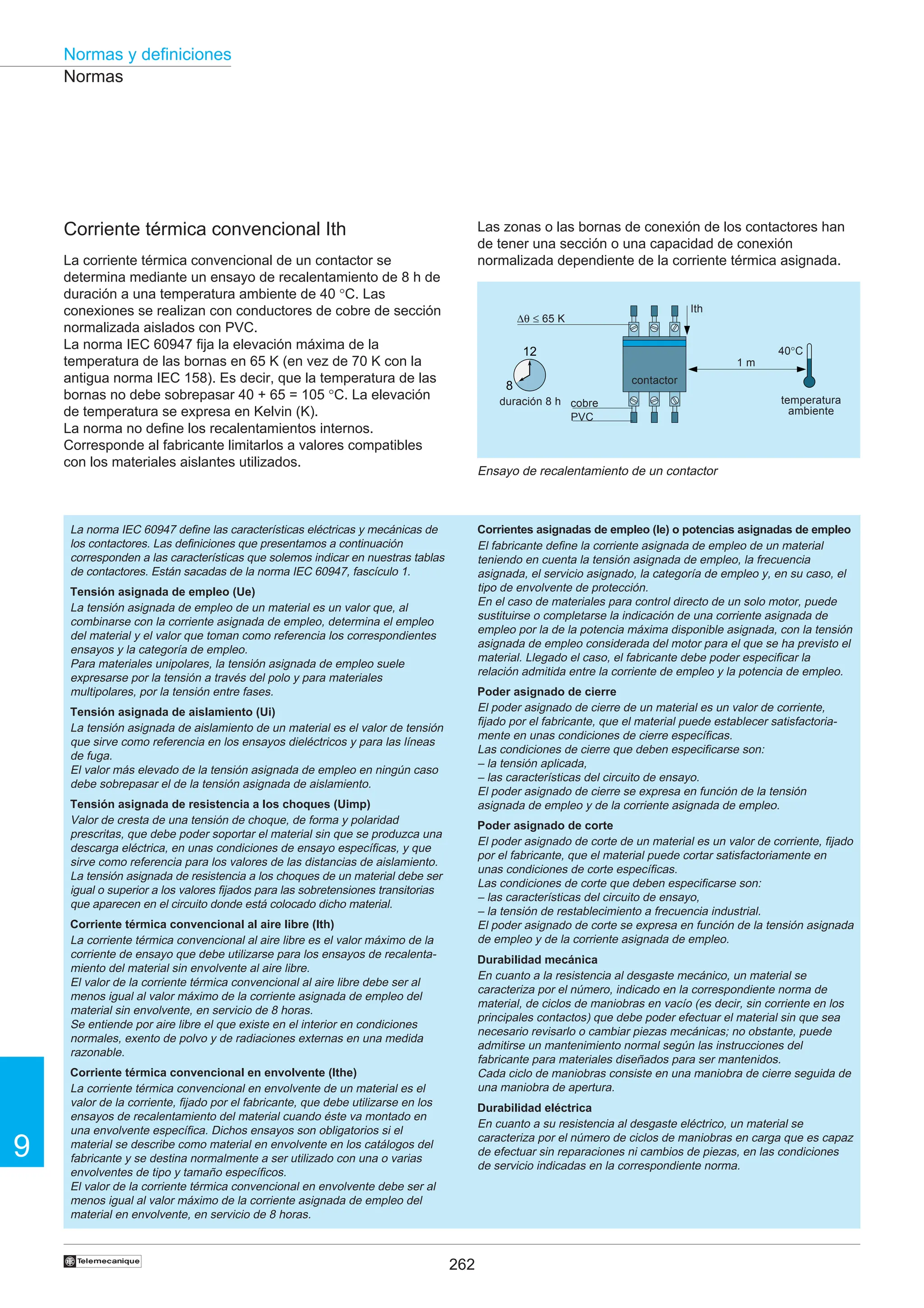 262
9
Normas y definiciones
†
12
8
Corriente térmica convencional Ith
La corriente térmica convencional de un contactor se
determina mediante un ensayo de recalentamiento de 8 h de
duración a una temperatura ambiente de 40 °C. Las
conexiones se realizan con conductores de cobre de sección
normalizada aislados con PVC.
La norma IEC 60947 fija la elevación máxima de la
temperatura de las bornas en 65 K (en vez de 70 K con la
antigua norma IEC 158). Es decir, que la temperatura de las
bornas no debe sobrepasar 40 + 65 = 105 °C. La elevación
de temperatura se expresa en Kelvin (K).
La norma no define los recalentamientos internos.
Corresponde al fabricante limitarlos a valores compatibles
con los materiales aislantes utilizados.
La norma IEC 60947 define las características eléctricas y mecánicas de
los contactores. Las definiciones que presentamos a continuación
corresponden a las características que solemos indicar en nuestras tablas
de contactores. Están sacadas de la norma IEC 60947, fascículo 1.
Tensión asignada de empleo (Ue)
La tensión asignada de empleo de un material es un valor que, al
combinarse con la corriente asignada de empleo, determina el empleo
del material y el valor que toman como referencia los correspondientes
ensayos y la categoría de empleo.
Para materiales unipolares, la tensión asignada de empleo suele
expresarse por la tensión a través del polo y para materiales
multipolares, por la tensión entre fases.
Tensión asignada de aislamiento (Ui)
La tensión asignada de aislamiento de un material es el valor de tensión
que sirve como referencia en los ensayos dieléctricos y para las líneas
de fuga.
El valor más elevado de la tensión asignada de empleo en ningún caso
debe sobrepasar el de la tensión asignada de aislamiento.
Tensión asignada de resistencia a los choques (Uimp)
Valor de cresta de una tensión de choque, de forma y polaridad
prescritas, que debe poder soportar el material sin que se produzca una
descarga eléctrica, en unas condiciones de ensayo específicas, y que
sirve como referencia para los valores de las distancias de aislamiento.
La tensión asignada de resistencia a los choques de un material debe ser
igual o superior a los valores fijados para las sobretensiones transitorias
que aparecen en el circuito donde está colocado dicho material.
Corriente térmica convencional al aire libre (Ith)
La corriente térmica convencional al aire libre es el valor máximo de la
corriente de ensayo que debe utilizarse para los ensayos de recalenta-
miento del material sin envolvente al aire libre.
El valor de la corriente térmica convencional al aire libre debe ser al
menos igual al valor máximo de la corriente asignada de empleo del
material sin envolvente, en servicio de 8 horas.
Se entiende por aire libre el que existe en el interior en condiciones
normales, exento de polvo y de radiaciones externas en una medida
razonable.
Corriente térmica convencional en envolvente (Ithe)
La corriente térmica convencional en envolvente de un material es el
valor de la corriente, fijado por el fabricante, que debe utilizarse en los
ensayos de recalentamiento del material cuando éste va montado en
una envolvente específica. Dichos ensayos son obligatorios si el
material se describe como material en envolvente en los catálogos del
fabricante y se destina normalmente a ser utilizado con una o varias
envolventes de tipo y tamaño específicos.
El valor de la corriente térmica convencional en envolvente debe ser al
menos igual al valor máximo de la corriente asignada de empleo del
material en envolvente, en servicio de 8 horas.
Corrientes asignadas de empleo (Ie) o potencias asignadas de empleo
El fabricante define la corriente asignada de empleo de un material
teniendo en cuenta la tensión asignada de empleo, la frecuencia
asignada, el servicio asignado, la categoría de empleo y, en su caso, el
tipo de envolvente de protección.
En el caso de materiales para control directo de un solo motor, puede
sustituirse o completarse la indicación de una corriente asignada de
empleo por la de la potencia máxima disponible asignada, con la tensión
asignada de empleo considerada del motor para el que se ha previsto el
material. Llegado el caso, el fabricante debe poder especificar la
relación admitida entre la corriente de empleo y la potencia de empleo.
Poder asignado de cierre
El poder asignado de cierre de un material es un valor de corriente,
fijado por el fabricante, que el material puede establecer satisfactoria-
mente en unas condiciones de cierre específicas.
Las condiciones de cierre que deben especificarse son:
– la tensión aplicada,
– las características del circuito de ensayo.
El poder asignado de cierre se expresa en función de la tensión
asignada de empleo y de la corriente asignada de empleo.
Poder asignado de corte
El poder asignado de corte de un material es un valor de corriente, fijado
por el fabricante, que el material puede cortar satisfactoriamente en
unas condiciones de corte específicas.
Las condiciones de corte que deben especificarse son:
– las características del circuito de ensayo,
– la tensión de restablecimiento a frecuencia industrial.
El poder asignado de corte se expresa en función de la tensión asignada
de empleo y de la corriente asignada de empleo.
Durabilidad mecánica
En cuanto a la resistencia al desgaste mecánico, un material se
caracteriza por el número, indicado en la correspondiente norma de
material, de ciclos de maniobras en vacío (es decir, sin corriente en los
principales contactos) que debe poder efectuar el material sin que sea
necesario revisarlo o cambiar piezas mecánicas; no obstante, puede
admitirse un mantenimiento normal según las instrucciones del
fabricante para materiales diseñados para ser mantenidos.
Cada ciclo de maniobras consiste en una maniobra de cierre seguida de
una maniobra de apertura.
Durabilidad eléctrica
En cuanto a su resistencia al desgaste eléctrico, un material se
caracteriza por el número de ciclos de maniobras en carga que es capaz
de efectuar sin reparaciones ni cambios de piezas, en las condiciones
de servicio indicadas en la correspondiente norma.
Normas
Las zonas o las bornas de conexión de los contactores han
de tener una sección o una capacidad de conexión
normalizada dependiente de la corriente térmica asignada.
cobre
Ensayo de recalentamiento de un contactor
temperatura
ambiente
PVC
duración 8 h
contactor
∆θ ≤ 65 K
Ith
1 m
40°C
 