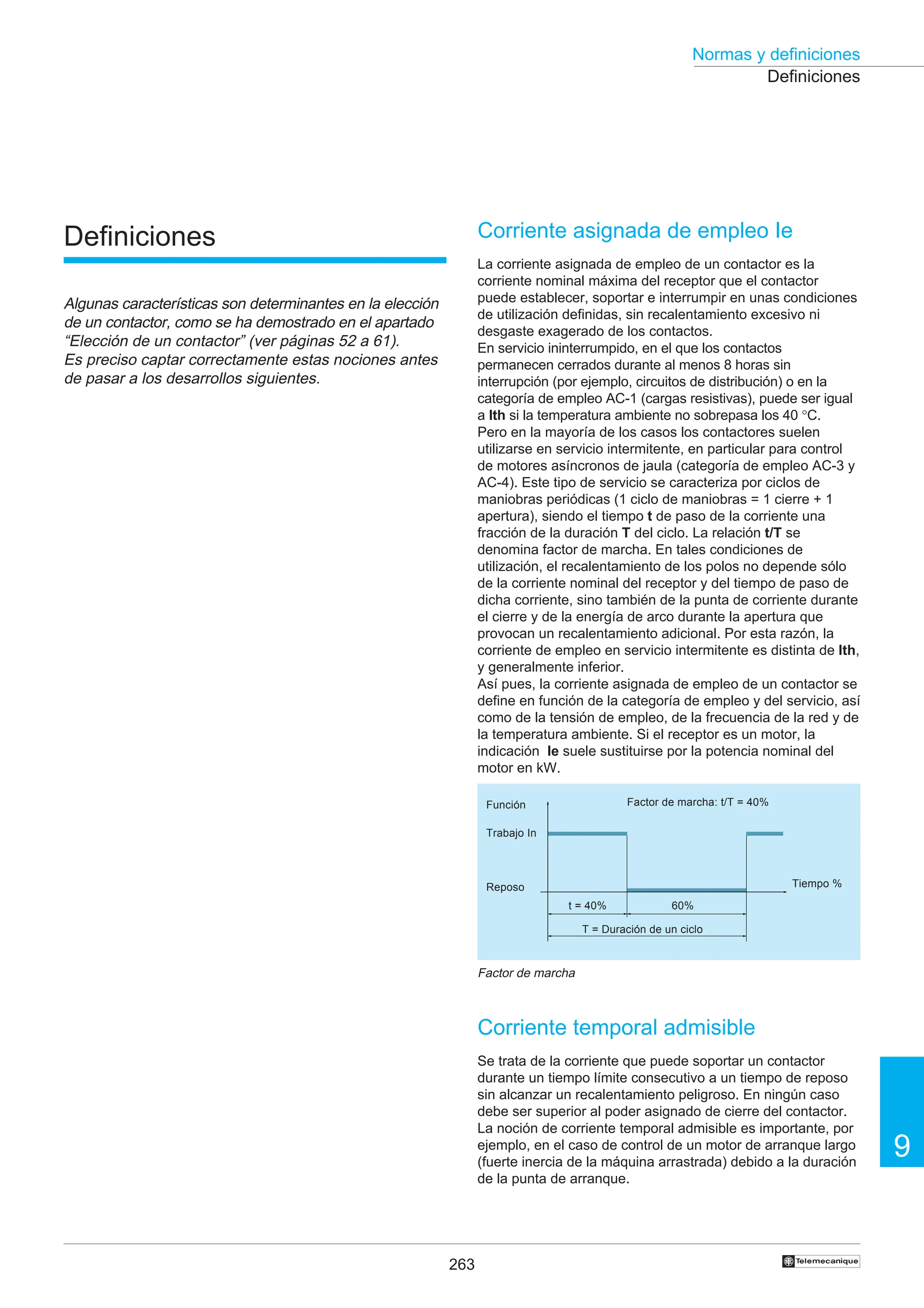 263
9
Normas y definiciones
†
Definiciones
Corriente asignada de empleo Ie
La corriente asignada de empleo de un contactor es la
corriente nominal máxima del receptor que el contactor
puede establecer, soportar e interrumpir en unas condiciones
de utilización definidas, sin recalentamiento excesivo ni
desgaste exagerado de los contactos.
En servicio ininterrumpido, en el que los contactos
permanecen cerrados durante al menos 8 horas sin
interrupción (por ejemplo, circuitos de distribución) o en la
categoría de empleo AC-1 (cargas resistivas), puede ser igual
a Ith si la temperatura ambiente no sobrepasa los 40 °C.
Pero en la mayoría de los casos los contactores suelen
utilizarse en servicio intermitente, en particular para control
de motores asíncronos de jaula (categoría de empleo AC-3 y
AC-4). Este tipo de servicio se caracteriza por ciclos de
maniobras periódicas (1 ciclo de maniobras = 1 cierre + 1
apertura), siendo el tiempo t de paso de la corriente una
fracción de la duración T del ciclo. La relación t/T se
denomina factor de marcha. En tales condiciones de
utilización, el recalentamiento de los polos no depende sólo
de la corriente nominal del receptor y del tiempo de paso de
dicha corriente, sino también de la punta de corriente durante
el cierre y de la energía de arco durante la apertura que
provocan un recalentamiento adicional. Por esta razón, la
corriente de empleo en servicio intermitente es distinta de Ith,
y generalmente inferior.
Así pues, la corriente asignada de empleo de un contactor se
define en función de la categoría de empleo y del servicio, así
como de la tensión de empleo, de la frecuencia de la red y de
la temperatura ambiente. Si el receptor es un motor, la
indicación Ie suele sustituirse por la potencia nominal del
motor en kW.
Corriente temporal admisible
Se trata de la corriente que puede soportar un contactor
durante un tiempo límite consecutivo a un tiempo de reposo
sin alcanzar un recalentamiento peligroso. En ningún caso
debe ser superior al poder asignado de cierre del contactor.
La noción de corriente temporal admisible es importante, por
ejemplo, en el caso de control de un motor de arranque largo
(fuerte inercia de la máquina arrastrada) debido a la duración
de la punta de arranque.
Función
Trabajo In
Reposo
Factor de marcha: t/T = 40%
t = 40% 60%
T = Duración de un ciclo
Tiempo %
Factor de marcha
Definiciones
Algunas características son determinantes en la elección
de un contactor, como se ha demostrado en el apartado
“Elección de un contactor” (ver páginas 52 a 61).
Es preciso captar correctamente estas nociones antes
de pasar a los desarrollos siguientes.
 