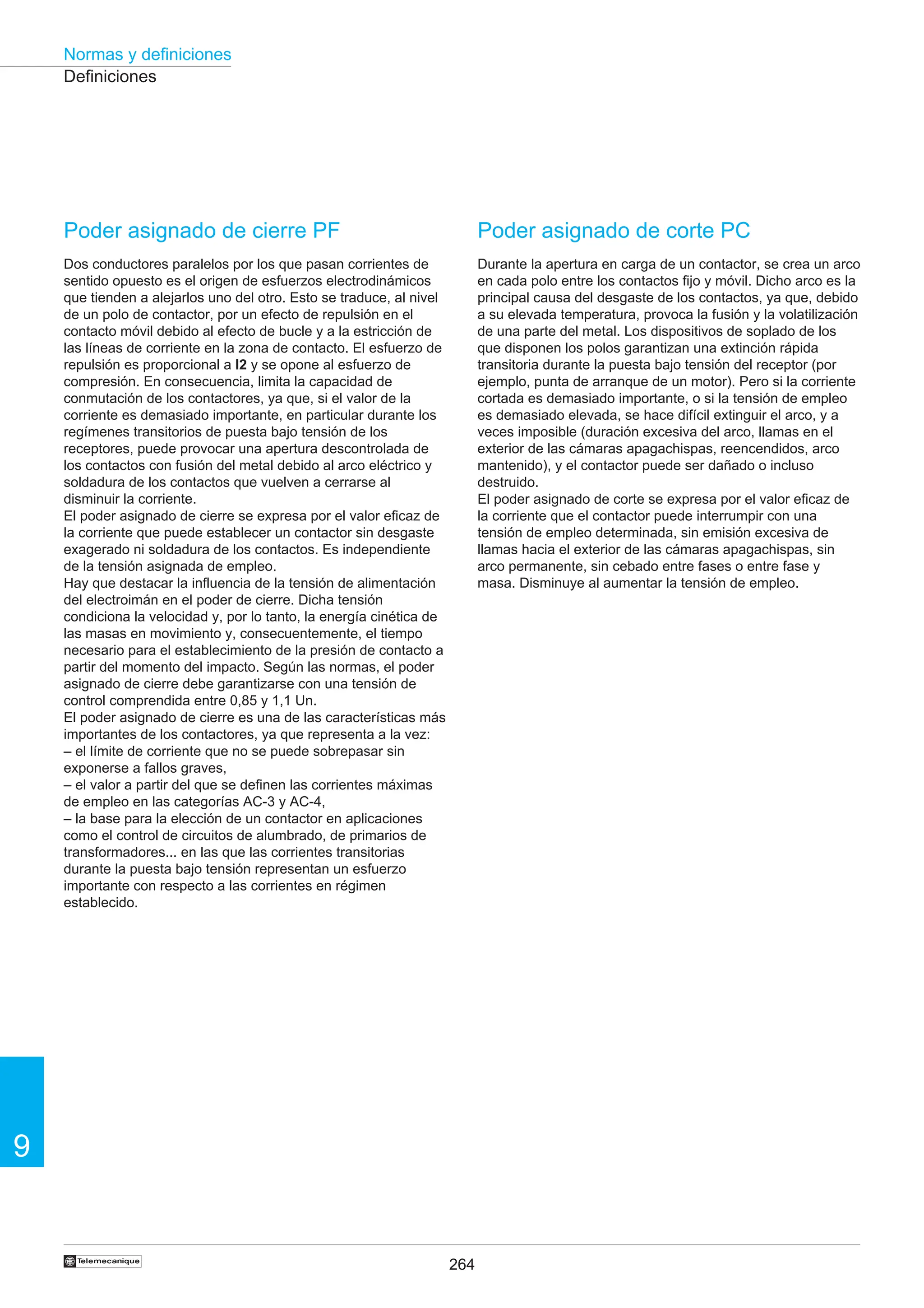 264
9
Normas y definiciones
†
Definiciones
Poder asignado de cierre PF
Dos conductores paralelos por los que pasan corrientes de
sentido opuesto es el origen de esfuerzos electrodinámicos
que tienden a alejarlos uno del otro. Esto se traduce, al nivel
de un polo de contactor, por un efecto de repulsión en el
contacto móvil debido al efecto de bucle y a la estricción de
las líneas de corriente en la zona de contacto. El esfuerzo de
repulsión es proporcional a I2 y se opone al esfuerzo de
compresión. En consecuencia, limita la capacidad de
conmutación de los contactores, ya que, si el valor de la
corriente es demasiado importante, en particular durante los
regímenes transitorios de puesta bajo tensión de los
receptores, puede provocar una apertura descontrolada de
los contactos con fusión del metal debido al arco eléctrico y
soldadura de los contactos que vuelven a cerrarse al
disminuir la corriente.
El poder asignado de cierre se expresa por el valor eficaz de
la corriente que puede establecer un contactor sin desgaste
exagerado ni soldadura de los contactos. Es independiente
de la tensión asignada de empleo.
Hay que destacar la influencia de la tensión de alimentación
del electroimán en el poder de cierre. Dicha tensión
condiciona la velocidad y, por lo tanto, la energía cinética de
las masas en movimiento y, consecuentemente, el tiempo
necesario para el establecimiento de la presión de contacto a
partir del momento del impacto. Según las normas, el poder
asignado de cierre debe garantizarse con una tensión de
control comprendida entre 0,85 y 1,1 Un.
El poder asignado de cierre es una de las características más
importantes de los contactores, ya que representa a la vez:
– el límite de corriente que no se puede sobrepasar sin
exponerse a fallos graves,
– el valor a partir del que se definen las corrientes máximas
de empleo en las categorías AC-3 y AC-4,
– la base para la elección de un contactor en aplicaciones
como el control de circuitos de alumbrado, de primarios de
transformadores... en las que las corrientes transitorias
durante la puesta bajo tensión representan un esfuerzo
importante con respecto a las corrientes en régimen
establecido.
Poder asignado de corte PC
Durante la apertura en carga de un contactor, se crea un arco
en cada polo entre los contactos fijo y móvil. Dicho arco es la
principal causa del desgaste de los contactos, ya que, debido
a su elevada temperatura, provoca la fusión y la volatilización
de una parte del metal. Los dispositivos de soplado de los
que disponen los polos garantizan una extinción rápida
transitoria durante la puesta bajo tensión del receptor (por
ejemplo, punta de arranque de un motor). Pero si la corriente
cortada es demasiado importante, o si la tensión de empleo
es demasiado elevada, se hace difícil extinguir el arco, y a
veces imposible (duración excesiva del arco, llamas en el
exterior de las cámaras apagachispas, reencendidos, arco
mantenido), y el contactor puede ser dañado o incluso
destruido.
El poder asignado de corte se expresa por el valor eficaz de
la corriente que el contactor puede interrumpir con una
tensión de empleo determinada, sin emisión excesiva de
llamas hacia el exterior de las cámaras apagachispas, sin
arco permanente, sin cebado entre fases o entre fase y
masa. Disminuye al aumentar la tensión de empleo.
 