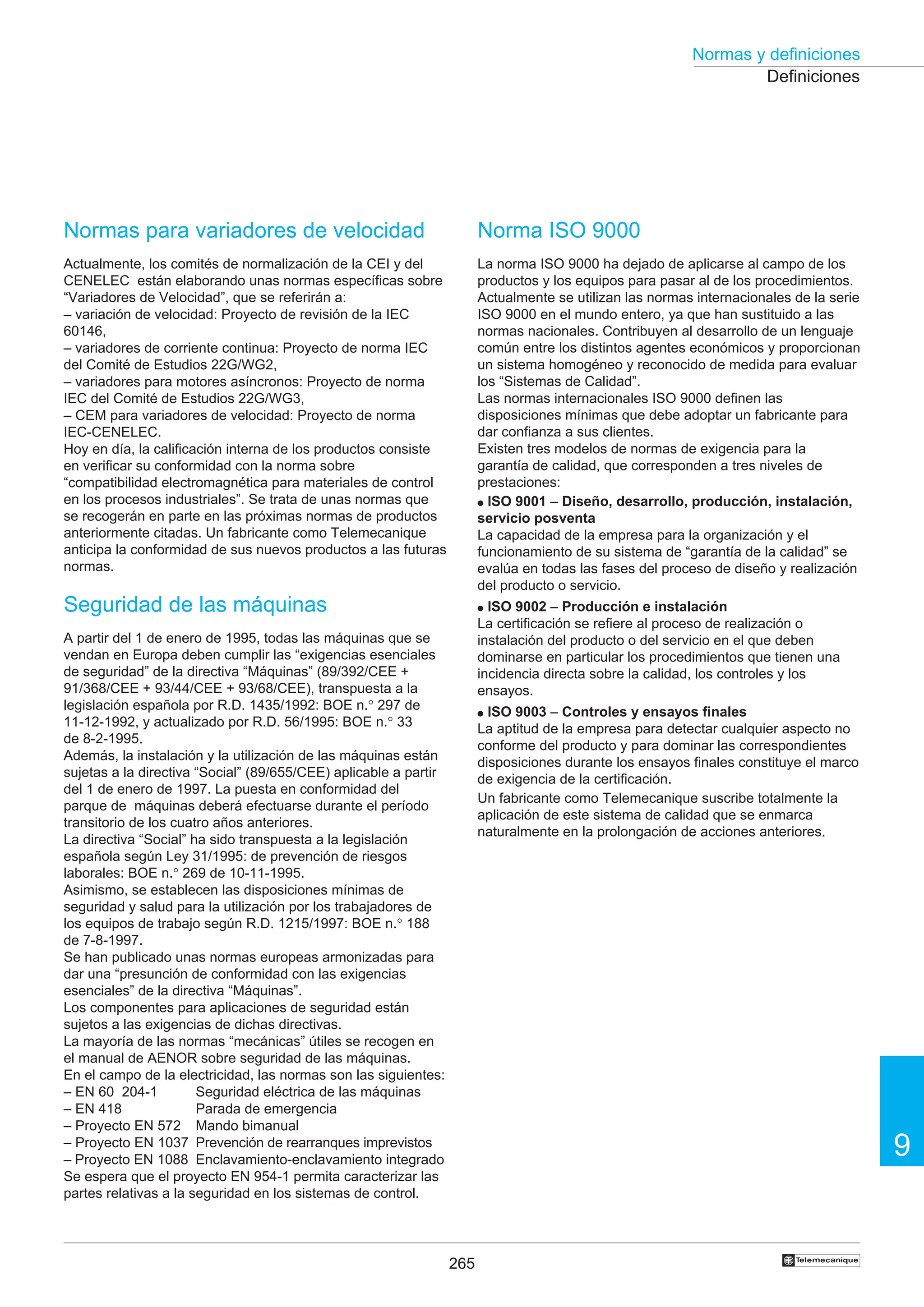 265
9
Normas y definiciones
†
Normas para variadores de velocidad
Actualmente, los comités de normalización de la CEI y del
CENELEC están elaborando unas normas específicas sobre
“Variadores de Velocidad”, que se referirán a:
– variación de velocidad: Proyecto de revisión de la IEC
60146,
– variadores de corriente continua: Proyecto de norma IEC
del Comité de Estudios 22G/WG2,
– variadores para motores asíncronos: Proyecto de norma
IEC del Comité de Estudios 22G/WG3,
– CEM para variadores de velocidad: Proyecto de norma
IEC-CENELEC.
Hoy en día, la calificación interna de los productos consiste
en verificar su conformidad con la norma sobre
“compatibilidad electromagnética para materiales de control
en los procesos industriales”. Se trata de unas normas que
se recogerán en parte en las próximas normas de productos
anteriormente citadas. Un fabricante como Telemecanique
anticipa la conformidad de sus nuevos productos a las futuras
normas.
Seguridad de las máquinas
A partir del 1 de enero de 1995, todas las máquinas que se
vendan en Europa deben cumplir las “exigencias esenciales
de seguridad” de la directiva “Máquinas” (89/392/CEE +
91/368/CEE + 93/44/CEE + 93/68/CEE), transpuesta a la
legislación española por R.D. 1435/1992: BOE n.° 297 de
11-12-1992, y actualizado por R.D. 56/1995: BOE n.° 33
de 8-2-1995.
Además, la instalación y la utilización de las máquinas están
sujetas a la directiva “Social” (89/655/CEE) aplicable a partir
del 1 de enero de 1997. La puesta en conformidad del
parque de máquinas deberá efectuarse durante el período
transitorio de los cuatro años anteriores.
La directiva “Social” ha sido transpuesta a la legislación
española según Ley 31/1995: de prevención de riesgos
laborales: BOE n.° 269 de 10-11-1995.
Asimismo, se establecen las disposiciones mínimas de
seguridad y salud para la utilización por los trabajadores de
los equipos de trabajo según R.D. 1215/1997: BOE n.° 188
de 7-8-1997.
Se han publicado unas normas europeas armonizadas para
dar una “presunción de conformidad con las exigencias
esenciales” de la directiva “Máquinas”.
Los componentes para aplicaciones de seguridad están
sujetos a las exigencias de dichas directivas.
La mayoría de las normas “mecánicas” útiles se recogen en
el manual de AENOR sobre seguridad de las máquinas.
En el campo de la electricidad, las normas son las siguientes:
– EN 60 204-1 Seguridad eléctrica de las máquinas
– EN 418 Parada de emergencia
– Proyecto EN 572 Mando bimanual
– Proyecto EN 1037 Prevención de rearranques imprevistos
– Proyecto EN 1088 Enclavamiento-enclavamiento integrado
Se espera que el proyecto EN 954-1 permita caracterizar las
partes relativas a la seguridad en los sistemas de control.
Definiciones
Norma ISO 9000
La norma ISO 9000 ha dejado de aplicarse al campo de los
productos y los equipos para pasar al de los procedimientos.
Actualmente se utilizan las normas internacionales de la serie
ISO 9000 en el mundo entero, ya que han sustituido a las
normas nacionales. Contribuyen al desarrollo de un lenguaje
común entre los distintos agentes económicos y proporcionan
un sistema homogéneo y reconocido de medida para evaluar
los “Sistemas de Calidad”.
Las normas internacionales ISO 9000 definen las
disposiciones mínimas que debe adoptar un fabricante para
dar confianza a sus clientes.
Existen tres modelos de normas de exigencia para la
garantía de calidad, que corresponden a tres niveles de
prestaciones:
● ISO 9001 – Diseño, desarrollo, producción, instalación,
servicio posventa
La capacidad de la empresa para la organización y el
funcionamiento de su sistema de “garantía de la calidad” se
evalúa en todas las fases del proceso de diseño y realización
del producto o servicio.
● ISO 9002 – Producción e instalación
La certificación se refiere al proceso de realización o
instalación del producto o del servicio en el que deben
dominarse en particular los procedimientos que tienen una
incidencia directa sobre la calidad, los controles y los
ensayos.
● ISO 9003 – Controles y ensayos finales
La aptitud de la empresa para detectar cualquier aspecto no
conforme del producto y para dominar las correspondientes
disposiciones durante los ensayos finales constituye el marco
de exigencia de la certificación.
Un fabricante como Telemecanique suscribe totalmente la
aplicación de este sistema de calidad que se enmarca
naturalmente en la prolongación de acciones anteriores.
 