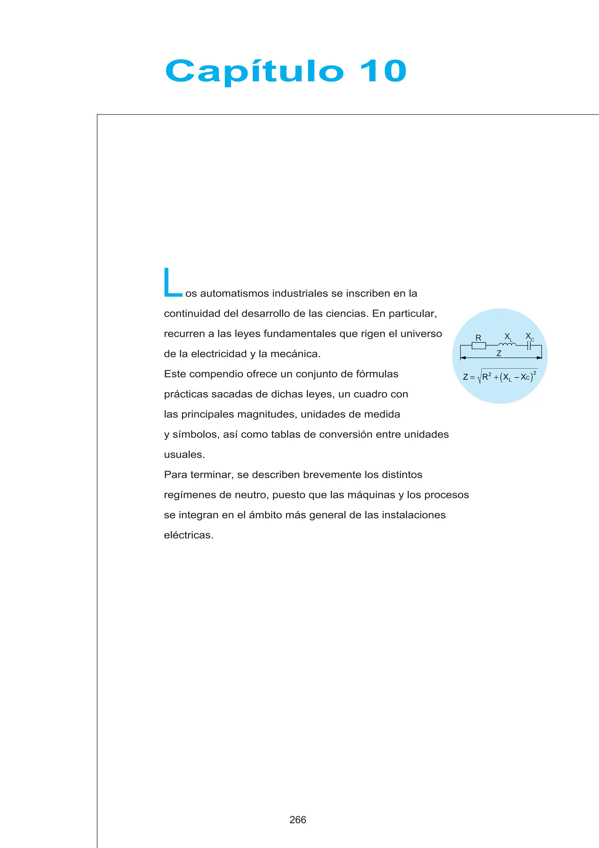 os automatismos industriales se inscriben en la
continuidad del desarrollo de las ciencias. En particular,
recurren a las leyes fundamentales que rigen el universo
de la electricidad y la mecánica.
Este compendio ofrece un conjunto de fórmulas
prácticas sacadas de dichas leyes, un cuadro con
las principales magnitudes, unidades de medida
y símbolos, así como tablas de conversión entre unidades
usuales.
Para terminar, se describen brevemente los distintos
regímenes de neutro, puesto que las máquinas y los procesos
se integran en el ámbito más general de las instalaciones
eléctricas.
L
Capítulo 10
266
Z = R2
+ XL − XC
( )2
Z
R XC
XL
 
