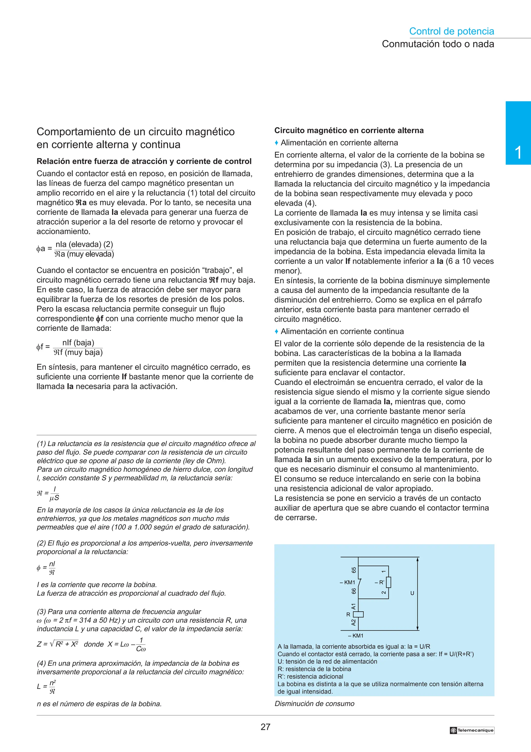 Control de potencia
27
1
†
Comportamiento de un circuito magnético
en corriente alterna y continua
Relación entre fuerza de atracción y corriente de control
Cuando el contactor está en reposo, en posición de llamada,
las líneas de fuerza del campo magnético presentan un
amplio recorrido en el aire y la reluctancia (1) total del circuito
magnético ℜ
ℜ
ℜ
ℜ
ℜa es muy elevada. Por lo tanto, se necesita una
corriente de llamada la elevada para generar una fuerza de
atracción superior a la del resorte de retorno y provocar el
accionamiento.
Cuando el contactor se encuentra en posición “trabajo”, el
circuito magnético cerrado tiene una reluctancia ℜ
ℜ
ℜ
ℜ
ℜf muy baja.
En este caso, la fuerza de atracción debe ser mayor para
equilibrar la fuerza de los resortes de presión de los polos.
Pero la escasa reluctancia permite conseguir un flujo
correspondiente φ
φ
φ
φ
φf con una corriente mucho menor que la
corriente de llamada:
En síntesis, para mantener el circuito magnético cerrado, es
suficiente una corriente If bastante menor que la corriente de
llamada la necesaria para la activación.
Circuito magnético en corriente alterna
♦ Alimentación en corriente alterna
En corriente alterna, el valor de la corriente de la bobina se
determina por su impedancia (3). La presencia de un
entrehierro de grandes dimensiones, determina que a la
llamada la reluctancia del circuito magnético y la impedancia
de la bobina sean respectivamente muy elevada y poco
elevada (4).
La corriente de llamada la es muy intensa y se limita casi
exclusivamente con la resistencia de la bobina.
En posición de trabajo, el circuito magnético cerrado tiene
una reluctancia baja que determina un fuerte aumento de la
impedancia de la bobina. Esta impedancia elevada limita la
corriente a un valor If notablemente inferior a la (6 a 10 veces
menor).
En síntesis, la corriente de la bobina disminuye simplemente
a causa del aumento de la impedancia resultante de la
disminución del entrehierro. Como se explica en el párrafo
anterior, esta corriente basta para mantener cerrado el
circuito magnético.
♦ Alimentación en corriente continua
El valor de la corriente sólo depende de la resistencia de la
bobina. Las características de la bobina a la llamada
permiten que la resistencia determine una corriente la
suficiente para enclavar el contactor.
Cuando el electroimán se encuentra cerrado, el valor de la
resistencia sigue siendo el mismo y la corriente sigue siendo
igual a la corriente de llamada la, mientras que, como
acabamos de ver, una corriente bastante menor sería
suficiente para mantener el circuito magnético en posición de
cierre. A menos que el electroimán tenga un diseño especial,
la bobina no puede absorber durante mucho tiempo la
potencia resultante del paso permanente de la corriente de
llamada la sin un aumento excesivo de la temperatura, por lo
que es necesario disminuir el consumo al mantenimiento.
El consumo se reduce intercalando en serie con la bobina
una resistencia adicional de valor apropiado.
La resistencia se pone en servicio a través de un contacto
auxiliar de apertura que se abre cuando el contactor termina
de cerrarse.
(4) En una primera aproximación, la impedancia de la bobina es
inversamente proporcional a la reluctancia del circuito magnético:
(3) Para una corriente alterna de frecuencia angular
ω (ω = 2 πf = 314 a 50 Hz) y un circuito con una resistencia R, una
inductancia L y una capacidad C, el valor de la impedancia sería:
n es el número de espiras de la bobina.
L =
n2
ℜ
(1) La reluctancia es la resistencia que el circuito magnético ofrece al
paso del flujo. Se puede comparar con la resistencia de un circuito
eléctrico que se opone al paso de la corriente (ley de Ohm).
Para un circuito magnético homogéneo de hierro dulce, con longitud
l, sección constante S y permeabilidad m, la reluctancia sería:
En la mayoría de los casos la única reluctancia es la de los
entrehierros, ya que los metales magnéticos son mucho más
permeables que el aire (100 a 1.000 según el grado de saturación).
l
µS
ℜ =
I es la corriente que recorre la bobina.
La fuerza de atracción es proporcional al cuadrado del flujo.
(2) El flujo es proporcional a los amperios-vuelta, pero inversamente
proporcional a la reluctancia:
nl
ℜ
φ =
Z = √ R2
+ X2
donde X = Lω – A la llamada, la corriente absorbida es igual a: la = U/R
Cuando el contactor está cerrado, la corriente pasa a ser: If = U/(R+R’)
U: tensión de la red de alimentación
R: resistencia de la bobina
R’: resistencia adicional
La bobina es distinta a la que se utiliza normalmente con tensión alterna
de igual intensidad.
Disminución de consumo
Conmutación todo o nada
1
Cω
– R’
R
A1
A2
– KM1
– KM1
2
1
66
65
U
φf =
nIf (baja)
ℜf (muy baja)
nIa (elevada) (2)
ℜa (muy elevada)
φa =
 